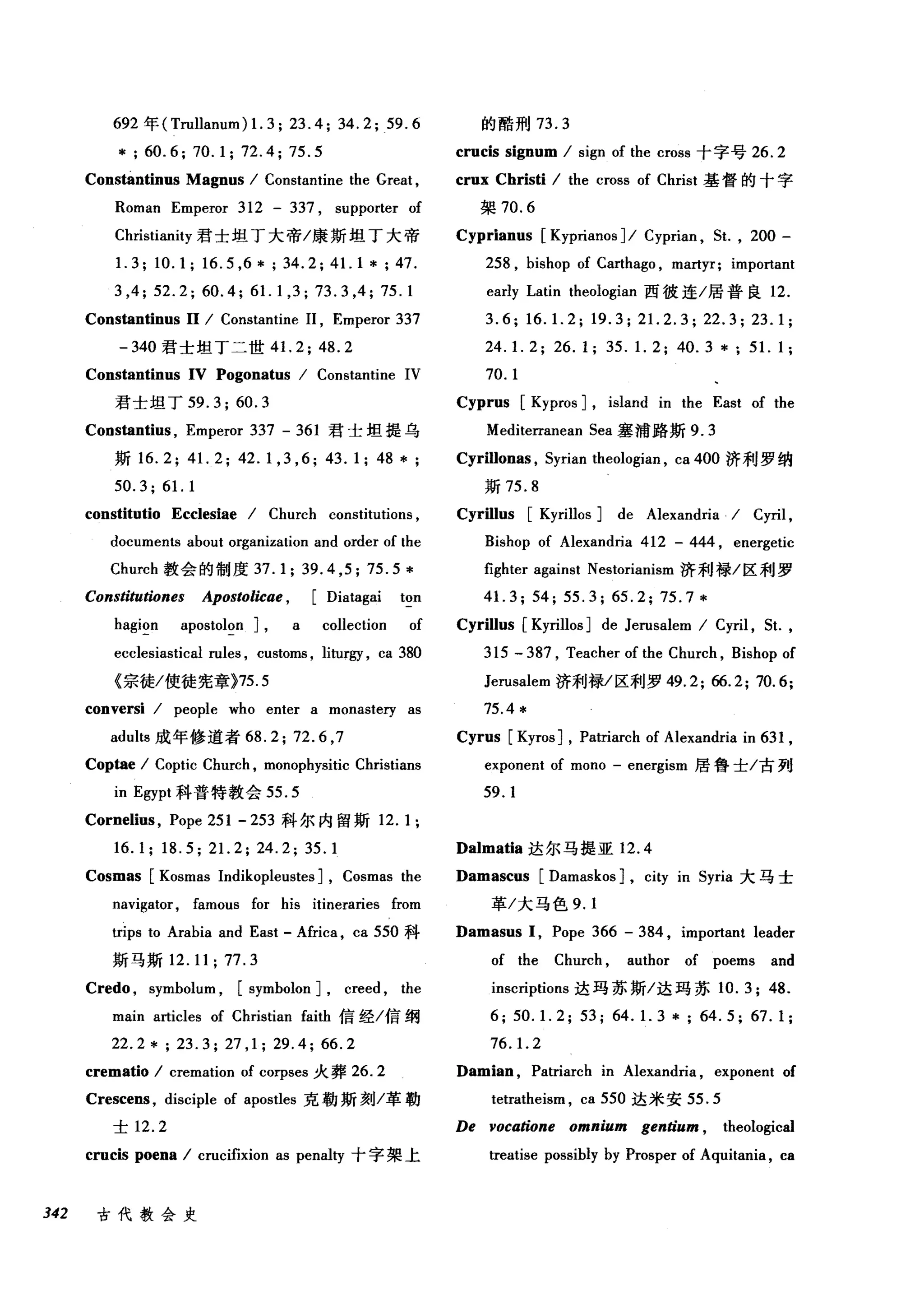 692 年 (Trullanum) 1. 3; 23.4; 34.2; 59. 6
* ; 60.6; 70.1; 72.4; 75.5
Constantinus Magnus / Constantine the Great ,
Roman Emperor 312 - 337 , suppo此er of
Christianity 君士坦丁大帝/康斯坦丁大帝
1. 3; 10.1; 16.5 ,6 * ; 34.2; 41. 1 * ; 47.
3 ,4; 52.2; 60.4; 61.1 ,3; 73.3 ,4; 75.1
Constantinus 11 / Constantine 11 , Emperor 337
-340 君士坦丁二世 4 1. 2; 48.2
Constantinus IV Pogonatus / Constantine IV
君士坦丁 59.3; 60.3
Constantius , Emperor 337 - 361 君士坦提乌
斯 16.2; 41. 2; 42.1 ,3 ,6; 43.1; 48 *;
50.3; 61. 1
constitutio Ecclesiae / Church constitutions ,
documents about organization and order of the
Church 教会的制度 37.1; 39.4 ,5; 75.5*
Constitutiones Apostolicae , [Diatagai ton
hagion apostolon] , a collection of
ecclesiastical rules , customs , liturgy , ca 380
《宗徒/使徒宪章}75.5
conversi / people who enter a monastery as
aduts 成年修道者 68.2; 72.6 ,7
Coptae / Coptic Church , monophysitic Christians
in Egypt 科普特教会 55.5
Cornelius , Pope 251 - 253 科尔内留斯 12.1;
16.1; 18.5; 21. 2; 24.2; 35.1
Cosmas [Kosmas Indikopleustes] , Cosmas the
navigator, famous for his itineraries from
trips to Arabia and East - Africa , ca 550 科
斯马斯 12.11; 77.3
Credo , symbolum , [symbolon] , creed , the
main articles of Christian faith 信经/信纲
22.2*; 23.3; 27 ,1; 29.4; 66.2
crematio / cremation of corpses 火葬 26.2
Crescens , disciple of apostles 克勒斯刻/革勒
士 12.2
crucis poena / crucifixion as penaty 十字架上
342 古代教会史
的酷刑 73.3
crucis signum / sign of the cross 十字号 26.2
crux Christi / the cross of Christ 基督的十字
架 70.6
Cyprianus [Kyprianos] / Cyprian , 5t. , 200 -
258 , bishop of Carthago , martyr; important
early Latin theologian 西彼连/居普良 12.
3.6; 16. 1. 2; 19.3; 21. 2.3; 22.3; 23.1;
24. 1. 2; 26.1; 35. 1. 2; 40.3 *; 51. 1;
70. 1
Cyprus [Kypros] , island in the East of the
Mediterranean 5ea 塞浦路斯 9.3
Cyrillonas , 5yrian theologian , ca 400 济利罗纳
斯 75.8
Cyrillus [Kyrillos] de Alexandria / Cyril ,
Bishop of Alexandria 412 - 444 , energetic
fighter against Nestorianism 济和l 禄/区利罗
41. 3; 54; 55.3; 65.2; 75.7 *
Cyrillus [Kyrillos] de Jerusalem / Cyril , 5t. ,
315 - 387 , Teacher of the Church , Bishop of
Jerusalem 济利禄/区利罗 49.2; 66.2; 70.6;
75.4 *
Cyrus [Kyros] , Patriarch of Alexandria in 631 ,
exponent of mono - energism 居鲁士/古列
59.1
Dalmatia 达尔马提亚 12.4
Damascus [Damaskos] , c即 in 5yria 大马士
革/大马色 9.1
Damasus 1, Pope 366 - 384 , important leader
of the Church , author of poems and
inscriptions 达玛苏斯/达玛苏 10.3; 48.
6; 50. 1. 2; 53; 64. 1. 3 * ; 64. 5; 67. 1 ;
76. 1. 2
Damian , Patriarch in Alexandria , exponent of
tetratheism , ca 550 达米安 55.5
De vocatione omnium gentium , theological
treatise possibly by Prosper of Aquitania , ca
 