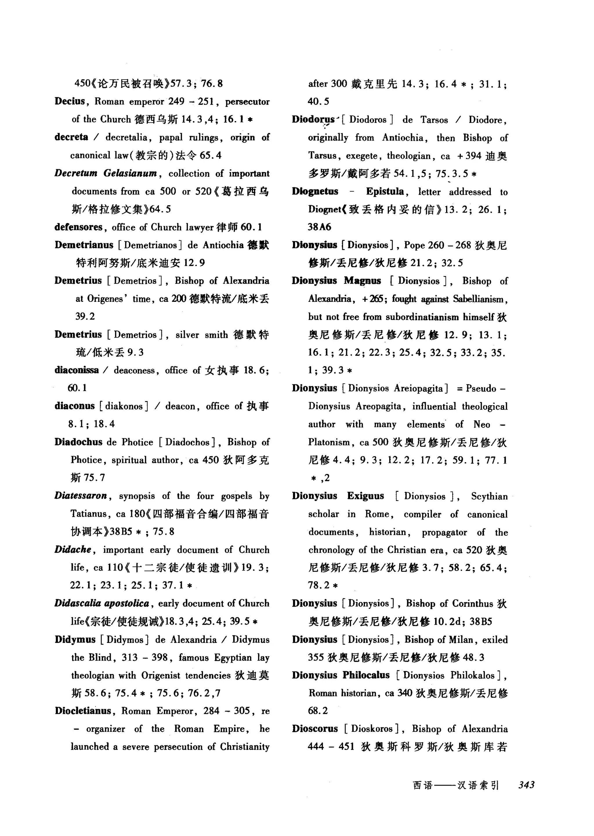 450{论万民被召唤 }57.3; 76.8
Decius , Roman emperor 249 - 251 , pe四ecutor
of the Church 德西乌斯 14.3 ，4; 16. 1 *
decreta I decretalia , papal rulings , origin of
canonical law( 教宗的)法令 65 .4
Decretum GelasÚlnum , collection of important
documents from ca 500 or 520 {葛拉西乌
斯/格拉修文集 }64.5
defensores , office of Church lawyer 律师 60.1
Demetrianus [Demetrianos] de Antiochia 德默
特利阿努斯/底米迫安 12.9
Demetrius [Demetrios] , Bishop of Alexandria
at Origenes' time , ca 2∞德默特流/底米丢
39.2
Demetrius [Demetrios] , silver smith 德默特
琉/低米丢 9.3
必aωnissa I deaconess , office of 女执事 18.6;
ω.1
diaconus [diakonos] I deacon , office of 执事
8.1; 18.4
Diadochus de Photice [Diadochos] , Bishop of
Photice , spiritual author , ca 450 狄阿多克
斯 75.7
DÚltessaron , synopsis of the four gospels by
Tatianus , ca 180{ 囚部福音合编/四部福音
协调本 }38B5 * ; 75.8
Didache , important early document of Church
life , ca 110 {十二宗徒/使徒遗世019.3;
22.1; 23.1; 25.1; 37.1 *
DidascalÚl apostolica , early document of Church
life{宗徒/使徒规诫}18.3 ，4; 25.4; 39.5 *
Didymus [Didymos] de Alexandria I Di诅dymu
the Blind , 313 - 398 , famous Egyptian lay
theologian with Origenist tendencies 狄迪莫
斯 58.6; 75.4*; 75.6; 76.2 ,7
Diocletianus , Roman Emperor, 284 - 305 , re
organizer of the Roman Empire , he
launched a severe persecution of Christianity
after 300 戴克里先 14.3; 16.4 * ; 31. 1;
40.5
Diodorl庐- [ Diodoros] de Tarsos I Diodore ,
originally from Antiochia , then Bishop of
Tarsus , exegete , theologian , ca + 394 迪奥
多罗斯/戴阿多若 54.1 ， 5; 75.3.5*
D协gnetus Epistula , letter addressed to
Dio伊et( 致丢格内妥的信 }13. 2; 26.1;
38A6
Dionysios [Dionysios] , Pope 260 - 268 狄奥尼
修斯/丢尼修/狄尼修 2 1. 2; 32.5
Dionysius Magnos [Dionysios] , Bishop of
Al目时血， +265; fought a伊inst sabe监anism ，
but not free from subordinatianism himself 狄
奥尼修斯/丢尼修/狄尼修 12.9; 13.1;
16.1; 21. 2; 22.3; 25.4; 32.5; 33.2; 35.
1; 39.3 *
Dionysius [Dionysios Areiopagita] =Pseudo -
Dionysius Areopagita , influential theological
author with many elements. of Neo -
Platonism , ca 500 狄奥尼修斯/丢尼修/狄
尼修 4.4; 9.3; 12.2; 17.2; 59.1; 77.1
* ,2
Dionysius Exiguus [Dionysios] , Scythian
scholar in Rome , compiler of canonical
documents , historian , propagator of the
chronology of the Christian era , ca 520 狄奥
尼修斯/丢尼修/狄尼修 3. 7; 58. 2; 65. 4;
78.2 *
Dionysius [Dionysios] , Bishop of Corinthus 狄
奥尼修斯/丢尼修/狄尼修 10.2d; 38B5
Dionysius [Dionysios] , Bishop of Milan , exiled
355 狄奥尼修斯/丢尼修/狄尼修 48.3
Dionysius Philocalus [Dionysios Philokalos] ,
Roman historian, ca 340 狄奥尼修斯/丢尼修
68.2
Dioscorus [Dioskoros] , Bishop of Alexandria
444 - 451 狄奥斯科罗斯/狄奥斯库者
西语一一-汉语索引 343
 