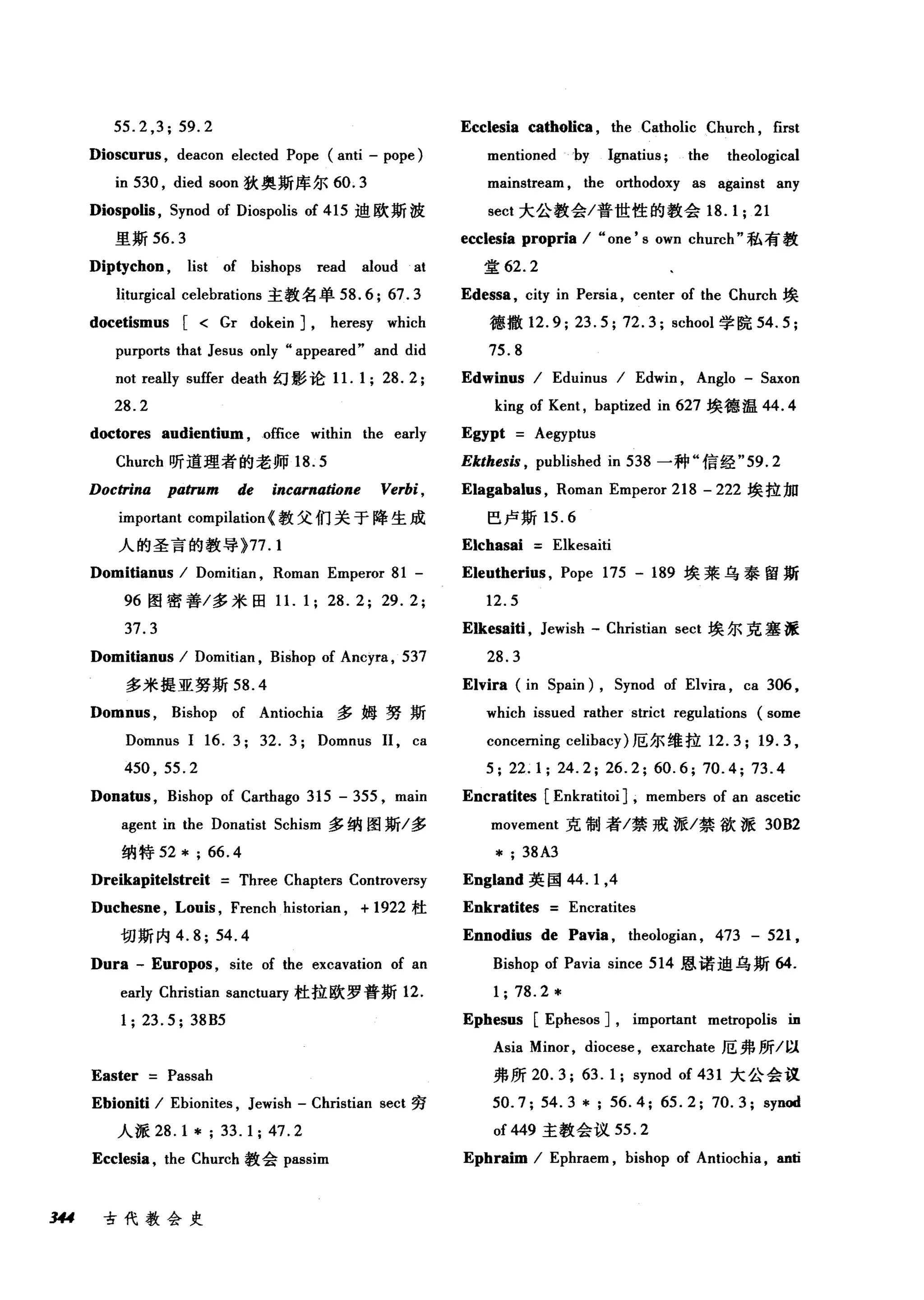 55.2 ,3; 59.2
Dioscurus , deacon elected Pope (anti - pope)
in 530 , died soon 狄奥斯库尔 60.3
Diospolis , Synod of Diospolis of 415 迪欧斯波
里斯 56.3
Diptychon , list of bishops read aloud at
liturgical celebrations 主教名单 58.6; 67.3
docetismus [ < Gr dokein] , heresy which
purports that Jesus only "appeared" and did
not really suffer death 幻影论 1 1. 1; 28. 2;
28.2
doctores audientium , office within the early
Church 昕道理者的老师 18.5
Doctrina pa仿um de incarnatione Verbi ,
important compilation <教父们关于降生成
人的圣言的教导 }77.1
Domitianus / Domitian , Roman Emperor 81 -
96 图密善/多米回 1 1. 1; 28. 2; 29. 2;
37.3
Domitianus / Domitian , Bishop of Ancyra , 537
多米提亚努斯 58.4
Domnus , Bishop of Antiochia 多姆努斯
Domnus 1 16. 3; 32. 3; Domnus 11, ca
450 , 55.2
Donatus , Bishop of Carthago 315 - 355 , main
agent in the Donatist Schism 多纳图斯/多
纳特 52*; 66.4
Dreikapitelstreit Three Chapters Controversy
Duchesne , Louis , French historian , + 1922 杜
切斯内 4.8; 54.4
Ecclesia catholica , the Catholic Church , first
mentionedby Ignatius; the theological
mainstream , the orthodoxy as against any
sect 大公教会/普世性的教会 18.1; 21
ecclesia propria / "one' s own church" 私有教
堂 62.2
Edessa , city in Persia , center of the Church 埃
德撤 12.9; 23.5; 72.3; school 学院 54.5;
75.8
Edwinus / Eduinus / Edwin , Anglo - Saxon
king of Kent , baptized in 627 埃德温 44.4
Egypt Aegyptus
Ekthesis , published in 538 一种"信经 "59.2
Elagabalus , Roman Emperor 218 - 222 埃拉加
巴卢斯 15.6
Elchasai Elkesaiti
Eleutherius , Pope 175 - 189 埃莱乌泰留斯
12.5
Elkesaiti , Jewish - Christian sect 埃尔克塞派
28.3
Elvira (in Spain) , Synod of Elvira , ca 306 ,
which issued rather strict regulations (some
concerning celibacy) 厄尔维拉 12.3; 19.3 ,
5; 22.1; 24.2; 26.2; 60.6; 70.4; 73.4
Encratites [Enkratitoi] , members of an ascetic
movement 克制者/禁戒派/禁欲派 30B2
* ; 38A3
England 英国 44.1 ，4
Enkratites Encratites
Ennodius de Pavia , theologian , 473 - 521 ,
Bishop of Pavia since 514 恩诺迪乌斯 64.
1; 78.2 *
Dura - Europos , site of the excavation of an
early Christian sanctua巧杜拉欧罗普斯 12.
1;23.5; 38B5 Ephesus [Ephesos] , impo血nt metropolis in
Asia Minor, diocese , exarchate 厄弗所/以
Easter Passah 弗所 20.3; 63.1; synod of 431 大公会议
Ebioniti / Ebionites , Jewish - Christian sect 穷 50.7; 54.3 *; 56.4; 65.2; 70.3; synod
人派 28.1*;33.1;47.2 of449 主教会议 55.2
Ecclesia , the Church 教会 passim Ephraim / Ephraem , bishop of Antiochia ，皿6
多u 古代教会史
 
