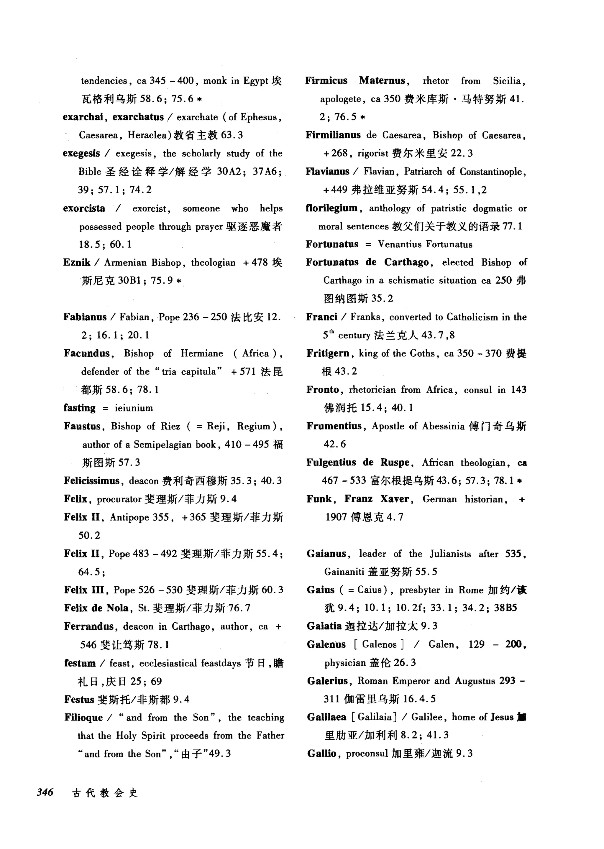 tendencies , ca 345 - 400 , monk in Egypt 埃 Firmicus Maternus , rhetor from 5icilia ,
瓦格利乌斯 58.6; 75.6 * apologete , ca 350 费米库斯·马特努斯 41.
exarchai , exarchatus / exarchate (of Ephesus , 2; 76.5 *
Caesarea , Heraclea) 教省主教 63. 3 Firmilianus de Caesarea , Bishop of Caesarea ,
exegesis / exegesis , the scholarly study of the + 268 , rigorist 费尔米里安 22.3
Bible 圣经诠释学/解经学 30A2; 37A6; F1avianus / F1avian , Patriarch of Constantinople ,
39;57.1;74.2 +449 弗拉维亚努斯 54.4; 55.1 ,2
exorcista ./ exorcist , someone who helps f1orilegium , anthology of patristic dogmatic or
possessed people through prayer 驱逐恶魔者 moral sentences 教父们关于教义的语录 77.1
18.5; 60.1 Fortunatus Venantius Fortunatus
Eznik / Armenian Bishop , theologian + 478 埃 Fortunatus de Carthago , elected Bishop of
斯尼克 30Bl; 75.9 * Carthago in a schismatic situation ca 250 弗
图纳图斯 35.2
Fabianus / Fabian , Pope 236 - 250 法比安 12. Franci / Franks , converted to Catholicism in the
2; 16.1; 20.1 5th
centt町法兰克人 43.7 ， 8
Facundus , Bishop of Hermiane (Africa) , Fritigern , king of the Goths , ca 350 - 370 费提
defender of the "tria capitula" + 571 法昆 根 43.2
都斯 58.6; 78.1 Fronto , rhetorician from Africa , consul in 143
fasting ieiunium 佛润托 15.4; 40.1
Faustus , Bishop of Riez ( Reji , Regium) , Frumentius , Apostle of Abessinia 傅门奇乌斯
author of a 5emipelagian book , 410 - 495 福 42.6
斯图斯 57. 3 Fulgentius de Rus肘， African theologian ，咀
Felicissim肘， deacon 费利奇西穆斯 35.3; 40.3 467 -533 富尔根提乌斯 43.6; 57.3; 78.1 *
Felix , procurator 斐理斯/菲力斯 9.4
Felix 11 , Antipope 355 , + 365 斐理斯/菲力斯
50.2
Felix 11, Pope 483 - 492 斐理斯/菲力斯 55.4;
64.5;
Felix 111 , Pope 526 - 530 斐理斯/菲力斯 60.3
Felix de Nola , 5t.斐理斯/菲力斯 76.7
Ferrandus , deacon in Carthago , author, ca +
546 斐让笃斯 78. 1
festum / feast , ecclesiastical feastdays 节日，瞻
礼日，庆日 25; 69
Festus 斐斯托/非斯都 9.4
FiIioque / "and from the 50n" , the teaching
that the Holy 5pirit proceeds from the Father
"and from the 50n" ，"由子 "49.3
346 古代教会史
Funk , Franz Xaver , German historian , +
1907 傅恩克 4. 7
Gaianus , leader of the Julianists after 535.
Gainaniti 盖亚努斯 55.5
Gaius ( =Caius) , presbyter in Rome 加约/诙
犹 9.4; 10.1; 1O.2f; 33.1; 34.2; 38B5
Galatia 迦拉达/加拉太 9.3
Galenus [Galenos J / Galen , 129 - 2ω ，
physician 盖伦 26.3
Galerius , Roman Emperor and Augustus 293 -
311 伽雷里乌斯 16.4.5
Galilaea [GalilaiaJ / Galilee , home of Jesus •
里肋亚/加利利 8.2;4 1. 3
Gallio , proconsul 加里雍/迦流 9.3
 