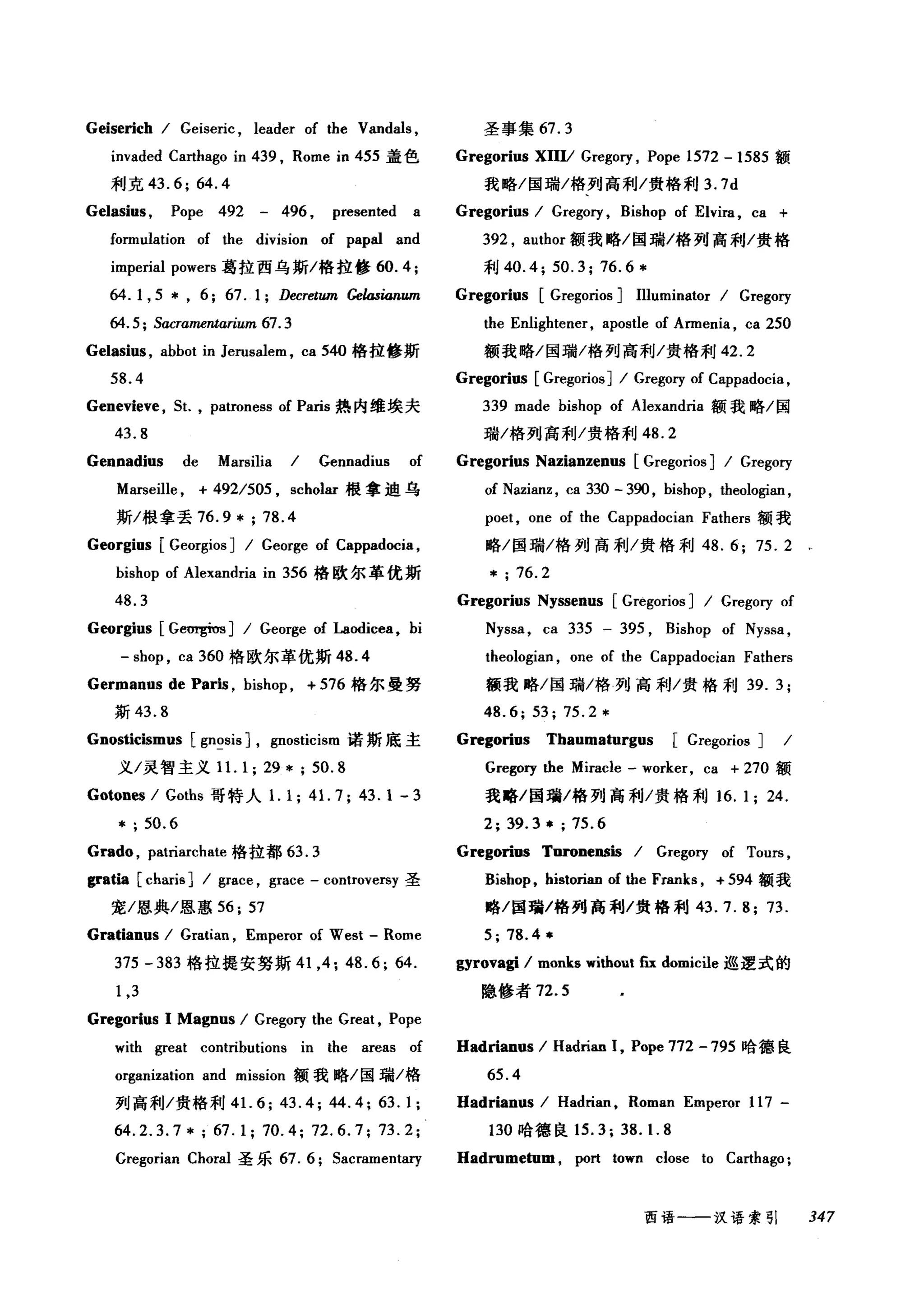 Geiserich / Geiseric , leader of the Vandals ,
invaded Carthago in 439 , Rome in 455 盖色
利克 43.6; 64.4
Gelasius , Pope 492 - 496 , presented a
fo口nulation of the division of papal and
imperial powers 葛拉西乌斯/格拉修 60.4;
64. 1, 5 * , 6; 67. 1; Decretum Gelasianum
64.5; SαcrameTÚarium 67. 3
Gelasius , abbot in Jerusalem , ca 540 格拉修斯
58.4
Genevieve , 5t. , patroness of Paris 热内维埃夫
43.8
Gennadius de Marsilia / Gennadius of
Marseille , + 492/505 , scholar 很拿迪乌
斯/根拿丢 76.9*;78.4
Georgius [ Georgios ] / George of Cappadocia ,
bishop of Alexandria in 356 格欧尔革优斯
48.3
Georgius [G回骂Í'Os J / George of Laodicea, bi
- shop , ca 360 格欧尔革优斯 48.4
Germanus de Paris , bishop , + 576 梅尔曼努
斯 43.8
Gnosticismus [gn~sis J, gnosticism 诺斯底主
义/灵智主义 1 1. 1; 29 * ; 50.8
Gotones / Goths 哥特人1. 1; 41. 7; 43.1 - 3
* ; 50.6
Grado , patriarchate 格拉都 63.3
gratia [charis] 1 grace , grace - controversy 圣
宠/恩典/恩惠 56; 57
Gratianus / Gratian , Emperor of West - Rome
375 - 383 格拉提安努斯 41 ， 4; 48.6; 64.
1,3
Gregorius 1 Magnus / Gregory the Great , Pope
圣事集 67.3
Gregorius XUII Grego巧， Pope 1572 - 1585 额
我略/国瑞/格列高利/贵格利 3.7d
Gregorius / Grego巧， Bishop of Elvira , ca +
392 , author 额我略/国瑞/格列高利/贵格
利 40.4; 50.3; 76.6 *
Gregorius [Gregorios ] Illuminator / Gregory
the Enlightener, apostle of Armenia , ca 250
额我略/国瑞/格列高利/:贵格利 42.2
Gregorius [Gregorios] / Gregory of Cappadocia ,
339 made bishop of Alexandria 额我略/国
瑞/格列高利/贵格利 48.2
Gregorius Nazianzenus [Gregorios ] / Gregory
of Nazianz , ca 330 - 390 , bishop, theologian ,
poet , one of the Cappadocian Fathers 额我
略/1主瑞/格列高利1:贵格利 48.6; 75.2
* ; 76.2
Gregorius Nyssenus [Gregorios ] / Gregory of
Nyssa , ca 335 - 395 , Bishop of Nyssa ,
theologian , one of the Cappadocian Fathers
额我略/国瑞/格列高利/贵格和U 39. 3;
48.6; 53; 75.2 *
Gregorins Thaumaturgus [Gregorios ] /
Gregory the Miracle - worker, ca + 270 额
我略/国瑞/格列高利/贵格利 16. 1; 24.
2; 39.3 * ; 75.6
Gregorins Toronensis / Gregory of Tours ,
Bishop , historian of the Franks , + 594 额我
略/国瑜/格列高利/贵格利 43.7.8; 73.
5; 78.4 事
gyrovagi / monks without fix domic注e 巡逻式的
隐修者 72.5
with great contributions in the areas of Hadrianus / Hadrian 1, Pope 772 -795 哈德良
organization and mission 额我略/国瑞/格 65.4
列高利/贵格利 4 1. 6; 43.4; 44.4; 63.1; Hadrianus / Hadrian , Roman Emperor 117-
64.2.3.7*; 67.1; 70.4; 72.6.7; 73.2; 130 哈德良 15.3; 38. 1. 8
Gregorian Choral 圣乐 67. 6; 5acramentalγ Hadrumetum , port town close to Carthago ;
西语←一-汉语索引 347
 