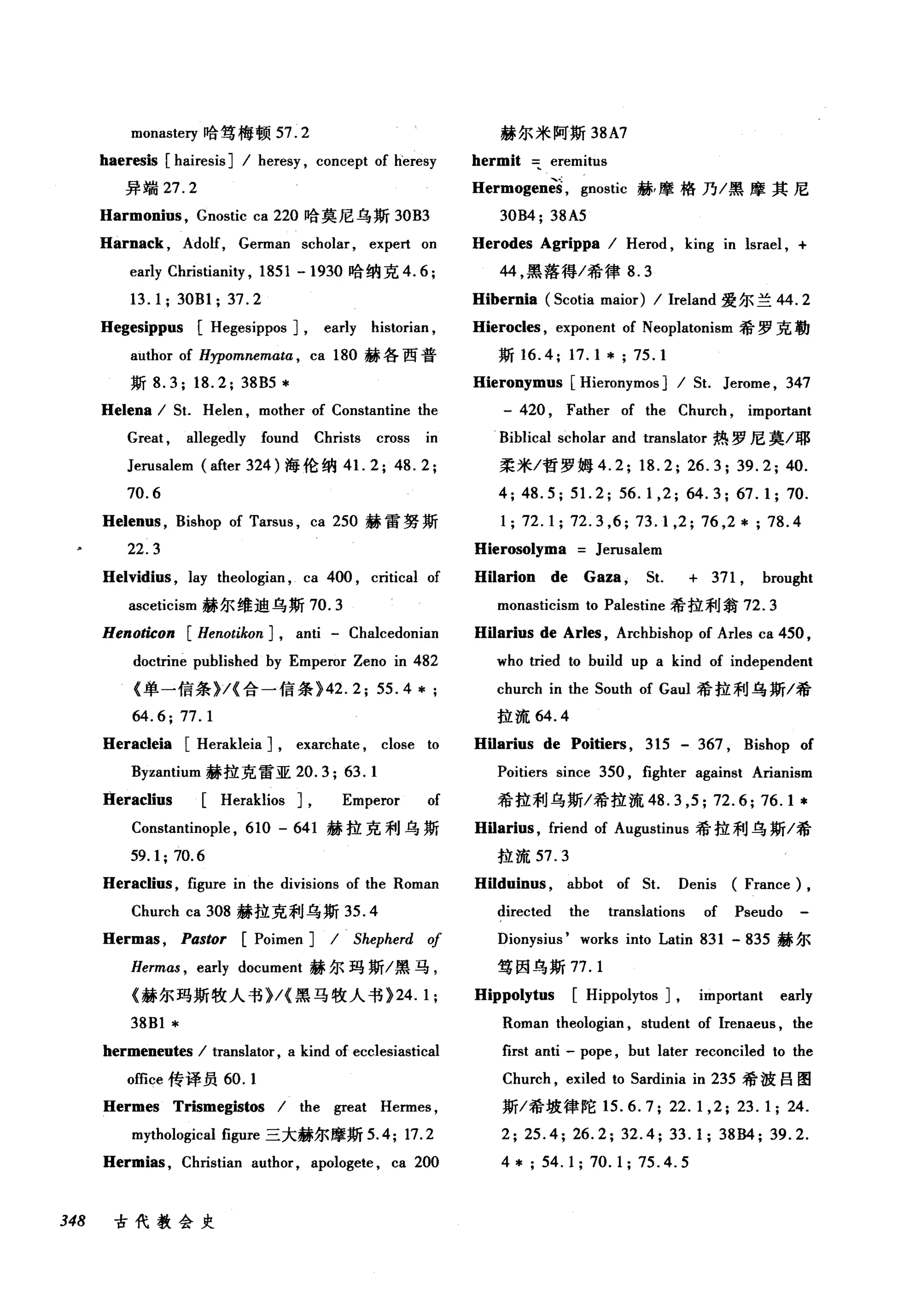 monasteη 哈笃梅顿 57.2
haeresis [hairesis] 1 heresy , concept of h'eresy
异端 27.2
Harmonius , Gnostic ca 220 哈莫尼乌斯 30B3
Harnack , Adolf, German scholar , expert on
early Christianity , 1851 -1930 哈纳克 4.6;
13.1; 30B1; 37.2
Hegesippus [Hegesippos] , early historian ,
author of Hypomnema阳， ca 180 赫各西普
斯 8.3; 18.2; 38B5 *
He1ena 1 5t. Helen , mother of Constantine the
Great , allegedly found Christs cross in
Jerusalem (after 324 )海伦纳 4 1. 2; 48.2;
70.6
Helenus , Bishop of Tarsus , ca 250 赫雷努斯
22.3
Helvidius , lay theologian , ca 400 , critical of
asceticism 赫尔维迪乌斯 70.3
Henoticon [Henotikon] , anti - Chalcedonian
doctrine puhlished by Emperor Zeno in 482
《单一信条 )/{ 合一信条 )42.2; 55.4 *;
64.6;77.1
Heracleia [Herakleia] , exarchate , close to
Byzantium 赫拉克雷亚 20.3; 63.1
Heraclius [Heraklios] , Emperor of
赫尔米阿斯 38A7
hermit eremitus
Hermogen函， gnostic 赫，摩格乃/黑摩其尼
30B4; 38A5
Herodes Agrippa 1 Herod , king in lsrael , +
44 ，黑落得/希律 8.3
Hibernia (5cotia maior) 1 Ireland 爱尔兰 44.2
Hierocles , exponent of Neoplatonism 希罗克勒
斯 16.4; 17.1 * ; 75.1
Hieronymus [Hieronymos] 1 5t. Jerome , 347
- 420 , Father of the Church , important
Biblical scholar and translator 热罗尼莫/耶
柔米/哲罗姆 4.2; 18.2; 26.3; 39.2; 40.
4; 48.5; 51. 2; 56.1 ,2; 64.3; 67.1; 70.
1; 72.1; 72.3 ,6; 73.1 ,2; 76 ,2*; 78.4
Hierosolyma Jerusalem
Hilarion de Gaza , 5t. + 371 , brought
monasticism to Palestine 希拉利翁 72.3
Hilarius de Arles , Archbishop of Arles ca 450 ,
who tried to build up a kind of independent
church in the 50uth of Gaul 希拉利乌斯/希
拉流 64.4
Hilarius de Poitiers , 315 - 367 , Bishop of
Poitiers since 350 , fighter against Arianism
希拉利乌斯/希拉流 48.3 ， 5; 72.6; 76.1 *
Constantinople , 610 - 641 赫拉克利乌斯 Hilarius , friend of Augustinus 希拉利乌斯/希
59.1; 70.6 拉流 57.3
Heraclius , figure in the divisions of the Roman Hilduinus , abbot of 5t. Denis (France) ,
Church ca 308 赫拉克利乌斯 35. 4 directed the translations of Pseudo
Hermas , Pastor [Poimen] 1 Shepherd of Dionysius' works into Latin 831 - 835 赫尔
Hermas , early document 赫尔玛斯/黑马， 笃因乌斯77. 1
《赫尔玛斯牧人书 )/{ 黑马牧人书 )24. 1; Hippolytus [Hippolytos] , important early
38B1 * Roman theologian , student of Irenaeus , the
hermeneutes 1 translator, a kind of ecclesiastical first anti - pope , but later reconciled to the
office 传译员 60. 1 Church , exiled to 5ardinia in 235 希波目图
Hermes Trismegistos 1 the great Hermes , 斯/希坡律陀 15.6.7; 22.1 ,2; 23.1; 24.
mythological figure 三大赫尔摩斯 5.4; 17.2 2; 25.4; 26.2; 32.4; 33.1; 38B4; 39.2.
Hermias , Christian author, apologete , ca 200 4* 54.1; 70.1; 75.4.5
348 古代教会史
 