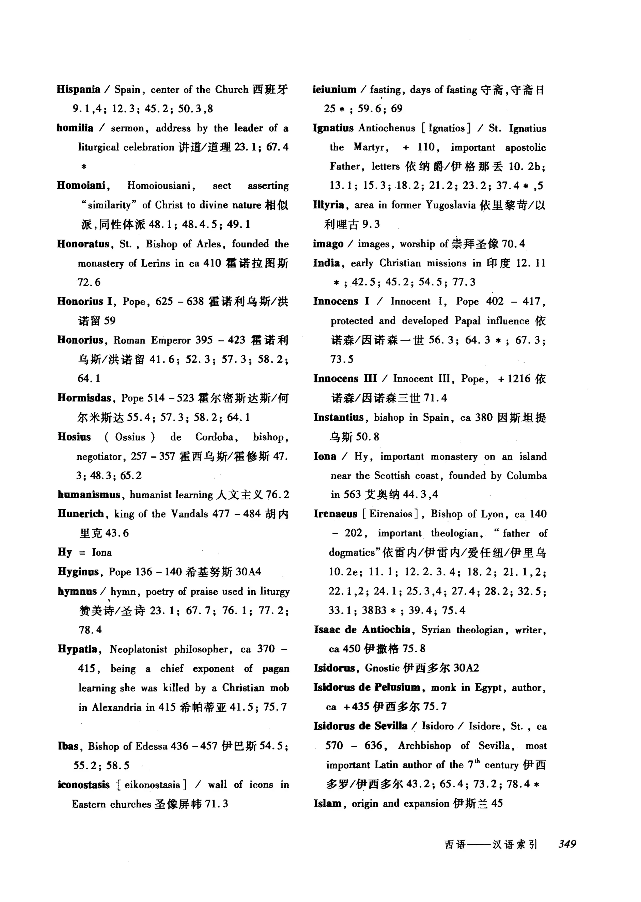 Hispania / Spain , center of the Church 西班牙
9.1 ,4; 12.3; 45.2; 50.3 ,8
homilia / sennon , address by the leader of a
liturgical celebration 讲道/道理 23.1;67.4
*
Homoiani , Homoiousiani , sect asserting
气imilarity" of Christ to divine nature 相似
派，同性体派 48.1; 48.4.5; 49.1
Honoratus , St. , Bishop of Arles , founded the
monastery of Lerins in ca 410 霍诺拉图斯
72.6
Honorius 1, Pope , 625 - 638 霍诺利乌斯/洪
诺留 59
Honorius , Roman Emperor 395 - 423 霍诺利
乌斯/洪诺留 4 1. 6; 52.3; 57.3; 58.2;
64.1
Hormisd剿， Pope 514 - 523 霍尔密斯达斯/何
尔米斯达 55.4; 57.3; 58.2; 64.1
Hosius (Ossius) de Cordoba , bishop ,
negotiator, 257 - 357 霍西乌斯/霍修斯 47.
3; 48.3; 65.2
humanismus , humanist learning 人文主义 76.2
Hunerich , king of the Vandals 477 - 484 胡内
里克 43.6
Hy Iona
Hyginus , Pope 136 -140 希基努斯 30A4
hymnus / hymn , poetry of praise used in liturgy
赞美诗/圣诗 23.1; 67.7; 76.1; 77.2;
78.4
Hypatia , Neoplatonist philosopher, ca 370 -
415 , being a chief exponent of pagan
learning she was kilIed by a Christian mob
in Alexandria in 415 希帕蒂亚 4 1. 5;75.7
Ibas , Bishop of Edessa 436 - 457 伊巴斯 54.5;
55.2; 58.5
勘nostasis[ eikonostasis] / wall of icons in
Eastern churches 圣像屏怖 7 1. 3
ieiunium / fasting , days of fasting 守斋，守斋日
25 * ; 59.6; 69
Ignatius Antiochenus [1伊atios] / St. Ignatius
the Martyr, + 110 , important apostolic
Father, leuers 依纳爵/伊格那丢 10.2b;
13.1; 15.3;18.2; 21. 2; 23.2; 37.4* ,5
Illyria , area in fonner Yugoslavia 依里黎苛/以
利哩古 9.3
imago / images , worship of 崇拜圣像 70.4
India , early Ch由tian missions in 印度 12. 11
*; 42.5; 45.2; 54.5; 77.3
Innocens I / Innocent 1, Pope 402 - 417 ,
protected and developed Papal influence 依
诺森/因诺森一世 56. 3; 64. 3 * ; 67. 3;
73.5
Innocens 111 / Innocent 111 , Pope , + 1216 依
诺森/因诺森三世 7 1. 4
Instantius , bishop in Spain , ca 380 因斯坦提
乌斯 50.8
lona / Hy , important monasteηon an island
near the Scouish coast , founded by Columba
in 563 艾奥纳 44.3 ，4
Irenaeus [Eirenaios] , Bishop of Lyon , ca 140
- 202 , important theologian , .. father of
do伊atics" 依雷内/伊雷内/爱任纽/伊里乌
1O.2e; 11. 1; 12.2.3.4; 18.2; 21. 1,2;
22.1 ,2; 24.1; 25.3 ,4; 27.4; 28.2; 32.5;
33.1; 38B3 * ; 39.4; 75.4
lsaac de Antiochia , Syrian theologian , writer,
ca 450 伊撒格 75.8
Isidorns, Gnostic 伊西多尔 30A2
Isidorns de Pelnsium , monk in Egypt , author,
ca +435 伊西多尔 75.7
Isidorus de Sevilla / Isidoro / Isidore , St. , ca
570 - 636 , Archbishop of Sevilla, most
important Latin author of the 7th
century 伊西
多罗/伊西多尔 43 . 2; 65 .4; 73. 2; 78 .4 *
Islam , origin and expansion 伊斯兰 45
西语一一-汉语索引 349
 
