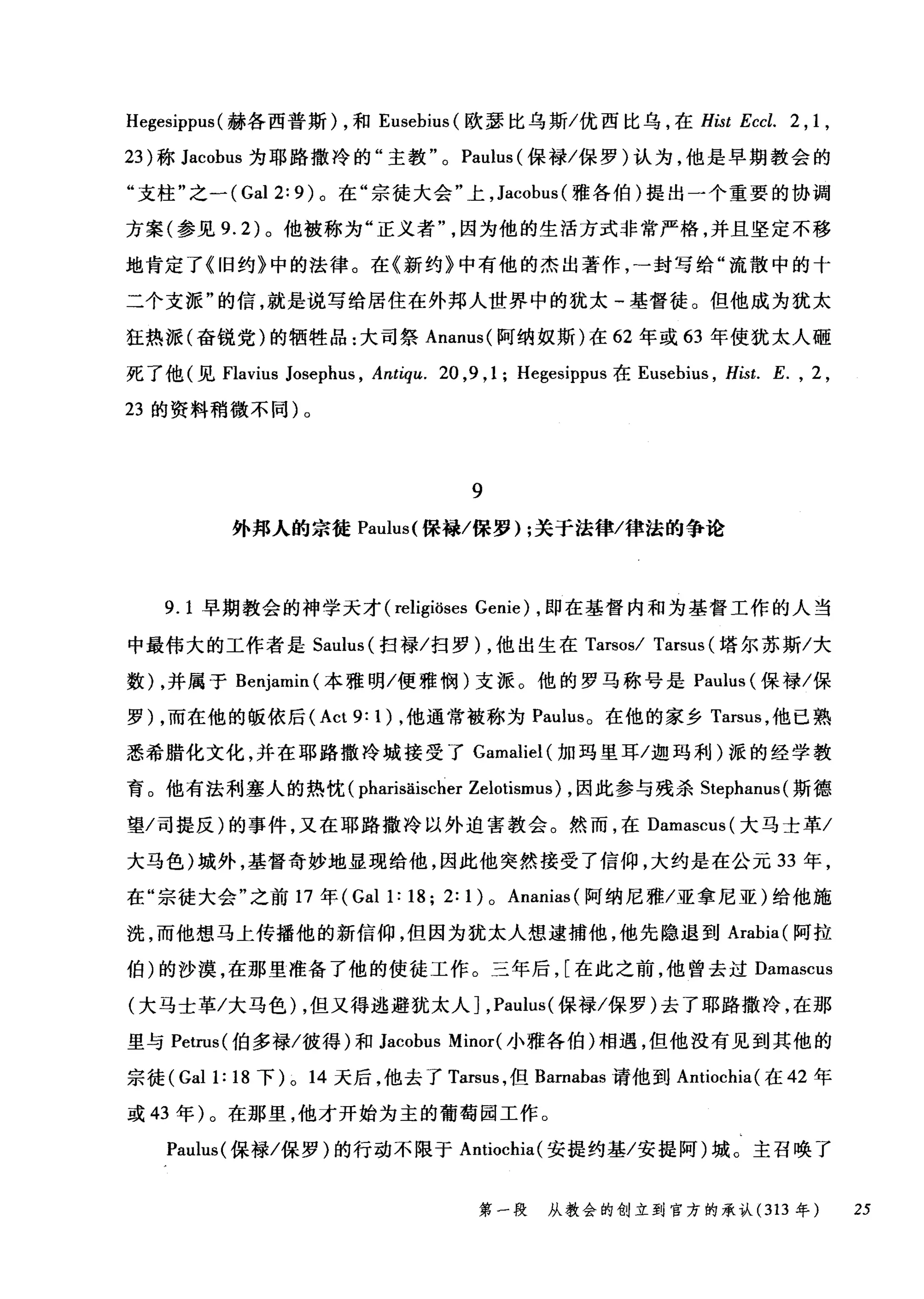 Hegesippus (赫各西普斯) ，和 Eusebius (欧瑟比乌斯/优西比乌，在 Hist Eccl. 2 , 1 ,
23 )称 Jacobus 为耶路撒冷的"主教 o Paulus (保禄/保罗)认为，他是早期教会的
"支柱"之一 (Gal 2: 9) 。在"宗徒大会"上， Jacobus( 雅各伯)提出一个重要的协调
方案(参见 9.2) 。他被称为"正义者因为他的生活方式非常严格，并且坚定不移
地肯定了《旧约》中的法律。在《新约》中有他的杰出著作，一封写给"流散中的十
二个支派"的信，就是说写给居住在外邦人世界中的犹太-基督徒。但他成为犹太
狂热派(奋锐党)的牺牲品:大司祭 Ananus( 阿纳奴斯)在 62 年或 63 年使犹太人砸
死了他(见 Flavius Josephus , Antiqlι20 ， 9 ,1; Hegesippus 在 Eusebius ， Hist. E. , 2 ,
23 的资料稍微不同)。
9
外邦人的宗徒 Paulus( 保禄/保罗) ;关于法律/律法的争论
9. 1 早期教会的神学天才 (religiöses Genie) ，即在基督内和为基督工作的人当
中最伟大的工作者是 Saulus (扫禄/扫罗) ，他出生在 Tarsosl Tarsus (塔尔苏斯/大
数) ，并属于 Benjamin (本雅明/便雅悯)支派。他的罗马称号是 Paulus (保禄/保
罗) ，而在他的版依后 (Act 9: 1) ，他通常被称为 Paulus。在他的家乡 Tarsus ，他已熟
悉希腊化文化，并在耶路撒冷城接受了 Gamaliel( 加玛里耳/迦玛利)派的经学教
育。他有法利塞人的热忱( pharisäischer Zelotismus) ，因此参与残杀 Stephanus( 斯德
望/司提反)的事件，又在耶路撒冷以外迫害教会。然而，在 Damascus( 大马士革/
大马色)城外，基督奇妙地显现给他，因此他突然接受了信仰，大约是在公元 33 年，
在"宗徒大会"之前 17 年( Gal 1: 18; 2: 1) 0 Ananias (阿纳尼雅/亚拿尼亚)给他施
洗，而他想马上传播他的新信仰，但因为犹太人想逮捕他，他先隐退到 Arabia( 阿拉
伯)的沙漠，在那里准备了他的使徒工作。三年后， [在此之前，他曾去过 Damascus
(大马士革/大马色) ，但又得逃避犹太人] ， Paulus( 保禄/保罗)去了耶路撒冷，在那
里与 Petrus( 伯多禄/彼得)和 Jacobus Minor( 小雅各伯)相遇，但他没有见到其他的
宗徒 (Gall: 18 下) 0 14 天后，他去了 Tarsus ，但 Barnabas 请他到 Antiochia( 在 42 年
或 43 年)。在那里，他才开始为主的葡萄园工作。
Paulus( 保禄/保罗)的行动不限于 Antiochia( 安提约基/安提阿)域。主召唤了
第一段 从教会的创立到官方的承认 (313 年 25
 