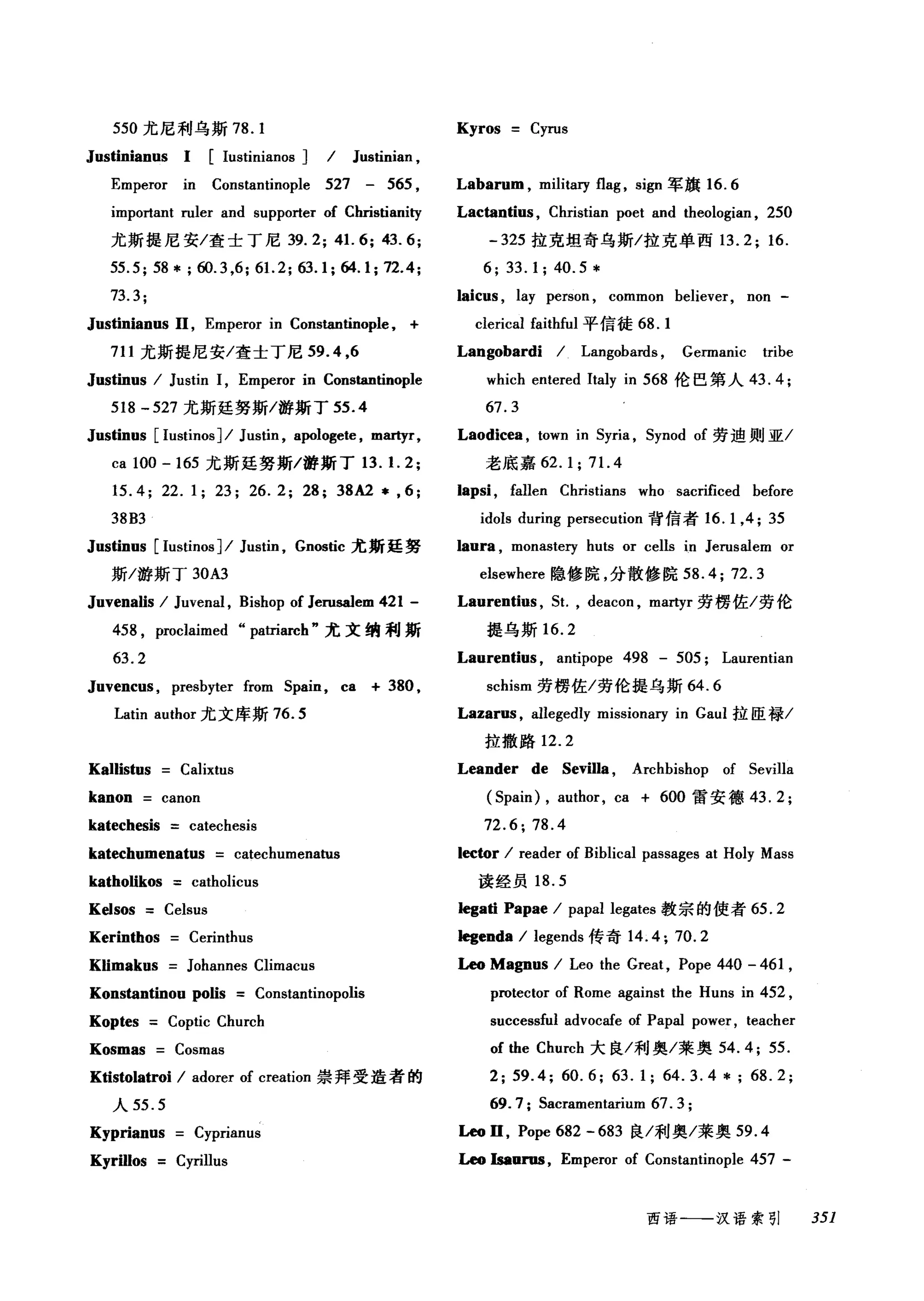 550 尤尼利乌斯 78. 1 Kyros Cyrus
Justinianus 1 [Iustinianos ] I Justinian ,
Emperor in Constantinople 527 - 565 , Labarum , military flag , si伊军旗 16.6
important ruler and supporter of Christianity Lactantius , Christian poet and theologian , 250
尤斯提尼安/查士丁尼 39.2; 41. 6; 43.6; - 325 拉克坦奇乌斯/拉克单西 13.2; 16.
55.5;58*;ω.3 点 61. 2; 日 .1;64.1;72.4; 6; 33.1; 40.5*
73.3; laicus , lay person , common believer, non -
Justinianus 11, Emperor in Constantinople , + clerical faithful 平信徒 68.1
711 尤斯提尼安/查士丁尼 59.4 ,6 Langobardi I Langobards , Germanic tribe
Justinus I Justin 1, Emperor in Constantinople which entered Italy in 568 伦巴第人 43.4;
518 - 527 尤斯廷努斯/游斯丁 55 .4 67.3
Justinus [IustinosJI Justin , apologete , mar巾 Laodicea ， town in 5yria , 5ynod of 劳迪则亚/
ca 100 - 165 尤斯廷努斯/游斯丁 13. 1. 2; 老底嘉 62.1; 71. 4
15.4; 22.1; 23; 26.2; 28; 38A2 * , 6; lapsi , fallen Christians who sacrificed before
38B3 idols during persecution 背信者 16.1 ， 4; 35
Justinus [Iustinos ]I Justin , Gnostic 尤斯廷努 laura , monaste巧 huts or cells in Jerusalem or
斯/游斯丁 30A3 elsewhere 隐修院，分散修院 58.4; 72.3
Juvenalis I Juvenal , Bishop of Jerusalem 421 - Laurentius , 5t. , deacon , martyr 劳楞佐/劳伦
458 , proclaimed "patriarch" 尤文纳利斯 捷乌斯 16.2
63. 2 Laurentius , antipope 498 - 505; Laurentian
Juvenc时， presbyter from 5pain, ca + 380 , schism 劳楞佐/劳伦提乌斯 64.6
Latin author 尤文库斯 76.5 Lazarus , allegedly missionalγin Gaul 拉臣禄/
拉撒路 12.2
Kallistus Calixtus Leander de Sevilla , Archbishop of 5evilla
kanon canon ( 5pain) , author, ca + 600 雷安德 43.2;
katechesis catechesis 72.6; 78.4
katechumenatus catechumenatus lector I reader of Biblical passages at Holy Mass
katholikos catholicus 读经员 18.5
Kelsos Celsus Iegati Papae I papal legates 教宗的使者 65.2
Kerinthos Cerinthus Iegenda I legends 传奇 14.4; 70.2
Klimakus Johannes Climacus Leo Magnus I Leo the Great, Pope 440 - 461 ,
Konstantinou polis Constantinopolis protector of Rome against the Huns in 452 ,
Koptes Coptic Church successful advocafe of Papal power , teacher
Kosmas Cosmas of the Church 大良/利奥/莱奥 54.4; 55.
K由ωlatroi I adorer of creation 崇拜受造者的 2; 59.4; 60.6; 63.1; 64.3.4 *; 68.2;
人 55. 5 69. 7; 5acramentarium 67. 3 ;
Kyprianus Cyprianus Leo D , Pope 682 - 683 良/利奥/莱奥 59 .4
Kyrillos Cyrillus Leo lsaurus , Emperor of Constantinople 457 -
西语-一-汉语索引 351
 