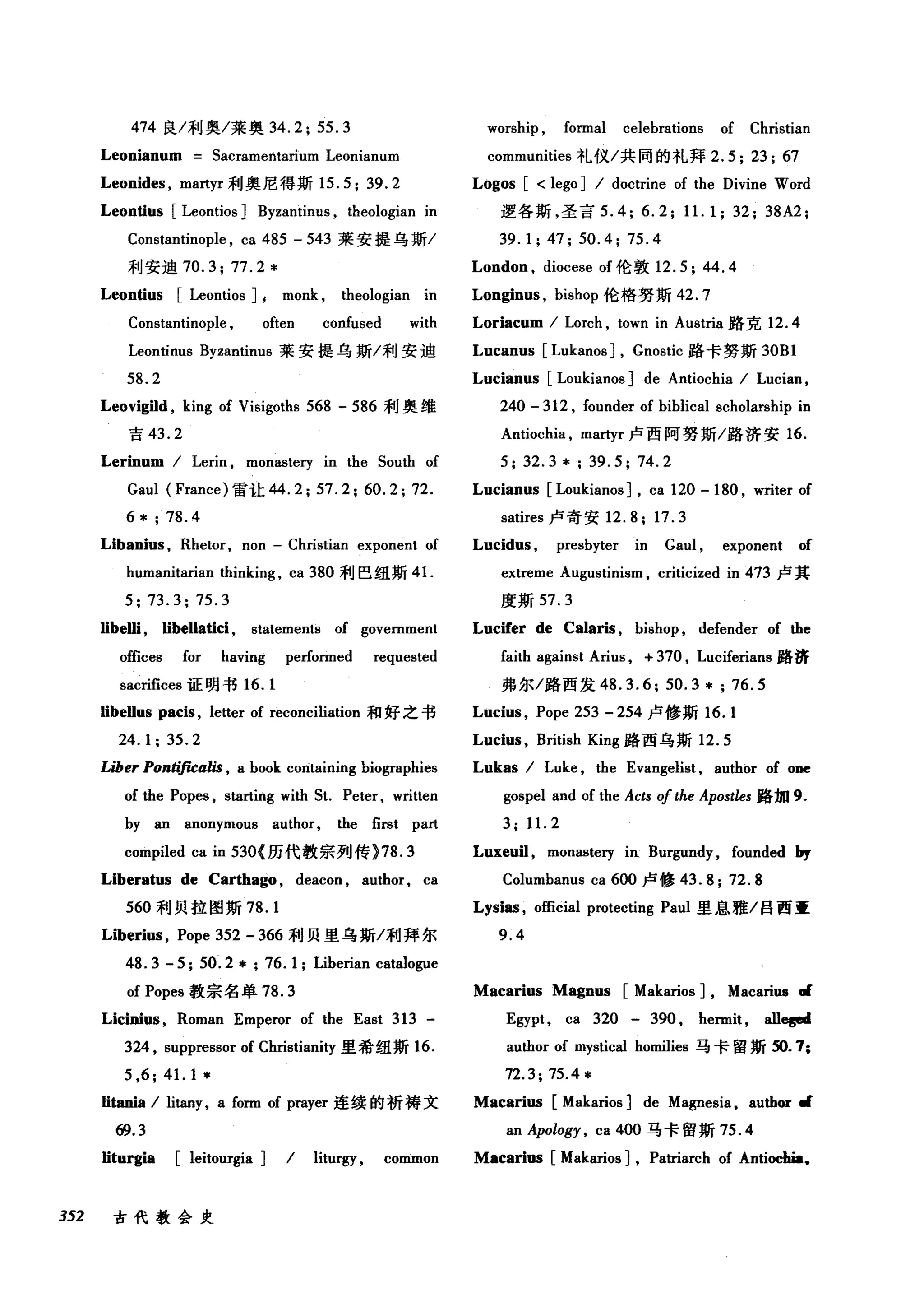 474 良/利奥/莱奥 34.2; 55.3
Leonianum Sacramentarium Leonianum
Leonides , martyr 利奥尼得斯 15.5; 39.2
Leontius [Leontios] Byzantinus , theologian in
Constantinople , ca 485 - 543 莱安提乌斯/
利安迪 70.3; 77.2*
Leontius [Leontios] I monk , theologian in
Constantinople , often confused with
Leontinus Byzantinus 莱安提乌斯/利安迪
58.2
Leovigild , king of Visigoths 568 - 586 利奥维
吉 43.2
Lerinum / Lerin , monaste巧 in the South of
Gaul (France) 雷让 44.2; 57.2; 60.2; 72.
6 * ; 78.4
Libanius , Rhetor, non - Christian exponent of
humanitarian thinking , ca 380 利巴纽斯 4 1.
5; 73.3; 75.3
Iibelli , Iibellatici , statements of government
offices for having performed requested
sacrifices 证明书 16.1
Iibellus pacis , letter of reconci1iation 和好之书
24.1; 35.2
Liber Pontificalis , a book containing biographies
of the Popes , starting with St. Peter, written
by an anonymous author, the first part
compi1ed ca in 530( 历代教宗列传 )78.3
Liberatus de Carthago , deacon , author, ca
560 和j 贝拉图斯 78.1
Liberi时， Pope 352 - 366 利贝里乌斯/利拜尔
48.3 - 5; 50.2* ; 76.1; Liberian catalogue
of Popes 教宗名单 78.3
Licinius , Roman Emperor of the East 313 -
324 , suppressor of Christianity 里希纽斯 16.
5 ,6;41. 1*
Iitania / litany, a form of prayer 连续的祈祷文
69.3
worship , formal celebrations of Christian
communities 礼仪/共同的礼拜 2.5; 23; 67
Logos [ < lego] / doctrine of the Divine Word
逻各斯，圣言 5.4; 6.2; 11. 1; 32; 38A2;
39.1; 47; 50.4; 75.4
London , diocese of 伦敦 12.5; 44.4
Longinus , bishop 伦格努斯 42.7
Loriacum / Lorch , town in Austria 路克 12.4
Lucanus [Lukanos] , Gnostic 路卡努斯 30Bl
Lucianus [Loukianos] de Antiochia / Lucian ,
240 - 312 , founder of biblical scholarship in
Antiochia , martyr 卢西阿努斯/路济安 16.
5; 32.3 * ; 39.5; 74.2
Lucianus [Loukianos] , ca 120 - 180 , writer of
satires 卢奇安 12.8; 17.3
Lucidus , presbyter in Gaul , exponent of
extreme Augustinism , criticized in 473 卢其
度斯 57.3
Lucifer de Calaris , bishop , defender of the
faith against Arius , + 370 , Luciferians 路济
弗尔/路西发 48.3.6; 50.3 *; 76.5
Lucius , Pope 253 - 254 卢修斯 16.1
Lucius , Brit阳t
Lu啤ka创s / Luke , the Evangelist , author of one
gospel and of the Acts 0/the Apostles 路加 9.
3; 11. 2
Luxeu钮， monaste巧 in. Burgundy , founded by
Columbanus ca 600 卢修 43.8; 72.8
Lysias , official protecting Paul 里息雅/吕西重
9.4
Macarius Magnus [Makarios] , Macariu8 •
Egypt , ca 320 - 390 , hermit , all唱d
author of mystical homilies 马卡留斯 50.7;
72.3; 75.4 *
Macarius [Makarios] de Ma伊esia ， au由田 d
an Apology , ca 400 马卡留斯 75.4
Iiturgia [leitourgia] / liturgy , common Macarius [Makarios] , Patriarch of Antiochia.
352 古代教会史
 