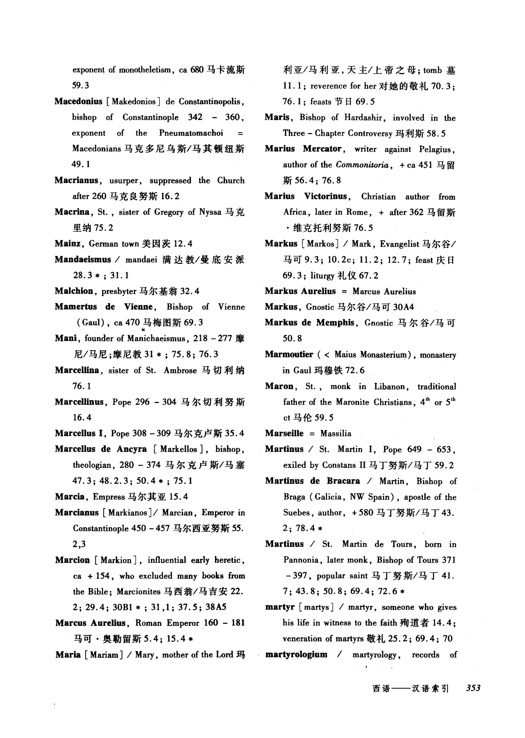 回ponent of monotheletism, ca 创马卡流斯
59.3
Macedonius [Makedonios ] de Constantinopolis ,
bishop of Constantinople 342 - 360 ,
exponent of the Pneumatomachoi
Macedonians 马克多尼乌斯/马其顿纽斯
49.1
Macrianus , usurper, suppressed the Church
after 260 马克良努斯 16.2
Macrina ，鼠， si阳 of Gregory of Nyssa 马克
里纳 75.2
Mainz , Gennan town 美因茨 12.4
Mandaeismus / mandaei 满达教/曼底安派
28.3* ; 31. 1
Ma1chion , presbyter 马尔基翁 32.4
Mamertus de Vienne , Bishop of Vienne
(Gaul) , ca 470 马梅图斯 69.3
a
Mani , founder of Manichaeisml风 218 -277 摩
尼/马尼;摩尼教 31 *; 75.8; 76.3
Marcellina , sister of 5t. Ambrose 马切利纳
76.1
Marcellinus , Pope 296 - 304 马尔切利努斯
16.4
MarceUus 1, Pope 308 - 309 马尔克卢斯 35 .4
MarceUus de Ancyra [Markellos J, bishop ,
theologian , 280 - 374 马尔克卢斯/马塞
47.3; 48.2.3; 50.4 * ; 75.1
Marcia , Empress 马尔其亚 15.4
Marcianus [Markianos ] / Marcian , Emperor in
Constantinople 450 - 457 马尔西亚努斯 55.
2,3
Marcion [Markion J, influential early heretic ,
ca + 154 , who excluded many books from
the Bible; Marcionites 马西翁/马吉安 22.
2; 29.4; 30Bl *; 31 ,1; 37.5; 38A5
Marcus Aurelius , Roman Emperor 160 - 181
马可·奥勒留斯 5 .4; 15.4 *
Marla [Mariam] / Mary , mother of the Lord 玛
利亚/马利亚，天主/上帝之母; tomb 墓
11. 1; reverence for her 对她的敬礼 70.3;
76. 1; feasts 节日 69.5
Maris , Bishop of Hardashir, involved in the
Three - Chapter Controversy 玛利斯 58.5
Marius Mercator, writer against Pelagius ,
author of the Commonitoria , + ca 451 马留
斯 56.4; 76.8
Marius Victorinus , Christian author from
Afri饵， later in Rome , + after 362 马留斯
.维克托利努斯 76.5
Markus [Markos] / Mark , Evangelist 马尔谷/
马可 9. 3; 10. 2c; 11. 2; 12. 7; feast 庆日
69. 3; liturgy 礼仪 67.2
Markus Aurelius Marcus Aurelius
Markus , Gnostic 马尔谷/马可 30A4
Markus de Memphis , Gnostic 马尔谷/马可
50.8
Marmou筒er ( < Maius Monasterium) , mon幽te可
in Gaul 玛穆铁 72.6
Maron , 5t., monk in Libanon , traditional
fa由er of the Maronite Christians , 4曲。r 5'h
ct 马伦 59.5
Marseille Massilia
Martinus / 5t. Martin 1, Pope 649 - 653 ,
exiled by Constans 11 马丁努斯/马丁 59.2
Martinus de Bracara / Martin , Bishop of
Braga (Galicia , NW 5pain) , apostle of the
5uebes , author, +580 马了努斯/马丁 43.
2; 78.4 *
Martinus / 5t. Martin de ToUl毡 born in
Pannonia , later monk , Bishop of Tours 371
- 397 , popular saint 马丁努斯/马丁 4 1.
7; 43.8; 50.8; 69.4; 72.6*
martyr [martys ] / martyr, someone who gives
his life in witness to the faith 殉道者 14 .4;
veneration of martyrs 敬礼 25.2; 69.4; 70
martyrologium / martyrology , records of
西语一一汉语索引 353
 