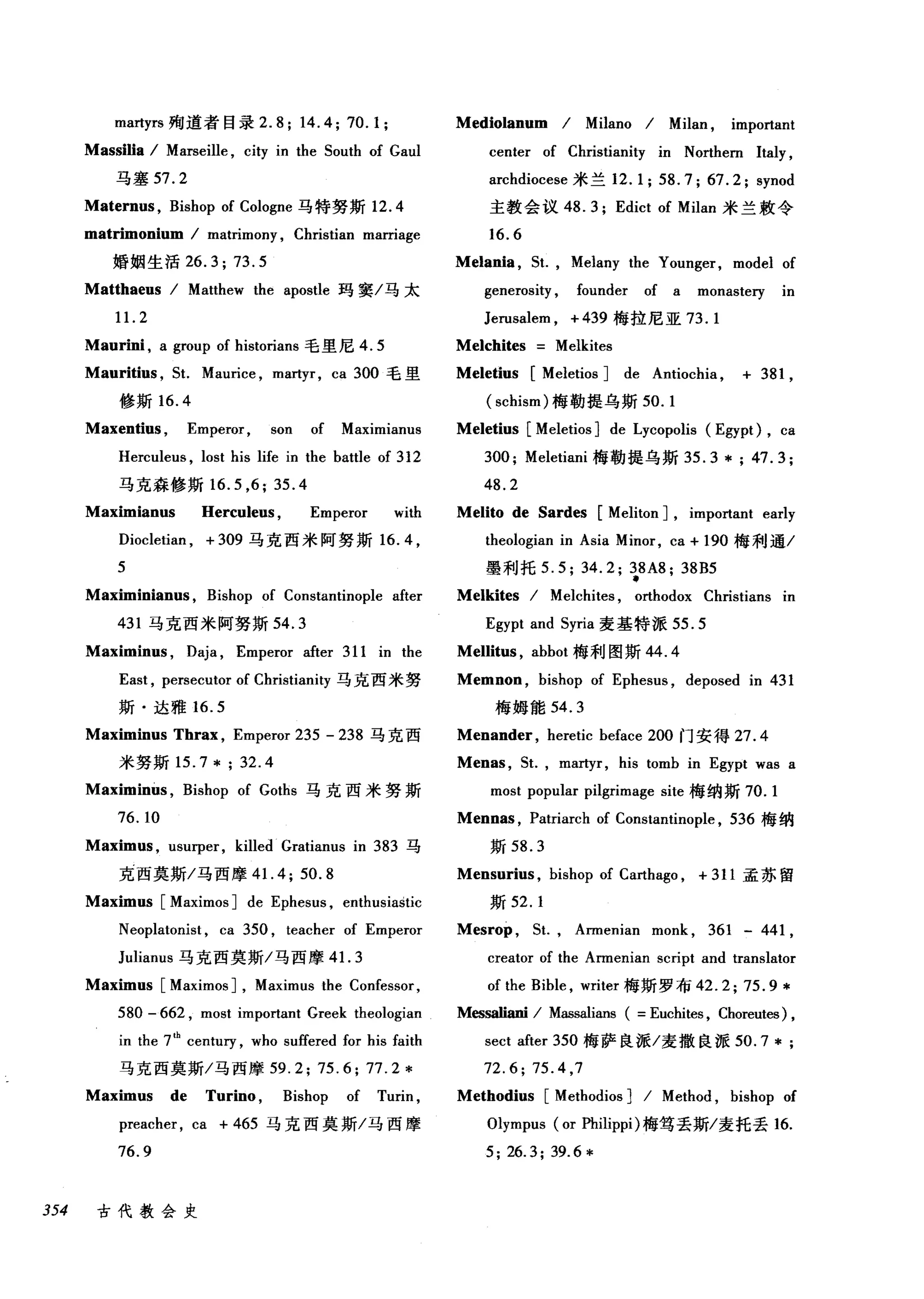martyrs 殉道者目录 2.8; 14.4; 70.1; Mediolanum I Milano I Milan , important
Massilia I Marseille , city in the South of Gaul center of Christianity in Northern Italy ,
马塞 57. 2 archdiocese 米兰 12.1; 58.7; 67.2; synod
Maternus , Bishop of Cologne 马特努斯 12.4 主教会议 48.3; Edict of Milan 米兰敖令
matrimonium I matrimony , Christian marriage 16.6
婚姻生活 26.3; 73.5 Mel姐姐，缸， Melany the Younger, model of
Matthaeus I Matthew the apostle 玛窦/马太 generosity , founder of a monaste可 in
11. 2 Jerusalem , + 439 梅拉尼亚 73.1
Maurini , a group of historians 毛里尼 4.5 Melchites Melkites
Mauritius , St. Mau由e ， martyr, ca 300 毛里 Meletius [Meletios ] de Antiochia , + 381 ,
修斯 16.4 (schism) 梅勒提乌斯 50.1
Maxentius , Emperor , son of Maximianus Meletius [Meletios ] de Lycopolis (Egypt) , ca
Herculeus , lost his life in the battle of 312 300; Meletiani 梅勒提乌斯 35.3 *; 47.3;
马克森修斯 16.5 ， 6;35.4 48.2
Maximianus Herculeus , Emperor with Melito de Sardes [Meliton J, impo此ant early
Diocletian , + 309 马克西米阿努斯 16.4 ， theologian in Asia Minor, ca + 190 梅利通/
5 墨利托 5.5; 34.2; 手 A8; 38B5
Maximinianus , Bishop of Constantinople after Melkites I Melchites , orthodox Christians in
431 马克西米阿努斯 54. 3 Egypt and Syria 麦基特派 55.5
Maximinus , Daja , Emperor after 311 in the Mellitus , abbot 梅利图斯 44.4
East , persecutor of Christianity 马克西米努 Memnon , bishop of Ephesus , deposed in 431
斯·达雅 16.5 梅姆能 54.3
Maximinus Thr岖， Emperor 235 - 238 马克西 Menander , heretic beface 200 门安得 27.4
米努斯 15.7* ; 32.4 Menas ，也， martyr, his tomb in Egypt was a
Maximinus , Bishop of Goths 马克西米努斯 most popular pilgrimage site 梅纳斯 70.1
76. 10 Mennas , Patriarch of Constantinople , 536 梅纳
Maximus , usurper, killed Gratianus in 383 马斯 58.3
克西莫斯/马西摩 4 1. 4; 50. 8 Mensurius , bishop of Carthago , + 311 孟苏留
Maximus [Maximos ] de Ephesus , enthusiastic 斯坦. 1
Neoplatonist , ca 350 , teacher of Emperor Mesrop ，缸， Armenian monk , 361 - 441 ,
Julianus 马克西莫斯/马西摩 41. 3 creator of the Armenian script and translator
Maximus [Maximos ] , Maximus the Confessor, of the Bible , writer 梅斯罗布 42.2;75.9*
580 - 662 , most important Greek theologian M，臼saliani I Massalians ( =Euchites , Choreutes) ,
in the 7th
centu巧， who suffered for his faith sect after 350 梅萨良派/麦撒良派 50.7*
马克西莫斯/马西摩 59.2; 75.6; 77.2 * 72.6; 75.4 ,7
Maximus de Turino , Bishop of Turin , Methodius [Methodios ] I Method , bishop of
preacher , ca + 465 马克西莫斯/马西摩 Olympus (or Philippi) 梅笃丢斯/麦托丢 16.
76.9 5; 26.3; 39.6 *
354 古代教会史
 