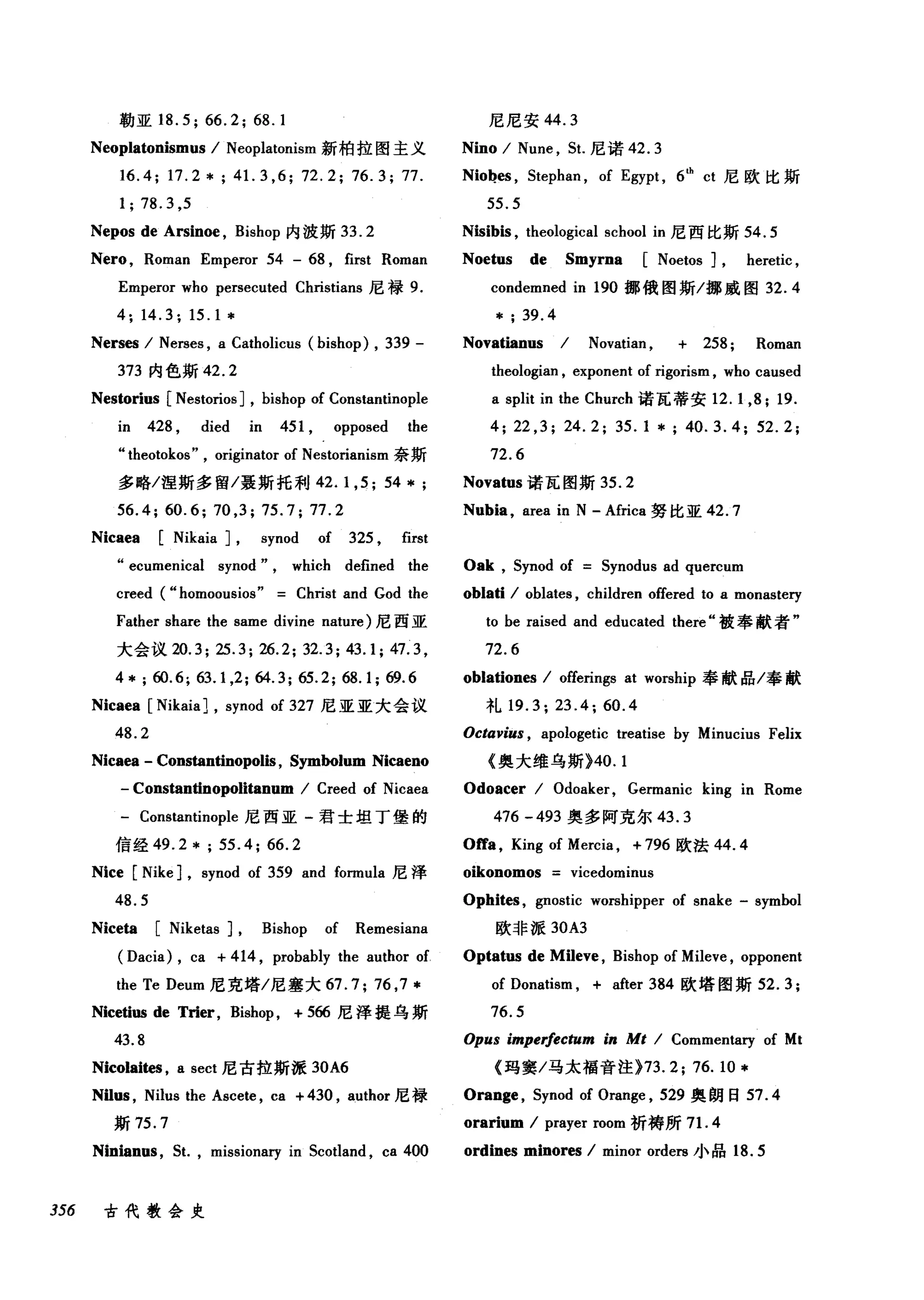 勒亚 18.5; 66.2; 68.1
Neoplatonismus / Neoplatonism 新柏拉图主义
16.4; 17.2*; 41. 3 ,6; 72.2; 76.3; 77.
1;78.3 ,5
Nepos de Arsinoe , Bishop 内波斯 33.2
Nero , Roman Emperor 54 - 68 , first Roman
Emperor who persecuted Christ阳IS 尼禄 9.
4; 14.3; 15.1 *
Nerses / Nerses , a Catholicus (bishop) , 339 -
373 内色斯 42.2
Nestorius [NestoriosJ , bishop of Constantinople
in 428 , died in 451 , opposed the
" theotokos" , originator of Nestorianism 奈斯
多略/涅斯多留/聂斯托利 42.1 ，只 54 * ;
56.4; 60.6; 70 ,3; 75.7; 77.2
Nicaea [Nikaia J , synod of 325 , first
"ecumenical synod" , which defined the
creed (" homoousios" Christ and God the
Father share the same divine nature) 尼西亚
大会议 20.3; 25.3; 26.2; 32.3; 43.1; 47.3 ,
4 * ;ω.6; 63.1 ,2; 64.3; 65.2; 68.1;ω.6
Nicaea [NikaiaJ , synod of 327 尼亚亚大会议
48.2
Nicaea - Constantinopolis , Symbolum Nicaeno
- Constantinopolitanum / Creed of Nicaea
- Constantinople 尼西亚-君士坦丁堡的
信经 49.2 * ; 55.4; 66.2
Nice [Nike J , synod of 359 and formula 尼泽
48.5
Niceta [Niketas J , Bishop of Remesiana
(Dacia) , ca + 414 , probably the author of
the Te Deum 尼克塔/尼塞大 67.7; 76 ,7 *
Nicetius de Trier, Bishop , + 566 尼泽提乌斯
43.8
Nicolaites , a sect 尼古拉斯派 30A6
Nil圃， Nilus the Ascete , ca + 430 , author 尼禄
斯 75.7
Ninianus , 5t. , missionary in 5cotland , ca 400
356 古代教会史
尼尼安 44.3
Nino / Nu肘， 5t. 尼诺 42.3
Nio~es ， 5tephan , of Egypt , 6th
ct 尼欧比斯
55.5
Nisibis , theological school in 尼西比斯 54.5
Noetus de Smyrna [Noetos J , heretic ,
condemned in 190 挪俄图斯/挪威图 32.4
* ; 39.4
Novatianus / Novatian , + 258; Roman
theologian , exponent of rigorism , who caused
a split in the Church 诺瓦蒂安 12. 1,8; 19.
4; 22 ,3; 24.2; 35.1 * ; 40.3.4; 52.2;
72.6
Novatus 诺瓦图斯 35.2
Nubia , area in N - Africa 努比亚 42.7
Oak , 5ynod of 5ynodus ad quercum
。blati / oblates , children offered to a monastery
to be raised and educated there" 被奉献者"
72.6
oblationes / offerings at worship 奉献品/奉献
礼 19.3; 23.4; 60.4
Octavius , apologetic treatise by Minucius Felix
《奥大维乌斯)40. 1
Odoacer / Odoaker, Germanic king in Rome
476 -493 奥多阿克尔 43.3
Offa , King of Mercia , + 796 欧法 44.4
。ikonomos vicedominus
Ophites , gnostic worshipper of snake - symbol
欧非派 30A3
Optatus de Mileve , Bishop of Mileve , opponent
of Donatism , + after 384 欧塔图斯坦 .3;
76.5
Opus impe价ctum i" Mt / Commentary of Mt
《玛窦/马太福音注 }73. 2; 76.10 *
Orange , 5ynod of Orange , 529 奥朗日 57.4
orarium / prayer room 祈祷所 7 1. 4
ordines minores / minor orders 小品 18.5
 