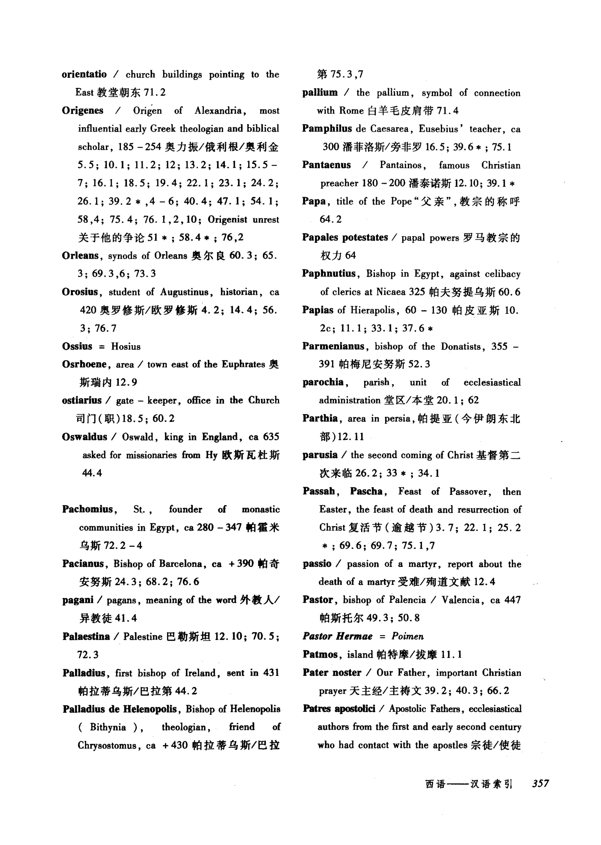 orientatio / church buildings pointing to the
East 教堂朝东 7 1. 2
Origenes / Origen of Alexandria , most
influential early Greek theologian and biblical
scholar, 185 - 254 奥力振/俄利根/奥利金
5.5; 10.1; 11. 2; 12; 13.2; 14.1; 15.5-
7; 16.1; 18.5; 19.4; 22.1; 23.1; 24.2;
26.1; 39.2 * ,4 - 6; 40.4; 47.1; 54.1;
58 ,4; 75.4; 76.1 , 2 , 10; Origenist unrest
关于他的争论 51 *; 58.4*; 76 ,2
Orlea时， synods of Orleans 奥尔良 ω.3; 65.
3;69.3 ,6;73.3
Orosi邸， student of Augustinus , historian , ca
420 奥罗修斯/欧罗修斯 4.2; 14.4; 56.
3; 76.7
Ossius Hosius
Osrhoene, area / town east of the Euphrates 奥
斯瑞内 12.9
ostiarius / gate - keeper, office in the Church
司门(职) 18. 5; 60.2
Oswaldus / Oswald , king in England, ca 635
asked for missionaries from Hy 欧斯瓦杜斯
44.4
Pachomius, 5t. , founder of monastic
communities in Egypt , ca 280 - 347 帕霍米
乌斯 72.2 -4
Pacianus , Bishop of Barcelona, ca + 3佣帕奇
安努斯 24.3; 68.2; 76.6
pagani / pagans , meaning of the word 外教人/
异教徒 4 1. 4
Palaestina / Palestine 巴勒斯坦 12. 10; 70. 5 ;
72.3
Palladius , first bishop of Ireland , sent in 431
帕拉蒂乌斯/巴拉第 44.2
Palladius de Helenopolis , Bishop of Helenopolis
( Bithynia ), theologian , friend of
Chrysostomt叽 ca + 430 帕拉蒂乌斯/巴拉
第 75.3 ，7
pallium / the pallium , symbol of connection
with Rome 臼羊毛皮肩带 7 1. 4
Pamphilus de Caesarea , Eusebius' teacher , ca
300 潘菲洛斯/旁非罗 16.5; 39.6 * ; 75.1
Pantaenus / Pantainos , famous Christian
preacher 180 - 200 潘泰诺斯 12.10; 39.1 *
Papa , title of the Pope" 父亲教宗的称呼
64.2
Papales potestates / papal powers 罗马教宗的
权力 64
Paphnutius , Bishop in Egypt , against celibacy
of clerics at Nicaea 325 帕夫努提乌斯 60.6
Papias of Hierapolis , 60 - 130 帕皮亚斯 10.
2c; 11. 1; 33. 1; 37. 6 *
Parmenianus , bishop of the Donatists , 355 -
391 帕梅尼安努斯 52.3
parochia , parish , unit of ecclesiastical
administration 堂区/本堂 20.1; 62
Parthia , area in persia ，帕提亚(今伊朗东北
部) 12.11
parusia / the second coming of Christ 基督第二
次来临 26.2; 33 * ; 34. 1
Passah , Pascha , Feast of Passover, then
Easter, the feast of death and resurrection of
Christ 复活节(逾越节) 3.7; 22. 1; 25.2
*; 69.6; 69.7; 75.1 ,7
passio / passion of a martyr, report about the
death of a martyr 受难/殉道文献 12.4
Pastor, bishop of Palencia / Valencia , ca 447
帕斯托尔 49.3; 50.8
Pastor Hermae Poimen
Patmos , island 帕特摩/拔摩 1 1. 1
Pater noster / Our Father, important Christian
pr，句er 天主经/主祷文 39.2; 40.3; 66.2
Patr哩:8 apωtoIici / Apostolic Fathers, eccl回iastical
authors 企om the first and early second century
who had contact wi由 the apostles 宗徙/使徒
西语一一汉语索引 357
 