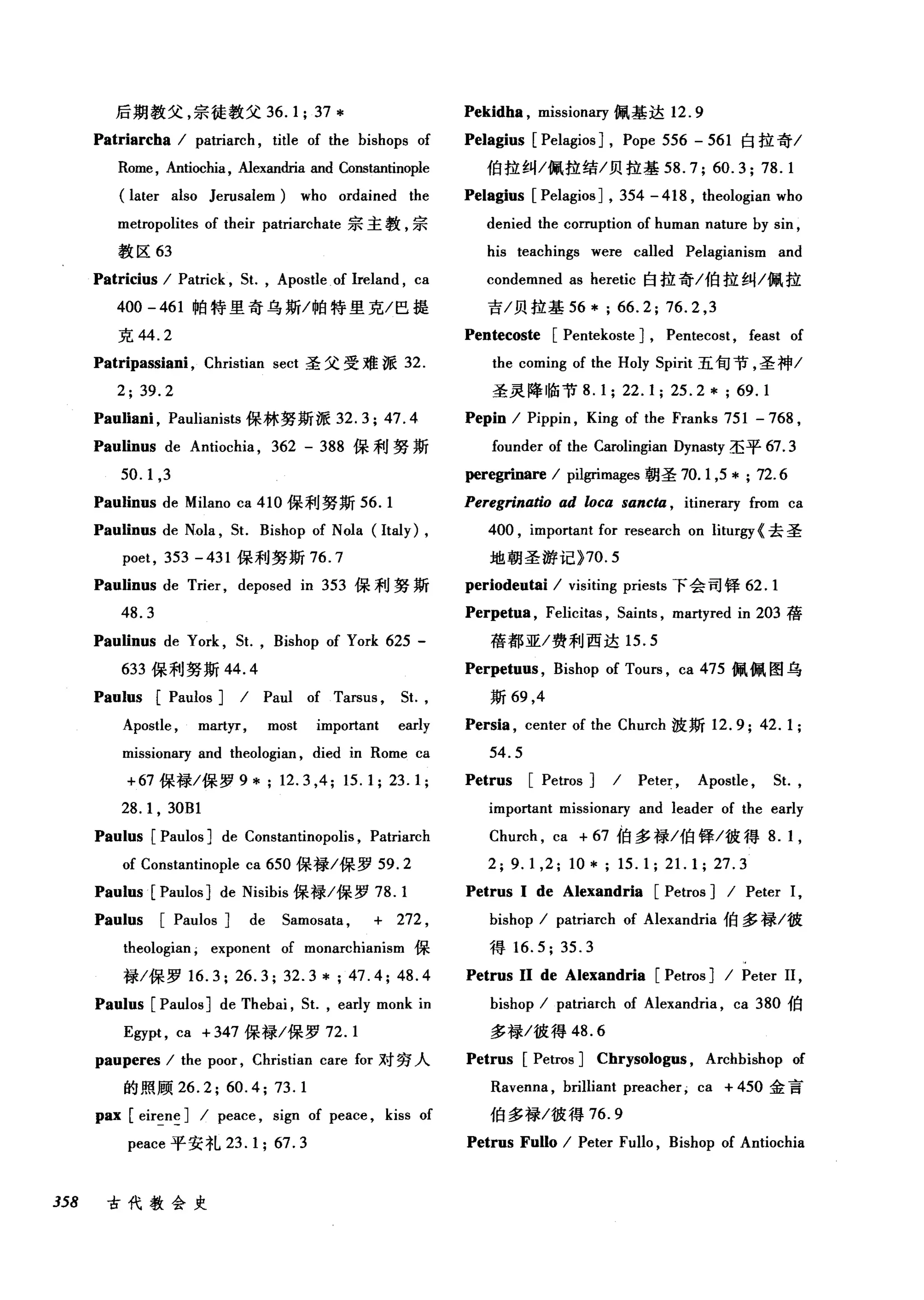 后期教父，宗徒教父 36.1; 37 *
Patriarcha I patriarch , title of the bishops of
Rome, Antiochia, Alexandria and Constantinople
(later also Jerusalem) who ordained the
metropolites of their patriarchate 宗主教，宗
教区 63
Patricius I Patrick , 5t. , Apostle of lreland , ca
400 -461 帕特里奇乌斯/帕特里克/巴提
克 44.2
Patripassiani , Christian sect 圣父受难派 32.
2; 39.2
Pauliani , Paulianists 保林努斯派 32.3; 47.4
Paulinus de Antiochia , 362 - 388 保利努斯
50.1 ,3
Paulinus de Milano ca 410 保利努斯 56. 1
Paulinus de Nola , 5t. Bishop of Nola (Italy) ,
poet , 353 -431 保利努斯 76.7
Paulinus de Trier , deposed in 353 保利努斯
48.3
Paulinus de York , 5t. , Bishop of York 625 -
633 保利努斯 44.4
Paulus [Paulos ] I Paul of Tarsus , 5t.,
Apostle , martyr, most important early
missionary and theologian , died in Rome ca
+67 保禄/保罗 9 *; 12.3 ,4; 15.1; 23.1;
28.1 , 30Bl
Paulus [Paulos ] de Constantinopolis , Patriarch
of Constantinople ca 650 保禄/保罗 59.2
Paulus [PaulosJ de Nisibis 保禄/保罗 78. 1
Paulus [Paulos ] de 5amosata , + 272 ,
theologian ; exponent of monarchianism 保
禄/保罗 16.3; 26.3; 32.3 * ; 47.4; 48.4
Paulus [Paulos] de Thebai , 5t. , early monk in
Egypt , ca + 347 保禄/保罗 72.1
pauperes I the poor , Christian care for 对穷人
的照顾 26.2; 60.4; 73.1
pax [ eireneJ I peace , sign of peace , kiss of
peace 平安礼 23.1; 67.3
358 古代教会史
Pekidha , missionary 佩基达 12.9
Pelagius [Pelagios J , Pope 556 - 561 白拉奇/
伯拉纠/佩拉结/贝拉基 58.7; 60.3; 78.1
Pelagius [Pelagios ] , 354 - 418 , theologian who
denied the corruption of human nature by sin ,
his teachings were called Pelagianism and
condemned as heretic 白拉奇/伯拉纠/佩拉
吉/贝拉基 56 * ; 66.2; 76.2 ,3
Pentecoste [Pentekoste J , Pentecost , feast of
the coming of the Holy 5pirit 五旬节，圣神/
圣灵降临节 8.1; 22.1; 25.2* ; 69.1
Pepin I Pippin , King of the Franks 751 -768 ,
founder of the Carolingian Dynasty 圣平 67.3
peregrinare I pilgrimag四朝圣 70. 1,5 * ; 72.6
Peregrinatio ad loca sancta , itineraIγfrom ca
400 , important for research on liturgy{ 去圣
地朝圣游记 }70.5
periodeutai I visiting priests 下会司锋 62.1
Perpetua , Felicitas , 5aints , martyred in 203 蓓
蓓都亚/费利西达 15.5
Perpetuus , Bishop of Tours , ca 475 佩佩图乌
斯 69 ， 4
Persia , center of the Church 波斯 12.9; 42.1;
54.5
Petrus [Petros ] I Peter , Apostle , 5t.,
important missionary and leader of the early
Church , ca + 67 伯多禄/伯锋/彼得 8. 1,
2; 9.1 ,2; 10*; 15.1; 21. 1; 27.3
Petrus 1 de Alexandria [Petros ] I Peter 1,
bishop I patriarch of Alexandria 伯多禄/彼
得 16.5; 35.3
Petrus 11 de Alexandria [Petros ] I Peter II ,
bishop I patriarch of Alexandria , ca 380 伯
多禄/彼得 48.6
Petrus [Petros ] Chrysologus , Archbishop of
Ravenna , brilliant preacher; ca + 450 金言
伯多禄/彼得 76.9
Petrus Fullo I Peter Fullo , Bishop of Antiochia
 