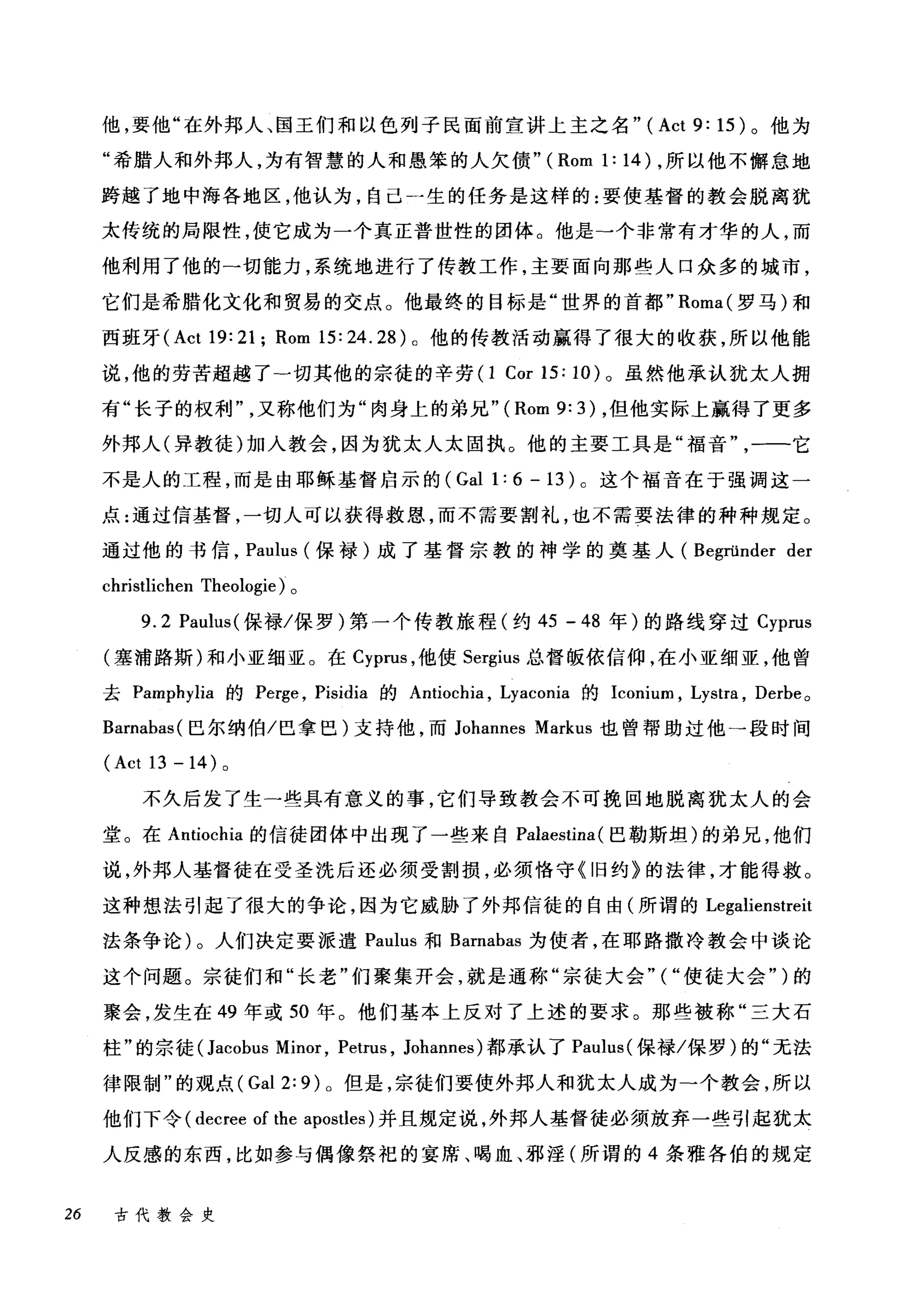 他，要他"在外邦人、国王们和以色列子民面前宣讲上主之名" (Act 9: 15) 。他为
"希腊人和外邦人，为有智慧的人和愚笨的人欠债" (Rom 1: 14) ，所以他不懈怠地
跨越了地中海各地区，他认为，自己一生的任务是这样的:要使基督的教会脱离犹
太传统的局限性，使它成为一个真正普世性的团体。他是→个非常有才华的人，而
他利用了他的-切能力，系统地进行了传教工作，主要面向那些人口众多的城市，
它们是希腊化文化和贸易的交点。他最终的目标是"世界的首都" Roma( 罗马)和
西班牙 (Act 19: 21; Rom 15: 24. 28) 0 他的传教活动赢得了很大的收获，所以他能
说，他的劳苦超越了一切其他的宗徒的辛劳 (1 Cor 15: 10) 。虽然他承认犹太人拥
有"长子的权利又称他们为"肉身上的弟兄"( Rom 9: 3) ，但他实际上赢得了更多
外邦人(异教徒)加入教会，因为犹太人太固执。他的主要工具是"福音一一它
不是人的工程，而是由耶稣基督启示的 (Gal 1: 6 - 13 )。这个福音在于强调这一
点:通过信基督，一切人可以获得救恩，而不需要割礼，也不需要法律的种种规定。
通过他的书信， Paulus (保禄)成了基督宗教的神学的奠基人 (Begründer der
christlichen Theologie) 。
9.2 Paulus( 保禄/保罗)第一个传教旅程(约 45 - 48 年)的路线穿过 Cyprus
(塞浦路斯)和小亚细亚。在 Cyprus ，他使 Sergius 总督版依信仰，在小亚细亚，他曾
去 Pamphylia 的 Perge ， Pisidia 的 Antiochia ， Lyaconia 的 Iconium ， Lystra , Derhe 。
Barnahas( 巴尔纳伯/巴拿巴)支持他，而 Johannes Markus 也曾帮助过他→段时间
(Act 13 -14) 。
不久后发了生一些具有意义的事，它们导致教会不可挽回地脱离犹太人的会
堂。在 Antiochia 的信徒团体中出现了一些来自 Palaestina (巴勒斯坦)的弟兄，他们
说，外邦人基督徒在受圣洗后还必须受割损，必须恪守《旧约》的法律，才能得救。
这种想法引起了很大的争论，因为它威胁了外邦信徒的自由(所谓的 Legalienstreit
法条争论)。人们决定要派遣 Paulus 和 Barnabas 为使者，在耶路撒冷教会中谈论
这个问题。宗徒们和"长老"们聚集开会，就是通称"宗徒大会"("使徒大会" )的
聚会，发生在 49 年或 50 年。他们基本上反对了上述的要求。那些被称"三大石
柱"的宗徒 (Jacohus Minor , Petrus , Johannes) 都承认了 Paulus( 保禄/保罗)的"无法
律限制"的观点 (Gal 2: 9) 0 但是，宗徒们要使外邦人和犹太人成为一个教会，所以
他们下令( decree of the apostles) 并且规定说，外邦人基督徒必须放弃一些引起犹太
人反感的东西，比如参与偶像祭祀的宴席、喝血、邪淫(所谓的 4 条雅各伯的规定
26 古代教会史
 