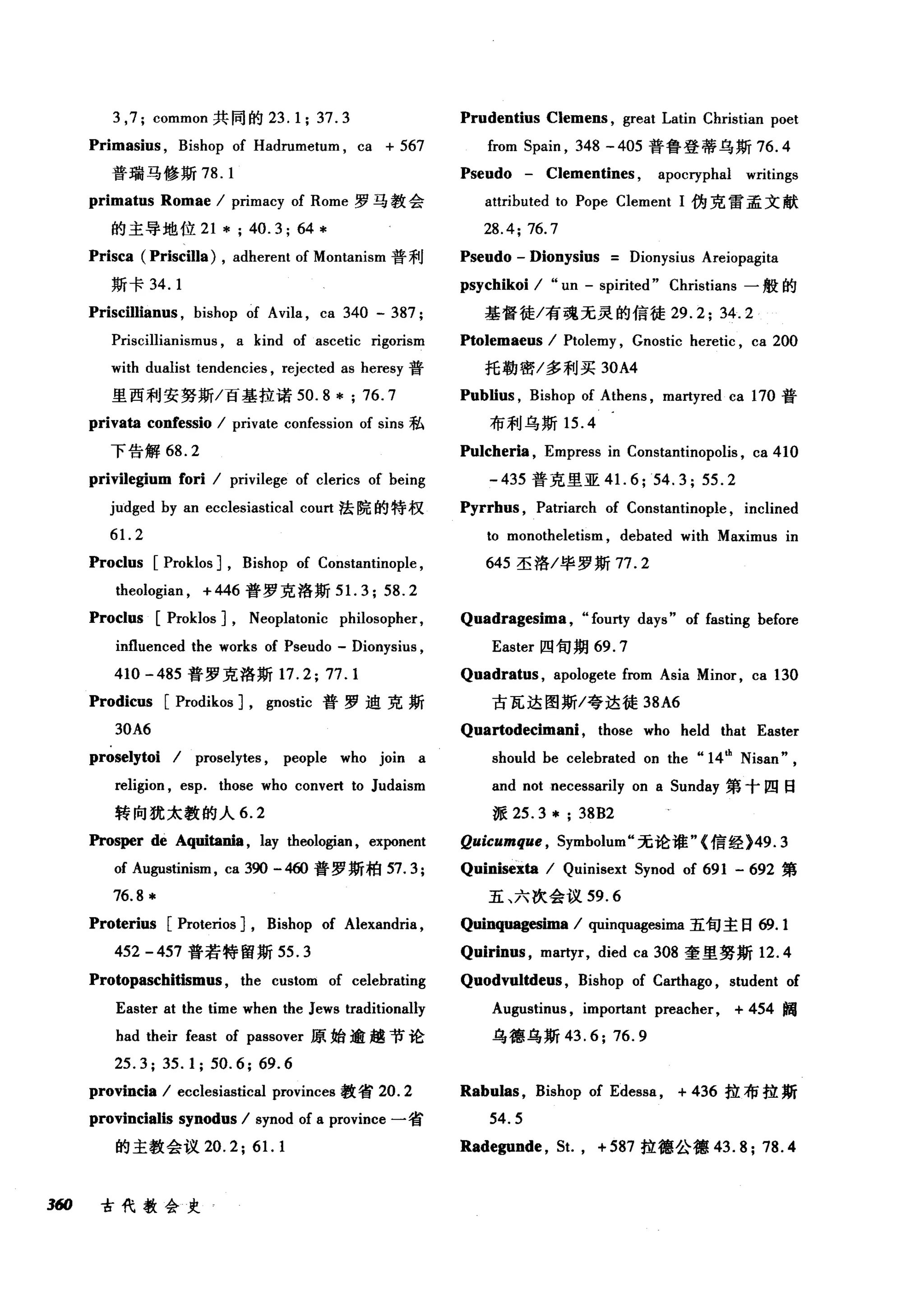 3 ,7; common 共同的 23. 1; 37. 3 Prudentius Clemens , great Latin Christian poet
Primasius , Bishop of Hadrumetum , ca + 567 from 5pain , 348 - 405 普鲁登蒂乌斯 76.4
普瑞马修斯 78. 1 Pseudo - Clementines , apocryphal writings
primatus Romae / primacy of Rome 罗马教会 attributed to Pope Clement 1 伪克雷孟文献
的主导地位 21*;40.3;64* 28.4;76.7
Prisca (Priscilla) , adherent of Montanism 普利 Pseudo - Dionysius Dionysius Areiopagita
斯卡 34. 1 psychikoi / "un - spirited" Christians 一般的
Priscillianus , bishop of Avila , ca 340 - 387 ; 基督徒/有魂无灵的信徒 29.2; 34.2
Priscillianismus , a kind of ascetic rigorism Ptolemaeus / Ptolemy , Gnostic heretic , ca 200
with dualist tendencies , rejected as heresy 普 托勒密/多利买 30A4
里西利安努斯/百基拉诺 50. 8 * ; 76.7 PubIius , Bishop of Athens , martyred ca 170 普
privata confessio / private confession of sins 私 布利乌斯 15.4
下告解 68. 2 Pulcher怡， Empress in Constantinopolis , ca 410
privilegium fori / privilege of clerics of being - 435 普克里亚 4 1. 6;54.3; 55.2
jlidged by an ecclesiastical court 法院的特权 Pyrrh时， Patriarch of Constantinople , inclined
61. 2 to monotheletism , debated with Maximus in
Proclus [Proklos] , Bishop of Constantinople , 645 圣洛/毕罗斯 77.2
theologian , + 446 普罗克洛斯 5 1. 3; 58.2
Proclus [Proklos] , Neoplatonic philosopher,
influenced the works of Pseudo - Dionysius ,
410 -485 普罗克洛斯 17.2; 77.1
Prodicus [Prodikos] , gnostic 普罗迪克斯
30A6
proselytoi / proselytes , people who join a
religion , esp. those who convert to Judaism
转向犹太教的人 6.2
Prosper de Aquitania , lay theologian , exponent
of Augustinism , ca 3佣 -4曲普罗斯柏 57.3;
76.8 *
Proterius [Proterios] , Bishop of Alexandria ,
452 -457 普若特留斯 55.3
Protopaschitismus , the custom of celebrating
Easter at the time when the Jews traditionally
had their feast of passover 原始逾越节论
25.3; 35.1; 50.6; 69.6
provincia / ecclesiastical provinces 教省 20.2
provincialis synodus / synod of a province 一省
的主教会议 20.2;6 1. 1
3ω 古代教会史
Quadragesima , "fourty days" of fasting before
Easter 四旬期 69.7
Quadratus , apologete from Asia Minor , ca 130
古瓦达图斯/夸达徒 38A6
Quartodecima时， those who held that Easter
should be celebrated on the "14也 Nisan" ,
and not necessarily on a 5unday 第十四日
派 25.3* ; 38B2
Quicumque , 5ymbolum" 无论谁"{信经 )49.3
Quinisexta / Quinisext 5ynod of 691 - 692 第
五、六次会议 59.6
Quinqu吨臼恤a / quinquagesima 五旬主日 ω.1
Quirinus , martyr, died ca 308 奎里努斯 12.4
Quodvultdeus , Bishop of Carthago , student of
Augustinus , important preacher, + 454 阙
乌德乌斯 43.6; 76.9
Rabulas , Bishop of Edessa , + 436 拉布拉斯
54.5
Radegunde , 5t. , + 587 拉德公德 43.8;78.4
 