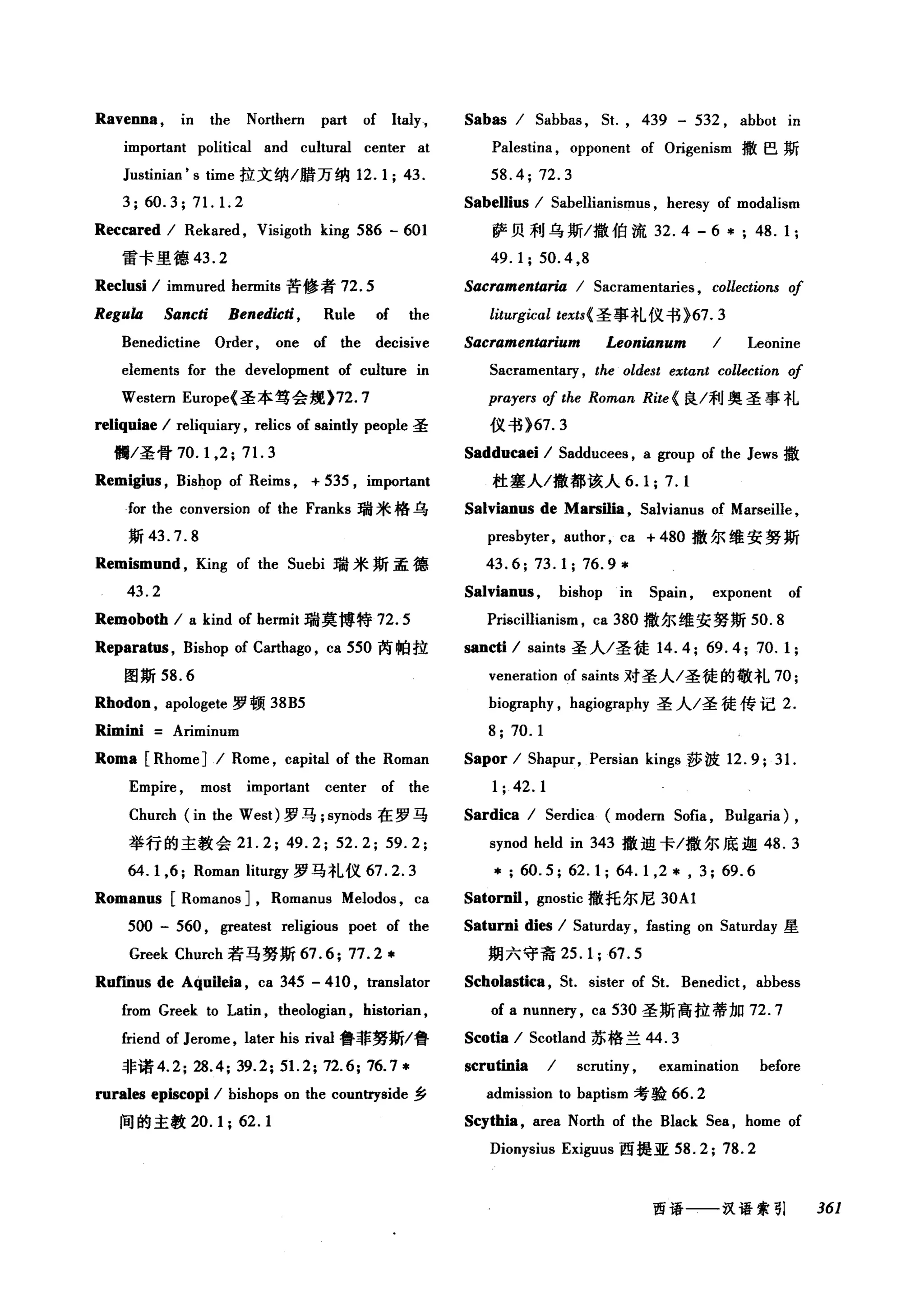 Ravenna , in the Northern part of Italy ,
important political and cultural center at
Justinian' s time 拉文纳/腊万纳 12.1; 43.
3;60.3;71.1. 2
Reccared / Rekared , Visigoth king 586 - 601
雷卡里德 43.2
Reclusi / immured hermits 苦修者 72.5
ReguÙl Sancti Benedicti, Rule of the
Benedictine Order, one of the decisive
elements for the development of culture in
Western Europe( 圣本笃会规 )72.7
reliquiae / reliquiary , relics of saintly people 圣
懦/圣骨 70.1 ， 2; 71. 3
Remigius , Bishop of Reims , + 535 , important
for the conversion of the Franks 瑞米格乌
斯 43.7.8
Remismund , King of the 5uebi 瑞米斯孟德
43.2
Remoboth / a kind of hermit 瑞莫博特 72.5
Reparatus , Bishop of Carthago , ca 550 芮帕拉
图斯 58.6
Rhodon , apologete 罗顿 38B5
Rimini Ariminum
Roma [Rhome] / Rome , capital of the Roman
Empire , most important center of the
Church (in the West) 罗马 ;synods 在罗马
举行的主教会 2 1. 2; 49.2; 52.2; 59.2;
64. 1,6; Roman liturgy 罗马礼仪 67.2.3
Romanus [Romanos J, Romanus Melodos , ca
500 - 560 , greatest religious poet of the
Greek Church 若马努斯 67.6; 77.2*
Ruf"mus de Aquileia , ca 345 - 410 , translator
from Greek to Latin , theologian , historian ,
friend of Jerome , later his rival 鲁菲努斯/鲁
非诺 4.2; 28.4; 39.2; 51. 2; 72.6; 76.7*
rurales episωpi / bishops on the countryside 乡
间的主教 20.1; 62.1
Sabas / 5abbas , 5t. , 439 - 532 , abbot in
Palestina , opponent of Origenism 撤巴斯
58.4; 72.3
Sabellius / 5abellianismus , heresy of modalism
萨贝利乌斯/撒伯流 32. 4 - 6 * ; 48. 1;
49.1;50.4 ,8
Sacramentaria / 5acramentaries, collections 01
liturgical texts( 圣事礼仪书 }67.3
Sacramentarium Leonianum / Leonine
5acramentary , the oldest extαnt collection 01
prayers 01 the Roman Rite (良/利奥圣事礼
仪书 }67.3
Sadducaei / 5adducees , a group of the Jews 撒
杜塞入/撒都该人 6.1; 7.1
Salvianus de Marsilia , Salvianus of Marseille ,
presbyter, author, ca + 480 撤尔维安努斯
43.6; 73.1; 76.9*
Salvianus , bishop in 5pain , exponent of
Prisc山ianism ， ca 380 撤尔维安努斯 50.8
sancti / saints 圣人/圣徒 14.4; 69.4; 70.1;
veneration of saints 对圣人/圣徒的敬礼 70;
biography , hagiography 圣人/圣徒传记 2.
8; 70.1
Sapor / 5hapur, Persian kings 莎波 12.9;3 1.
1; 42.1
Sardica / 5erdica (modern 5ofia , Bulgaria) ,
synod held in 343 撒迪卡/撒尔底迦 48.3
* ; 60.5; 62.1; 64. 1,2 * , 3; 69.6
Satornil , gnostic 撒托尔尼 30Al
Saturni dies / 5aturday , fasting on 5aturday 星
期六守斋 25.1; 67.5
Scholastica , 5t. sister of 5t. Benedict , abbess
of a nunnery , ca 530 圣斯高拉蒂加 72.7
Scotia / 5cotland 苏格兰 44.3
scrutinia / scrutiny , examination before
admission to baptism 考验 66.2
Scythia, area North of the Black 5ea , home of
Dionysius Exiguus 西提亚 58.2; 78.2
西语一一-汉语索引 361
 
