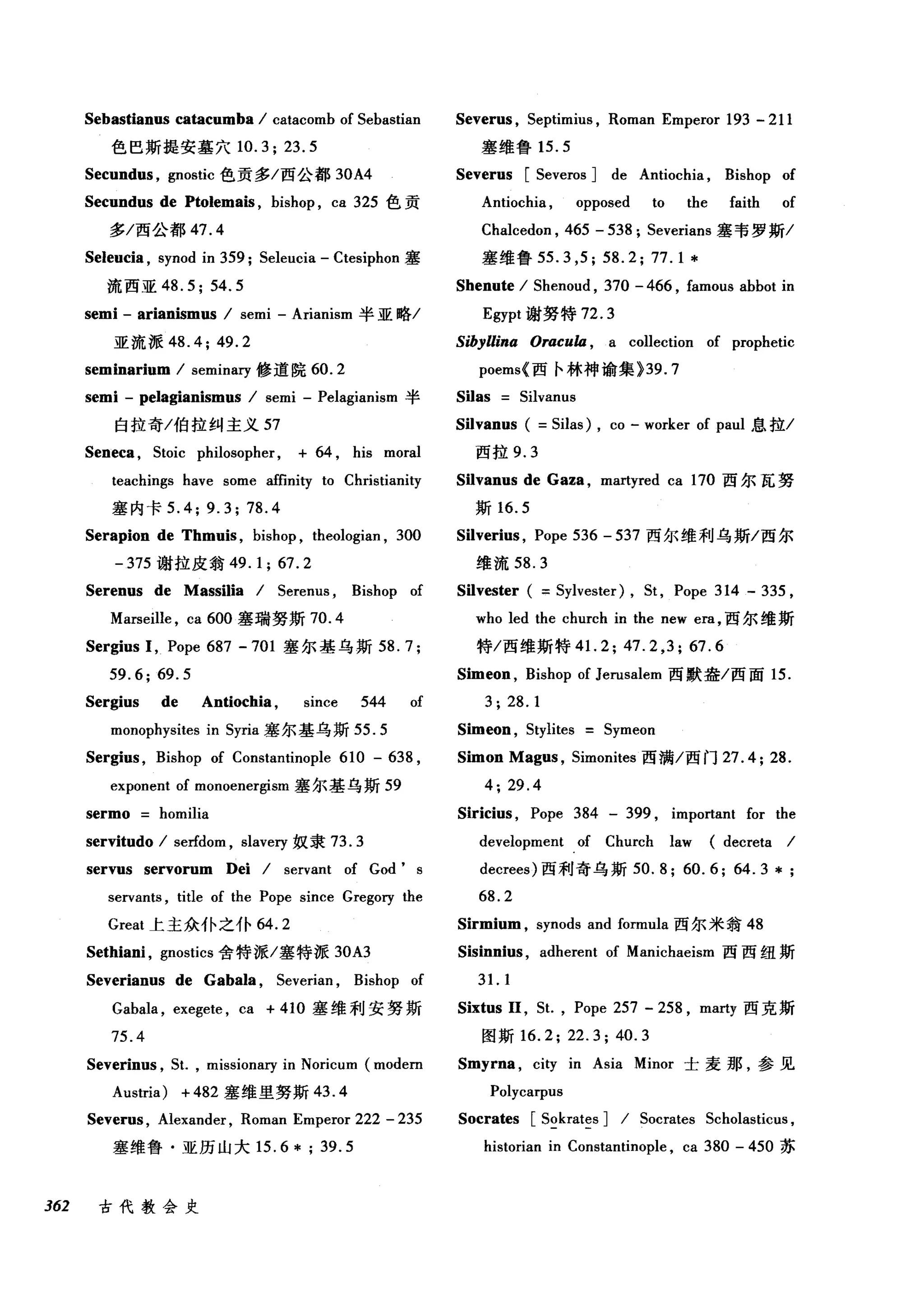 Sebastianus catacumba / catacomb of Sebastian
色巴斯提安墓穴 10.3; 23.5
Secundus , gnostic 色贡多/西公都 30A4
Secundus de Ptolemais , bishop , ca 325 色贡
多/西公都 47.4
Seleucia , synod in 359; Seleucia - Ctesiphon 塞
流西亚 48.5; 54.5
semi - arianismus / semi - Arianism 半亚略/
亚流派 48.4; 49.2
seminarium / seminary 修道院 60.2
semi - pelagianismus / semi - Pelagianism 半
白拉奇/伯拉纠主义 57
Seneca , Stoic philosopher, + 64 , his moral
teachings have some affinity to Christianity
塞内卡 5.4; 9.3; 78.4
Serapion de Thmuis , bishop , theologian , 300
-375 谢拉皮翁 49.1; 67.2
Serenus de Massilia / Serenus , Bishop of
Marseille , ca 600 塞瑞努斯 70.4
Sergius 1, Pope 687 - 701 塞尔基乌斯 58.7;
59.6;69.5
Sergius de Antiochia , since 544 of
monophysites in Syria 塞尔基乌斯 55.5
Sergius , Bishop of Constantinople 610 - 638 ,
exponent of monoenergism 塞尔基乌斯 59
sermo homilia
servitudo / serfdom , slavery 奴隶 73.3
servus servorum Dei / servant of God' s
servants , title of the Pope since Gregory the
Great 上主众仆之仆 64.2
Sethiani , gnostics 舍特派/塞特派 30A3
Severianus de Gabala , Severian , Bishop of
Gabala , exegete , ca + 410 塞维利安努斯
75.4
Severinus , S1. , missionary in Noricum (modem
Austria) + 482 塞维里努斯 43.4
Severus , Alexander , Roman Emperor 222 - 235
塞维鲁·亚历山大 15.6*;39.5
362 古代教会史
Severus , Septimius , Roman Emperor 193 - 211
塞维鲁 15.5
Severus [Severos ] de Antiochia , Bishop of
Antiochia , opposed to the faith of
Chalcedon , 465 - 538; Severians 塞韦罗斯/
塞维鲁 55.3 ，民 58.2; 77.1 *
Shenute / Shenoud , 370 - 466 , famous abbot in
Egypt 谢努特 72.3
Sibyllina Oracu缸 a collection of prophetic
P归oem叫西卡林神谕集》讪39.7
Silas Silvanus
Silvanus ( =Silas) , co - worker of paul 息拉/
西拉 9.3
Silvanus de Gaza , martyred ca 170 西尔瓦努
斯 16.5
Silveri时， Pope 536 - 537 西尔维利乌斯/西尔
维流 58.3
Silvester ( =Sylvester) , St , Pope 314 - 335 ,
who led the church in the new era ，西尔维斯
特/西维斯特 4 1. 2; 47.2 ,3; 67.6
Simeon , Bishop of Jerusalem 西默盎/西面 15.
3; 28.1
Simeon , Stylites Symeon
Simon Magus , Simonites 西满/西门 27.4; 28.
4; 29.4
Siricius , Pope 384 - 399 , important for the
development of Church law (decreta /
decrees) 西利奇乌斯 50. 8; 60.6; 64.3 * ;
68.2
Sirmium , synods and formula 西尔米翁 48
Sisinnius , adherent of Manichaeism 西西纽斯
31. 1
Sixtus 11 ，缸， Pope 257 - 258 , marty 西克斯
图斯 16.2; 22.3; 40.3
Smyrna , city in Asia Minor 士麦那，参见
Polycarpus
Socrates [Sokrates ] / Socrates Scholasticus ,
historian in Constantinople , ca 380 - 450 苏
 