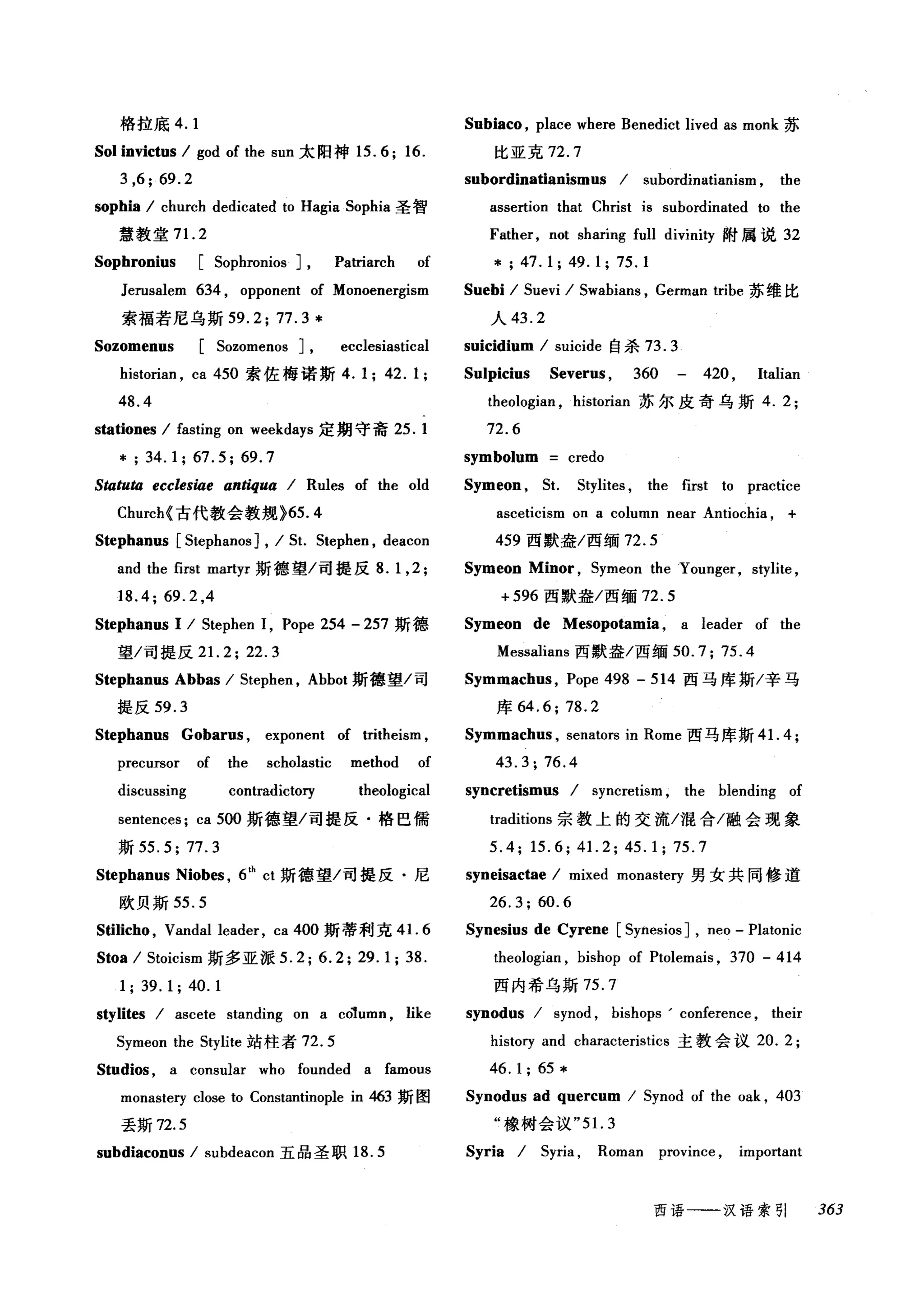 格拉底 4. 1 Subiaco , place where Benedict lived as monk 苏
Sol invictus / god of the sun 太阳神 15.6; 16. 比亚克 72. 7
3 ,6; 69.2 subordinatianismus / subordinatianism , the
sophia / church dedicated to Hagia Sophia 圣智 assertion that Christ is subordinated ωthe
慧教堂 7 1. 2 Father, not sharing full divinity 附属说 32
Sophronius [Sophronios ] , Patriarch of * ; 47. 1 ; 49. 1; 75. 1
Jerusalem 634 , opponent of Monoenergism Suebi / Suevi / Swabians , German tribe 苏维比
索福若尼乌斯 59.2;77.3* 人 43.2
Sozomenus [Sozomenos J, ecclesiastical suicidium / suicide 自杀 73.3
historian , ca 450 索佐梅诺斯 4. 1; 42. 1;
48.4
stationes / fasting on weekdays 定期守斋 25.1
*; 34.1; 67.5; 69.7
Statuta ecclesiae antiqua / Rules of the old
Church< 古代教会教规 >65.4
Stephanus [Stephanos ] , / St. Stephen , deacon
and the first martyr 斯德望/司提反 8. 1 ,2;
18.4; 69.2 ,4
Stephanus 1 / Stephen 1, Pope 254 - 257 斯德
望/司提反 2 1. 2;22.3
Stephanus Abbas / Stephen , Abbot 斯德望/司
提反 59.3
Stephanus Gobarus , exponent of tritheism ,
precursor of the scholastic method of
discussing contradictory theological
sentences; ca 500 斯德望/司提反·格巴儒
斯 55.5; 77.3
Stephanus Niobes , 6th
ct 斯德望/司提反·尼
欧贝斯 55.5
Sûlicho , Vandal leader, ca 400 斯蒂利克 4 1. 6
Stoa / Stoicism 斯多亚派 5.2; 6.2; 29.1; 38.
1; 39. 1; 40. 1
stylites / ascete standing on a column , like
Symeon the Stylite 站柱者 72.5
Studios , a consular who founded a famous
monasteηclose to Constantinople in 463 斯图
丢斯 72.5
subdiaconus / subdeacon 五品圣职 18.5
Sulpicius Severus , 360 420 , ltalian
theologian , historian 苏尔皮奇乌斯 4.2;
72.6
symbolum credo
Symeon , St. Stylites , the first to practice
asceticism on a column near Antiochia , +
459 西默盎/西缅 72.5
Symeon Minor , Symeon the Younger, stylite ,
+596 西默盎/西缅 72.5
Symeon de Mesopotamia , a leader of the
Messalians 西默盎/西缅 50.7; 75.4
Symmachus , Pope 498 - 514 西马库斯/辛马
库 64.6; 78.2
Symmach时， senators in Rome 西马库斯 4 1. 4;
43.3; 76.4
syncretismus / syncretism , the blending of
traditions 宗教上的交流/混合/融会现象
5.4; 15.6; 41. 2; 45.1; 75.7
syneisactae / mixed monasteη 男女共同修道
26.3;60.6
Synesius de Cyrene [Synesios ] , neo - Platonic
theologian , bishop of Ptolemais , 370 - 414
西内希乌斯 75.7
synodus / synod , bishops' conference , their
history and characteristics 主教会议 20.2;
46. 1; 65 *
Synodus ad quercum / Synod of the oak , 403
"橡树会议 "5 1. 3
Syria / Syria , Roman province , important
西语一-一汉语索引 363
 