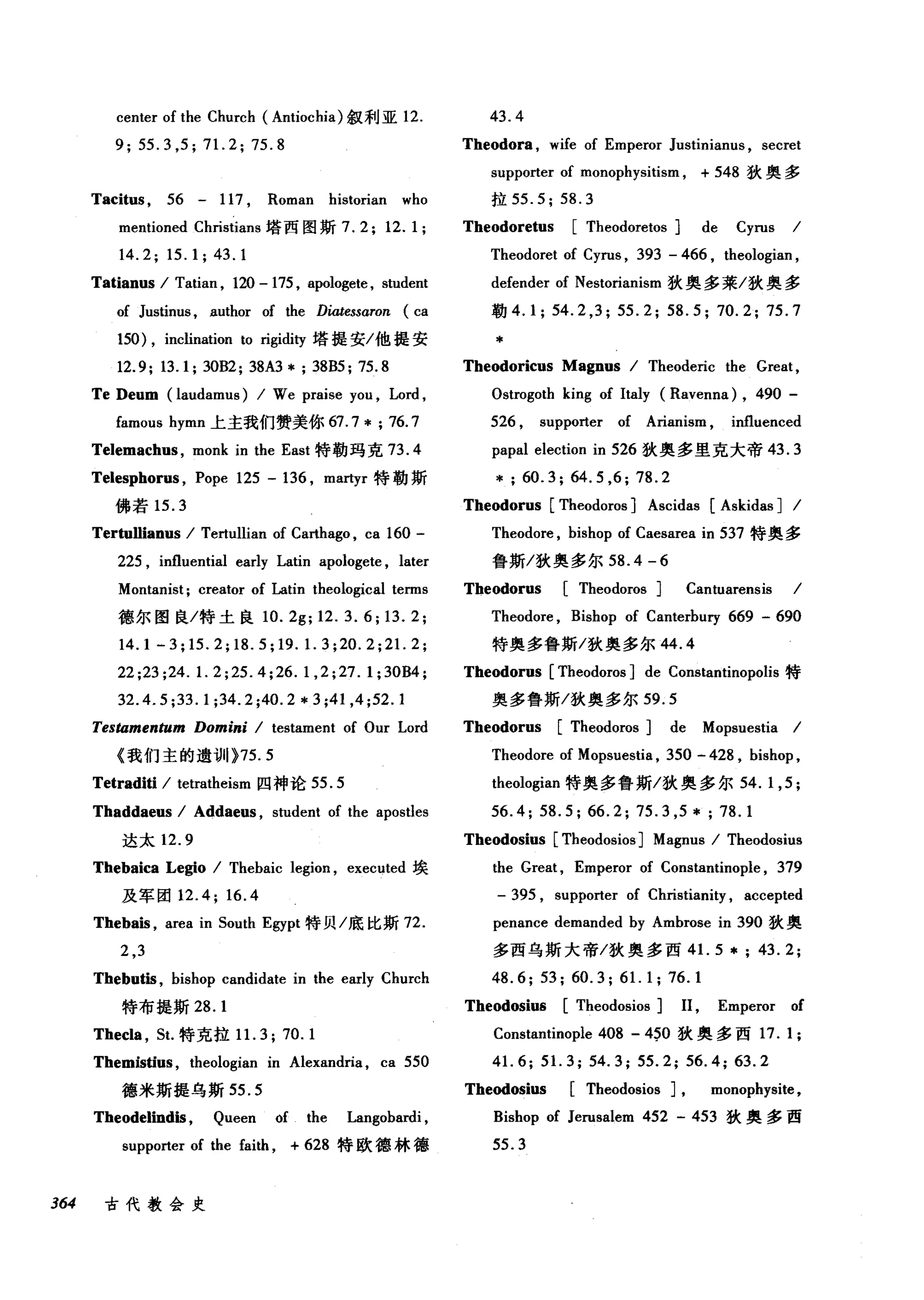 center of the Church (Antiochia) 叙利亚 12. 43.4
9; 55.3 ,5; 71. 2; 75.8 Theodora , wife of Emperor Justiniam屿， secret
Tacitus , 56 - 117 , Roman historian who
mentioned Christians 塔西图斯 7.2;12.1;
14.2; 15. 1; 43. 1
Tatianus I Tatian , 120 - 175 , apologete , student
of JustÏnus , author of the Diatessαron (ca
150) , inclination to rigid即塔提安/他提安
12.9; 13.1; 30B2; 38A3 * ; 38B5; 75.8
Te Deum (laudamus) I We praise you , Lord ,
famous hymn 上主我们赞美你 67.7* ; 76.7
Telemachus , monk in the East 特勒玛克 73.4
Telesphorus , Pope 125 - 136 , martyr 特勒斯
佛若 15.3
Tertullianus I Tertullian of Carthago , ca 160 -
225 , influential early Latin apologete , later
Montanist; creator of Latin theological terms
德尔图良/特土良 10. 2g; 12.3.6; 13. 2;
14.1 -3; 15.2; 18. 5; 19. 1. 3;20. 2;21. 2;
22;23;24. 1. 2;25.4;26. 1, 2;27. 1;30B4;
32.4.5 ;33. 1;34.2 ;40.2 * 3 ;41 ,4 ;52.1
TeSÚlmentum Domini I testament of Our Lord
《我们主的遗训 }75.5
Tetradiü I tetratheism 四神论 55.5
Thaddaeus I Addaeus , student of the apostles
达太 12.9
Thebaica Legio I Thebaic legion , executed 埃
及军团 12.4; 16.4
Thebais , area in 50uth Egypt 特贝/底比斯 72.
2 ,3
Thebutis , bishop candidate in the early Church
特布提斯 28. 1
Thecla , 5t. 特克拉 1 1. 3;70.1
Themisüus , theologian in Alexandria , ca 550
德米斯提乌斯 55.5
Theodelindis , Queen of the Langobardi ,
supporter of the faith , + 628 特欧德林德
364 古代教会史
supporter of monophysitism , + 548 狄奥多
拉 55.5; 58.3
Theodoretus [Theodoretos] de Cyrus I
Theodoret of Cyrus , 393 - 466 , theologian ,
defender of Nestorianism 狄奥多莱/狄奥多
勒 4.1; 54.2 ,3; 55.2; 58.5; 70.2; 75.7
*
Theodoricus Magnus I Theoderic the Great,
Ostrogoth king of Italy (Ravenna) , 490 -
526 , supporter of Arianism , influenced
papal election in 526 狄奥多里克大帝 43.3
*; 60.3; 64.5 ,6; 78.2
Theodorus [Theodoros] Ascidas [Askidas] I
Theodore , bishop of Caesarea in 537 特奥多
鲁斯/狄奥多尔 58.4 - 6
Theodorus [Theodoros] Cantuarensis I
Theodore , Bishop of Canterbury 669 - 690
特奥多鲁斯/狄奥多尔 44.4
Theodorus [Theodoros] de Constantinopo1is 特
奥多鲁斯/狄奥多尔 59.5
Theodorus [Theodoros] de Mopsuestia I
Theodore of Mopsuestia , 350 - 428 , bishop ,
theologian 特奥多鲁斯/狄奥多尔 54.1 ， 5 ;
56.4; 58.5; 66.2; 75.3 ,5 *; 78.1
Theodosius [Theodosios] Magnus I Theodosius
the Great , Emperor of Constantinople , 379
- 395 , supporter of Christianity , accepted
penance demanded by Ambrose in 390 狄奥
多西乌斯大帝/狄奥多西 4 1. 5 * ; 43. 2;
48.6; 53; 60.3; 61. 1; 76.1
Theodosiu8 [Theodosios] 11 , Emperor of
Constantinople 408 - 4~0 狄奥多西 17. 1;
41. 6; 51. 3; 54.3; 55.2; 56.4; 63.2
Theodosius [Theodosios] , monophysite,
Bishop of Jerusalem 452 - 453 狄奥多西
55.3
 