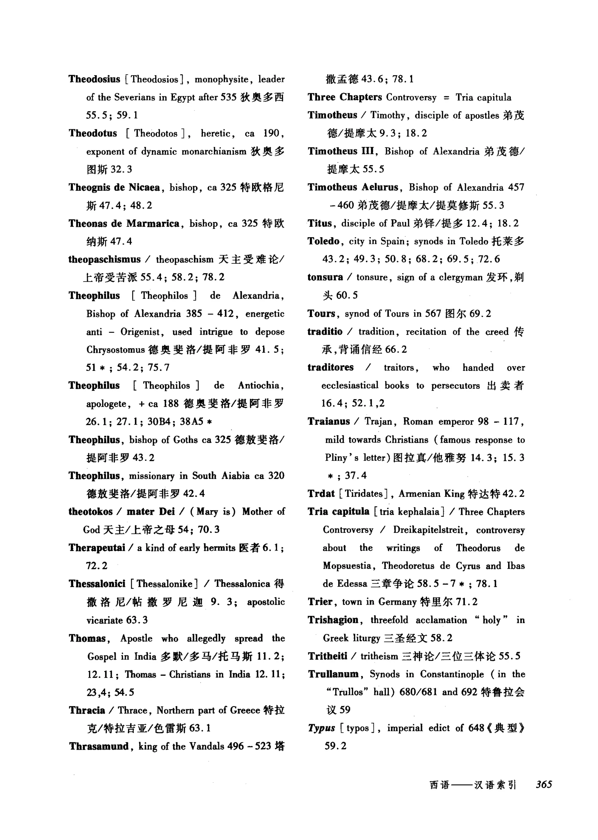 Theodosius [Theodosios] , monophysite , leader
of the Severians in Egypt after 535 狄奥多西
55.5;59.1
Theodotus [Theodotos] , heretic , ca 190 ,
exponent of dynamic monarchiar山m 狄奥多
图斯 32.3
Theognis de Nicaea , bishop , ca 325 特欧格尼
斯 47.4; 48.2
Theonas de Marmarica , bishop , ca 325 特欧
纳斯 47.4
theopaschismus / theopaschism 天主受难论/
上帝受苦派 55.4; 58.2; 78.2
Theophilus [Theophilos] de Alexandria ,
Bishop of Alexandria 385 - 412 , energetic
anti - Origenist , used intrigue to depose
Chrysostomus 德奥斐洛/提阿非罗 4 1. 5;
51 * ; 54.2; 75.7
Theophilus [Theophilos] de Antiochia ,
apologete , + ca 188 德奥斐格/提阿非罗
26. 1; 27. 1; 30B4; 38A5 *
Theophilus , bishop of Goths ca 325 德敖斐洛/
提阿非罗 43.2
Theophilus, missionary in South Aiahia ca 320
德敖斐洛/提阿非罗 42.4
翩翩kos / mater Dei / (Mary is) Mother of
God 天主/上帝之母 54; 70.3
Therapeutai / a kind of early hermits 医者 6.1 ;
72.2
Thessalonici [Thessalonike] / Thessalonica 得
撤洛尼/帖撒罗尼迦 9. 3; apostolic
vicariate 63. 3
Thomas , Aposùe who allegedly spread the
Gospel in India 多默/:多马/托马斯 1 1. 2;
12.11 ;四om描- Christians in India 12. 11;
23 ,4; 54.5
Thracia / Thrace , Northern part of Greece 特拉
克/特拉吉亚/色雷斯 63.1
Thrasamund , king of the Vandals 496 - 523 塔
撒孟德 43.6; 78.1
Three Chapters Controversy Tria capitula
Timotheus / Timothy , disciple of apostles 弟茂
德/提摩太 9.3; 18.2
Timotheus III, Bishop of Alexandria 弟茂德/
提摩太 55.5
Timotheus Aelurus , Bishop of Alexandria 457
-460 弟茂德/提摩太/提莫修斯 55.3
Titus , disciple of Paul 弟锋/提多 12.4; 18.2
Toledo , city in Spain; synods in Toledo 托莱多
43.2; 49.3; 50.8; 68.2; 69.5; 72.6
tonsura / tonsure , sign of a clergyman 发环，剃
头 60.5
Tours , synod of Tours in 567 图尔 69.2
traditio / tradition , recitation of the creed 传
承，背诵信经 66.2
traditores / traitors , who handed over
ecclesiastical books to persecutors 出卖者
16.4;52.1 ,2
Traianus / Trajan , Roman emperor 98 - 117 ,
mild towards Christians (famous response to
Pliny 's letter) 图拉真/他雅努 14.3; 15.3
* ; 37.4
Trdat [Tiridates] , Armenian King 特达特 42.2
Tria capi'阳la [tria kephalaia] / Three Chapters
Controversy / Dreikapitelstreit , controversy
about the writings of Theodorus de
Mopsuestia, Theodoretus de Cyrus and Ibas
de Edessa 三章争论 58.5 -7 * ; 78.1
Trier , town in Germany 特里尔 7 1. 2
Trishagion , threefold acclamation "holy" in
Greek liturgy 三圣经文 58.2
Tritheiti / tritheism 三神论/三位三体论 55.5
TruUanum , Synods in Constantinople (in the
"Trullos" hall) 680/681 and 692 特鲁拉会
议 59
η'PUS [typos] , imperial edict of 648 <典型》
59.2
西语一一汉语索引 365
 