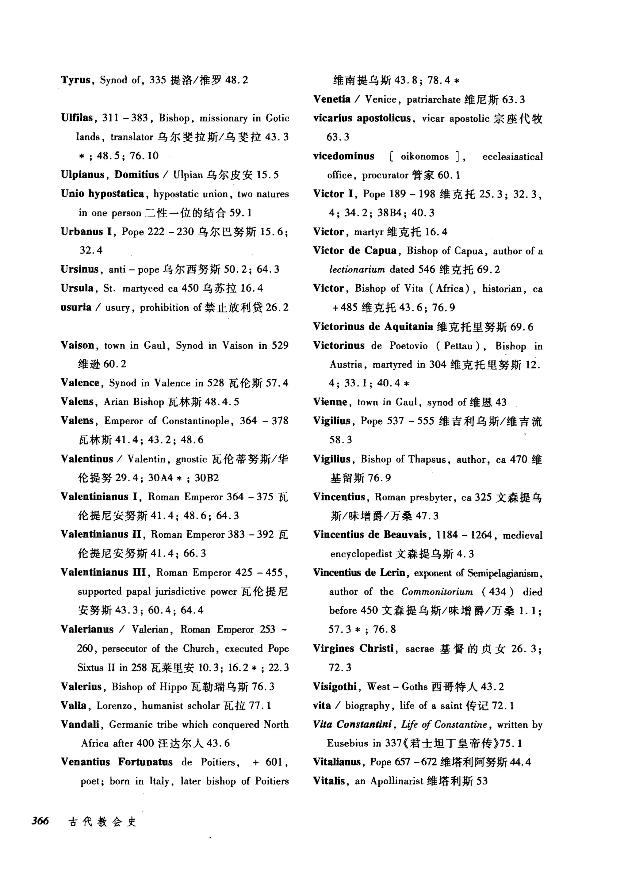 Tyrus , Synod of, 335 提洛/推罗 48.2
Ulfilas , 311 - 383 , Bishop , missionarγin Gotic
lands , translator 乌尔斐拉斯/乌斐拉 43.3
*;48.5;76.10
U1pianus , Domitius I Ulpian 乌尔皮安 15.5
Unio hypostatica , hypostatic union , two natures
m one person 二性一位的结合 59.1
Urbanus 1, Pope 222 - 230 乌尔巴努斯 15.6;
32.4
Ursinus , anti - pope 乌尔西努斯 50.2; 64.3
Ursula , SI. martyced ca 450 乌苏拉 16.4
usuria I usury , prohibition of 禁止放利贷 26.2
Vaison , town in Gaul , Synod in Vaison in 529
维逊 60.2
Valence , Synod in Valence in 528 瓦伦斯 57.4
Valens , Arian Bishop 瓦林斯 48.4.5
Valens , Emperor of Constantinople , 364 - 378
瓦林斯 4 1. 4; 43.2; 48.6
Valentinus I Valentin , gnostic 瓦伦蒂努斯/华
伦提努 29.4; 30A4 * ; 30B2
Valentinianus 1, Roman Emperor 364 - 375 瓦
伦提尼安努斯 41.4; 48.6; 64.3
Valentinianus 11 , Roman Emperor 383 - 392 瓦
伦提尼安努斯 4 1. 4; 66.3
Valentinianus 111 , Roman Emperor 425 - 455 ,
supported papal jurisdictive power 瓦伦提尼
安努斯 43.3; 60.4; 64.4
Valerianus I Valerian , Roman Emperor 253 -
2曲， persecutor of the Church , executed Pope
Sixtus 11 in 258 瓦莱里安 10.3; 16.2 * ; 22.3
Valerius , Bishop of Hippo 瓦勒瑞乌斯 76.3
Valla , Lorenzo , humanist scholar 瓦拉 77.1
Vandali , Germanic tribe which conquered North
Africa after 400 汪达尔人 43.6
Venantius Fortunatus de Poitiers , + 601 ,
poet; born in Italy , later bishop of Poitiers
366 古代教会史
维南提乌斯 43.8;78.4*
Venetia I Venice , patriarchate 维尼斯 63.3
vicarius apostolic时 vicar apostolic 宗座代牧
63.3
vicedominus [oikonomos J, ecclesiastical
office , procurator 管家 60.1
Victor 1, Pope 189 -198 维克托 25.3; 32.3 ,
4; 34.2; 38B4; 40.3
Victor , martyr 维克托 16.4
Victor de Capua , Bishop of Capua , author of a
lectionarium dated 546 维克托 69.2
Victor , Bishop of Vita (Africa) , historian , ca
+485 维克托 43.6; 76.9
Victorinus de Aquitania 维克托里努斯 69.6
Victorinus de Poetovio (Pettau) , Bishop in
Austria , martyred in 304 维克托里努斯 12.
4;33.1;40.4*
Vienne , town in Gaul , synod of 维恩 43
Vigili时， Pope 537 - 555 维吉利乌斯/维吉流
58.3
Vigili时， Bishop of Thapsus , author, ca 470 维
基留斯 76.9
Vincentius , Roman presbyter, ca 325 文森提乌
斯/味增爵/万桑 47.3
Vincentius de Beauvais , 1184 - 1264 , medieval
encyclopedist 文森提乌斯 4.3
Vmcentius de Lerin, exponent of Semipelagianism,
author of the Commonitorium (434) died
before 450 文森提乌斯/味增爵/万桑1. 1 ;
57.3* ; 76.8
Virgines Christi , sacrae 基督的贞女 26.3;
72.3
Visigothi , West - Goths 西哥特人 43.2
vita I biography , life of a saint 传记 72.1
Vita Constantini , Life 01 Constαntine ， written by
Eusebius in 337{ 君士坦丁皇帝传 }75.1
Vitalian邸， Pope 657 -672 维塔利阿努斯 44.4
Vitalis , an Apollinarist 维塔利斯 53
 