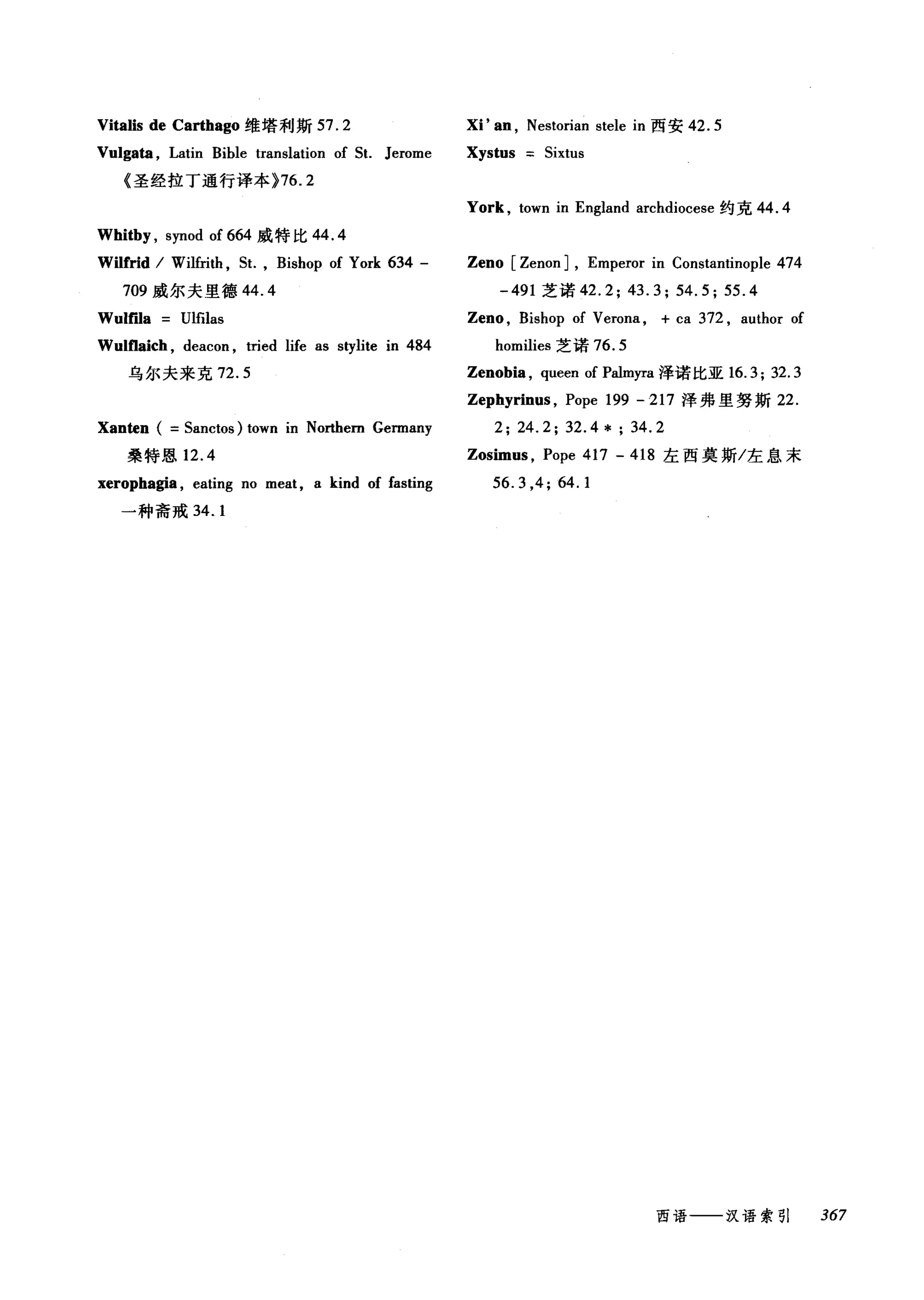 Vitalis de Carthago 维塔利斯 57.2 泪'阻， Nestorian stele in 西安 42.5
Vulgata , Latin Bible translation of 5t. Jerome Xystus 5ixtus
《圣经拉丁通行译本 }76.2
York , town in England archdiocese 约克 44.4
Whitby , synod of 664 威特比 44.4
Wilfrid / Wilfrith ，缸， Bishop of York 634 - Zeno [Zenon J, Emperor in Constantinople 474
709 威尔夫里德 44.4 -491 芝诺 42.2; 43.3; 54.5; 55.4
Wulma Ulfilas Zeno , Bishop of Verona , + ca 372 , author of
Wultlaich, deacon , tried life as stylite in 484 homilies 芝诺 76.5
乌尔夫来克 72.5 Zenobia, queen of Palmyra 泽诺比亚 16.3; 32.3
Zephyrinus , Pope 199 - 217 泽弗里努斯 22.
Xanten ( =5anctos) town in Northem Germany 2; 24.2; 32.4 * ; 34.2
桑特恩 12.4 Zosimus , Pope 417 - 418 左西莫斯/左息末
xerophagia , eating no meat, a kind of fasting 56.3 ,4; 64.1
一种斋戒 34.1
西语一一-汉语索引 367
 