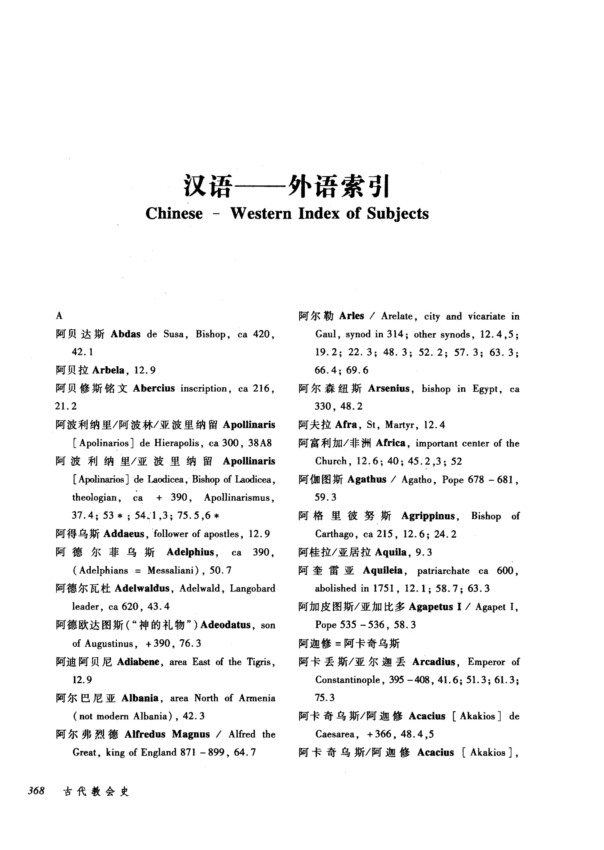 汉语一一外语索引
Chinese - Western Index of Subjects
A 阿尔勒 Arles I Arelate , city and vicariate in
阿贝达斯 Abdas de Susa , Bishop , ca 420 , Gaul , synod in 314; other synods , 12.4 ，民
42.1 19.2; 22.3; 48.3; 52.2; 57.3; 63.3;
阿贝拉 Arbela ， 12.9 66.4; 69.6
阿贝修斯铭文 Abercius inscription , ca 216 , 阿尔森纽斯 Arsenius , bishop in Egypt , ca
21.2 330 , 48.2
阿波利纳里/阿波林/亚波里纳留 Apollinaris 阿夫拉 Afra ， St , Martyr, 12.4
[ Apolinarios ] de Hierapolis , ca 3∞， 38A8 阿富利加/非洲 Africa ， important center of the
阿波利纳里/亚波里纳留 Apollinaris Church , 12.6; 40; 45.2 ,3; 52
[ Apolinarios ] de Laodicea , Bishop of Laodicea, 阿伽图斯 Agathus I Agatho , Pope 678 - 681 ,
theologian , ca + 390 , Apollinarismus , 59. 3
37.4; 53*; 54.1 ,3; 75.5 ,6*
阿得乌斯 Addaeus ， follower of apostles , 12. 9
阿德尔菲乌斯 Adelphius ， ca 390 ,
阿格里彼努斯 Agrippin时 Bishop of
Carthago , ca 215 , 12.6; 24.2
阿桂拉/亚居拉 Aquila ， 9.3
(Adelphians Messaliani) , 50.7 阿奎雷亚 Aquileia ， patriarchate ca 600 ,
阿德尔瓦杜 Adelwaldus ， Adelwald , Langobard abolished in 1751 , 12.1; 58.7; 63.3
leader , ca 620 , 43. 4 阿加皮图斯/亚加比多 Agapetus 1 I Agapet 1,
阿德欧达图斯( "神的礼物" ) Adeodatus , son Pope 535 - 536 , 58. 3
of Augustinus , +390 , 76.3 阿迦修=阿卡奇乌斯
阿迪阿贝尼 Adiabene ， area East of the Tigris , 阿卡丢斯/亚尔迦丢 Arcadius ， Emperor of
12.9 Constantinople , 395 -408 , 41. 6; 51. 3; 61. 3;
阿尔巴尼亚 Albania ，缸ea North of Armenia 75.3
(not modern Albania) , 42.3 阿卡奇乌斯/阿迦修 Acacius [Akakios ] de
阿尔弗烈德 Alfredus Magnus I Alfred the Caesarea , + 366 , 48. 4 ,5
Great, king of England 871 - 899 , 64.7 阿卡奇乌斯/阿迦修 Acacius [Akakios ] ,
368 古代教会史
 