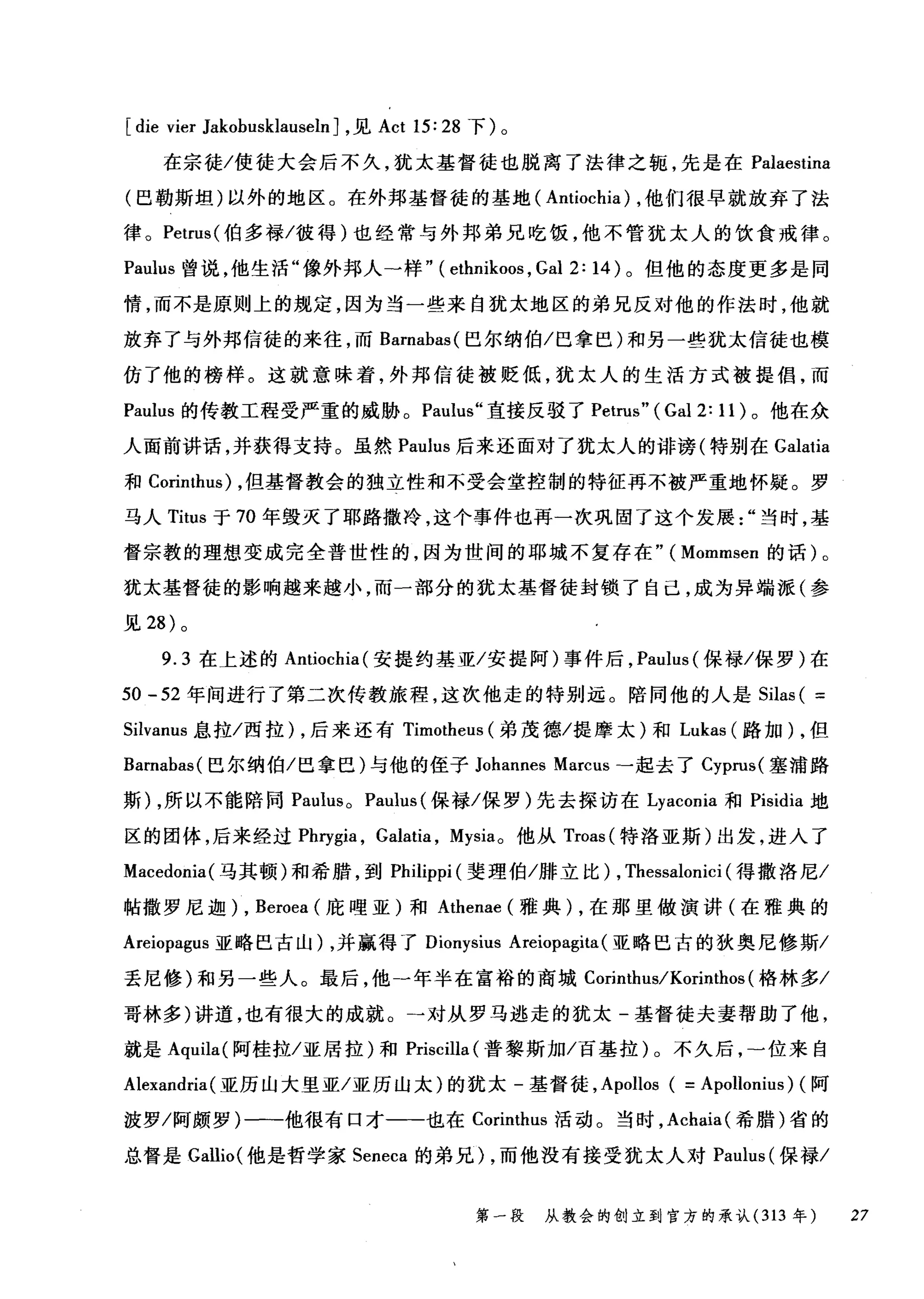 [die vier JakobusklauselnJ ，见 Act 15: 28 下)。
在宗徒/使徒大会后不久，犹太基督徒也脱离了法律之辄，先是在 Palaestina
(巴勒斯坦)以外的地区。在外邦基督徒的基地( Antiochia) ，他们很早就放弃了法
律。 Petn叫伯多禄/彼得)也经常与外邦弟兄吃饭，他不管犹太人的饮食戒律。
Pa山1S 曾说，他生活"像外邦人一样" ( ethnikoos , Gal 2: 14 )。但他的态度更多是同
情，而不是原则上的规定，因为当一些来自犹太地区的弟兄反对他的作法时，他就
放弃了与外邦信徒的来往，而 Barnabas( 巴尔纳伯/巴拿巴)和另一些犹太信徒也模
仿了他的榜样。这就意味着，外邦信徒被贬低，犹太人的生活方式被提倡，而
Paulus 的传教工程受严重的威胁。 Paulus" 直接反驳了 Petrus" (Gal 2: 11) 。他在众
人面前讲话，并获得支持。虽然 Paul山lus 后来还面对了犹太人的诽谤(特别在 Galatia
和 Corin扫血n川1
马人 Titus 于 70 年毁灭了耶路撒冷，这个事件也再一次巩固了这个发展当时，基
督宗教的理想变成完全普世性的，因为世间的耶城不复存在"( Mommsen 的话)。
犹太基督徒的影响越来越小，而一部分的犹太基督徒封锁了自己，成为异端派(参
见 28 )。
9.3 在上述的 Antiochia( 安提约基亚/安提阿)事件后， Paulus (保禄/保罗)在
50 -52 年间进行了第二次传教旅程，这次他走的特别远。陪同他的人是 Silas ( =
Silvanus 息拉/西拉) ，后来还有 Timotheus (弟茂德/提摩太)和 Lukas( 路加) ，但
Barnabas( 巴尔纳伯/巴拿巴)与他的侄子 Johannes Marcus -起去了 Cyprus( 塞浦路
斯) ，所以不能陪同 Paulus 0 Paulus (保禄/保罗)先去探访在 Lyaconia 和 Pisidia 地
区的团体，后来经过 Phrygia ， Galatia , Mysia。他从 Troas( 特洛亚斯)出发，进入了
Macedonia( 马其顿)和希腊，到 Philippi (斐理伯/排立比) , Thessalonici (得撒洛尼/
帖撒罗尼迦) , Beroea (庇哩亚)和 Athenae (雅典) ，在那里做演讲(在雅典的
Areiopagus 亚略巴古山) ，并赢得了 Dionysius Areiopagita (亚略巴古的狄奥尼修斯/
丢尼修)和另一些人。最后，他一年半在富裕的商城 Corinthus/Korinthos (格林多/
哥林多)讲道，也有很大的成就。-对从罗马逃走的犹太-基督徒夫妻帮助了他，
就是 Aquila( 阿桂拉/亚居拉)和 Priscilla (普黎斯加/百基拉)。不久后，一位来自
Alexandria (亚历山大里亚/亚历山太)的犹太-基督徒， Apollos ( =Apollonius) (阿
波罗/阿颇罗)一-他很有口才一-也在 Corinthus 活动。当时， Achaia( 希腊)省的
总督是 Gallio( 他是哲学家 Seneca 的弟兄) ，而他没有接受犹太人对 Paulus (保禄/
第一段 从教会的创立到官方的承认 (313 年 27
 