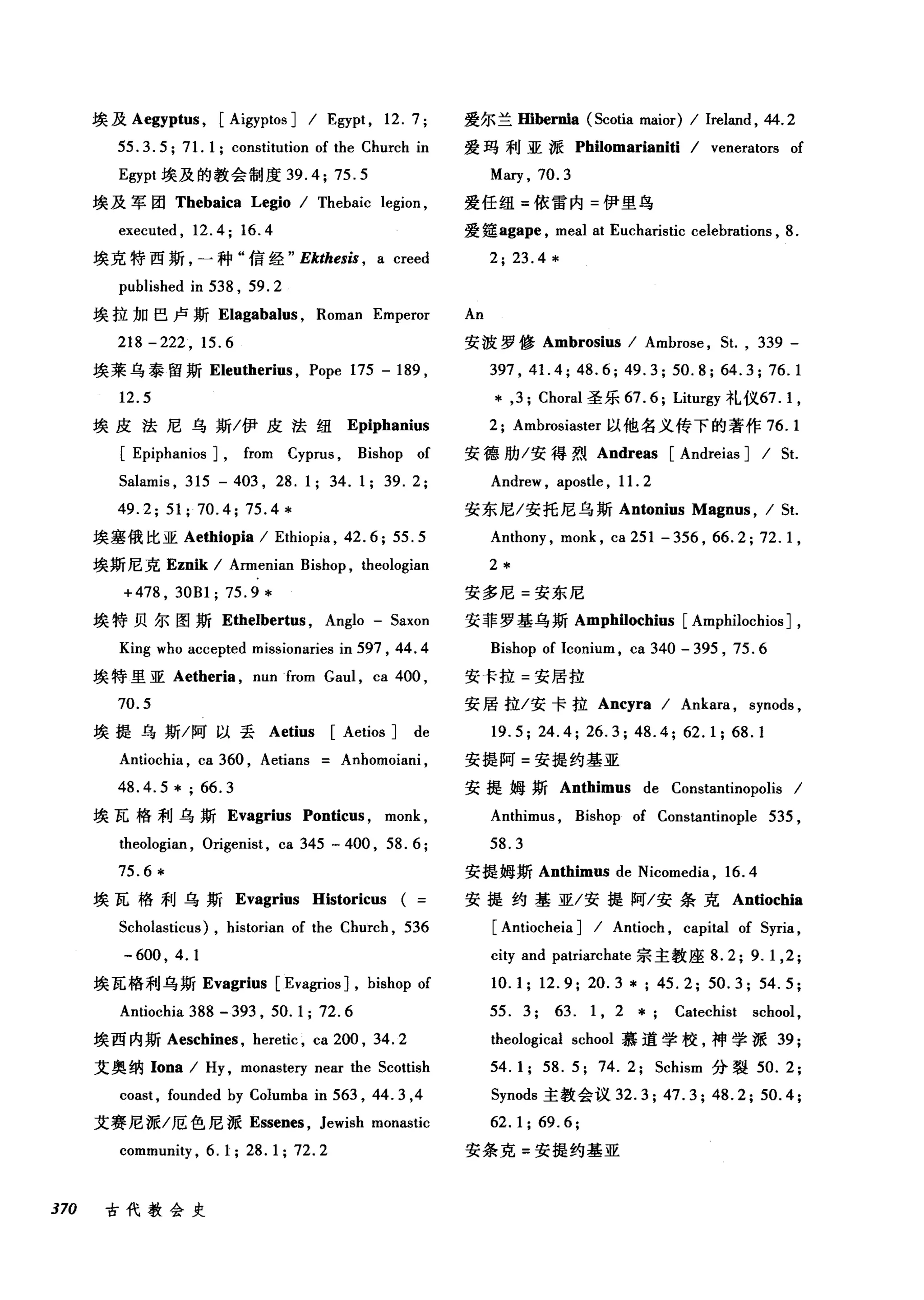 埃及 Aegyptus ， [Aigyptos ] / Egypt , 12. 7;
55. 3. 5; 71. 1; constitution of the Church in
Egypt 埃及的教会制度 39.4; 75.5
埃及军团 Thebaica Legio / Thebaic legion ,
executed , 12.4; 16.4
埃克特西斯，一种"信经" Ekthesis , a creed
published in 538 , 59.2
埃拉加巳卢斯 Elagabalus ， Roman Emperor
218 -222 , 15.6
埃莱乌泰留斯 Eleutherius ， Pope 175 - 189 ,
12.5
埃皮法尼乌斯/伊皮法纽 Epiphanius
[ Epiphanios J, from Cyprus , Bishop of
5alamis , 315 - 403 , 28.1; 34.1; 39.2;
49.2; 51; 70.4; 75.4*
埃塞俄比亚 Aethiopia / Ethiopia , 42. 6; 55. 5
埃斯尼克 Eznik / Armenian Bishop , theologian
+478 , 30Bl; 75.9 *
埃特贝尔图斯 Ethelbertus ， Anglo - 5axon
King who accepted missionaries in 597 , 44.4
埃特里亚 Aetheria ， nunfrom Gaul , ca 400 ,
70.5
埃提乌斯/阿以丢 Aetius [Aetios ] de
Antiochia , ca 360 , Aetians Anhomoiani ,
48.4.5 * ; 66.3
埃瓦格利乌斯 Evagrius Ponticus , monk ,
theologian , Origenist , ca 345 - 400 , 58. 6 ;
75.6 *
埃瓦格利乌斯 Evagrius Historicus (
5cholasticus) , historian of the Church , 536
-600 , 4.1
埃瓦格利乌斯 Evagrius [Evagrios J, bishop of
Antiochia 388 - 393 , 50. 1; 72.6
埃西内斯 Aeschines ， heretic , ca 200 , 34. 2
艾奥纳 Iona / Hy , monastery near the 5cottish
coast , founded by Columba in 563 , 44.3 ,4
艾赛尼派/厄色尼派 Essenes ， Jewish monastic
community , 6. 1; 28. 1; 72.2
370 古代教会史
爱尔兰Hibernia (5cotia maior) / lreland , 44. 2
爱玛利亚派 Philomarianiti / venerators of
Mary , 70.3
爱任纽=依雷内=伊里鸟
爱篷agape ， meal at Eucharistic celebrations , 8.
2; 23.4*
An
安波罗修 Ambrosius / Ambrose , 5t. , 339 -
397 , 41. 4; 48.6; 49.3; 50.8; 64.3; 76.1
* ,3; Choral 圣乐 67. 6; Liturgy 礼仪67.1 ，
2; Ambrosiaster 以他名义传下的著作 76.1
安德肋/安得烈 Andreas [Andreias ] / 5t.
Andrew , apostle , 11. 2
安东尼/安托尼乌斯 Antonius Magnus , / 5t.
Anthony , monk , ca 251 - 356 , 66.2; 72.1 ,
2*
安多尼=安东尼
安菲罗基乌斯 Amphilochius [Amphilochios ] ,
Bishop of lconium , ca 340 - 395 , 75.6
安卡拉=安居拉
安居拉/安卡拉 Ancyra / Ankara , synods ,
19.5; 24.4; 26.3; 48.4; 62.1; 68.1
安提阿=安提约基亚
安提姆斯 Anthimus de Constantinopolis /
Anthimus , Bishop of Constantinople 535 ,
58.3
安提姆斯 Anthimus de Nicomedia , 16.4
安提约基亚/安提阿/安条克 Antiochia
[ Antiocheia ] / Antioch , cap血1 of 5yria ,
city and patriarchate 宗主教座 8.2; 9.1 ,2;
10.1; 12.9; 20.3 *; 45.2; 50.3; 54.5;
55. 3; 63. 1 , 2 * Catechist school ,
theological school 慕道学校，神学派 39;
54. 1; 58. 5; 74. 2; 5chism 分裂 50.2;
5ynods 主教会议 32.3; 47.3; 48.2; 50.4;
62.1;69.6;
安条克=安提约基亚
 