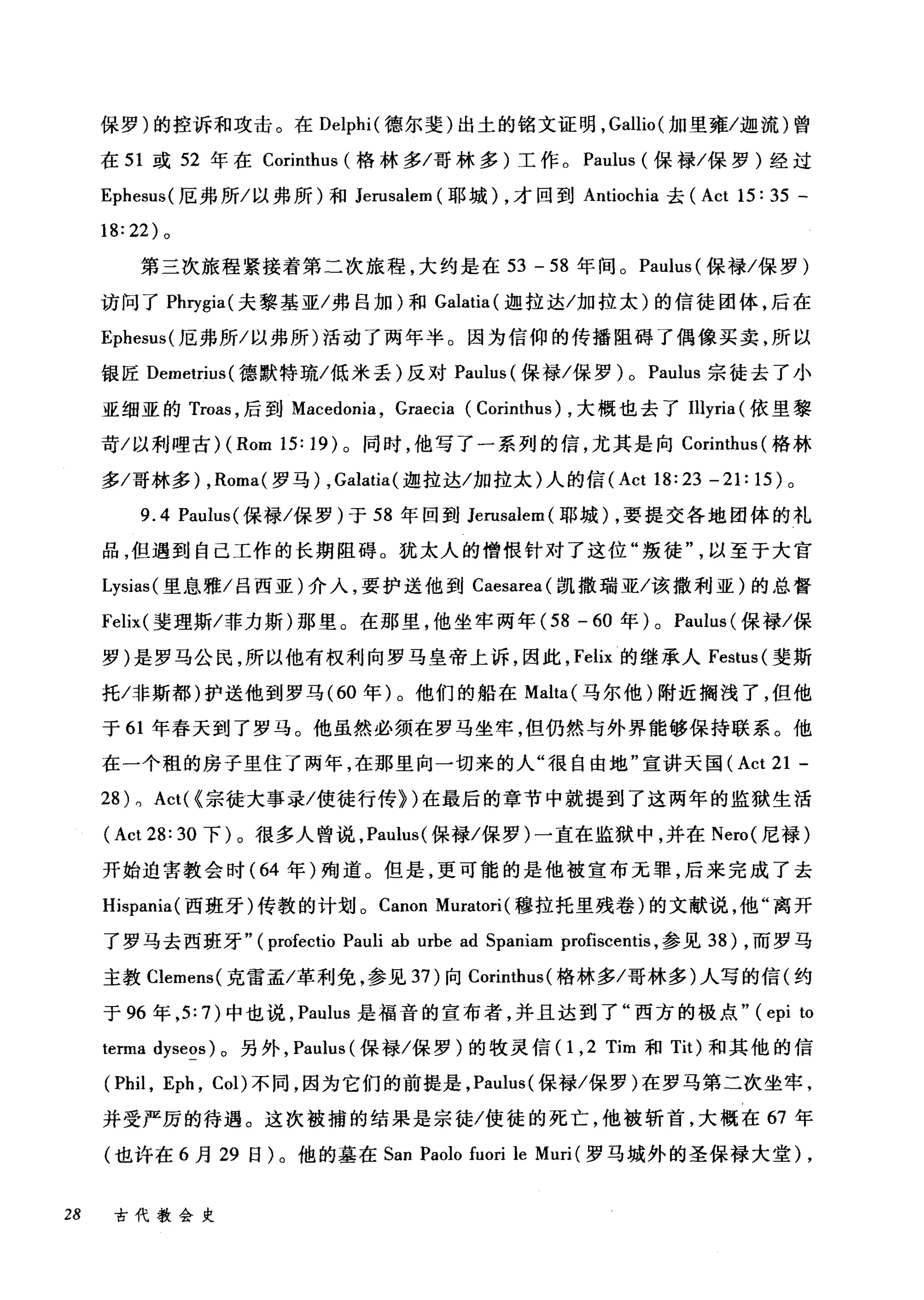 保罗)的控诉和攻击。在 Delphi( 德尔斐)出土的铭文证明， Gal1io( 加里雍/迦流)曾
在 51 或 52 年在 Corinthus (格林多/哥林多)工作。 Paulus (保禄/保罗)经过
Ephesus( 厄弗所/以弗所)和 Jerusalem (耶城) ，才回到 Antiochia 去 (Act 15: 35 -
18:22) 。
第三次旅程紧接着第二次旅程，大约是在 53 - 58 年间。 Paulus (保禄/保罗)
访问了 Phrγgia( 夫黎基亚/弗吕加)和 Galatia (迦拉达/加拉太)的信徒团体，后在
Ephesus( 厄弗所/以弗所)活动了两年半。因为信仰的传播阻碍了偶像买卖，所以
银匠 Demetrius( 德默特琉/低米丢)反对 Paulus (保禄/保罗) 0 Paulus 宗徒去了小
亚细亚的 Troas ，后到 Macedonia ， Graecia (Corinthus) ，大概也去了Illyria (依里黎
苛/以利哩古 )(Rom 15: 19) 。同时，他写了一系列的信，尤其是向 Corinthus (格林
多/哥林多) ， Roma( 罗马) ， Galatia( 迦拉达/加拉太)人的信 (Act 18:23 -21: 15) 。
9.4 Paulus( 保禄/保罗)于 58 年回到 Jerusalem( 耶城) ，要提交各地团体的礼
品，但遇到自己工作的长期阻碍。犹太人的憎恨针对了这位"叛徒以至于大官
Lysias (里息雅/吕西亚)介入，要护送他到 Caesarea( 凯撒瑞亚/该撒利亚)的总督
Felix( 斐理斯/菲力斯)那里。在那里，他坐牢两年 (58 - 60 年) 0 Paulus (保禄/保
罗)是罗马公民，所以他有权利向罗马皇帝上诉，因此， Felix 的继承人 Festus( 斐斯
托/非斯都)护送他到罗马 (60 年)。他们的船在 Malta( 马尔他)附近搁浅了，但他
于 61 年春天到了罗马。他虽然必须在罗马坐牢，但仍然与外界能够保持联系。他
在一个租的房子里住了两年，在那里向一切来的人"很自由地"宣讲天国 (Act 21 -
28) 0 Act( {宗徒大事录/使徒行传})在最后的章节中就提到了这两年的监狱生活
(Act 28: 30 下)。很多人曾说， Paulus( 保禄/保罗)一直在监狱中，并在 Nero( 尼禄)
开始迫害教会时( 64 年)殉道。但是，更可能的是他被宣布元罪，后来完成了去
Hispania( 西班牙)传教的计划。 Canon Muratori (穆拉托里残卷)的文献说，他"离开
了罗马去西班牙" (profectio Pauli ab urbe ad Spaniam profisce削is ，参见到) ，而罗马
主教 Clemens( 克雷孟/革和j免，参见 37) 向 Corinthus( 格林多/哥林多)人写的信(约
于 96 年， 5: 7) 中也说， Paulus 是福音的宣布者，并且达到了"西方的极点" (epi to
terma dyseos) 。另外， Paulus (保禄/保罗)的牧灵信 (1 ， 2 Tim 和 Tit) 和其他的信
(Phil , Eph , Col) 不同，因为它们的前提是， Paulus( 保禄/保罗)在罗马第二次坐牢，
并受严厉的待遇。这次被捕的结果是宗徒/使徒的死亡，他被斩首，大概在 67 年
(也许在 6 月 29 日)。他的墓在 San Paolo fuori le Muri (罗马城外的圣保禄大堂)，
28 古代教会史
 