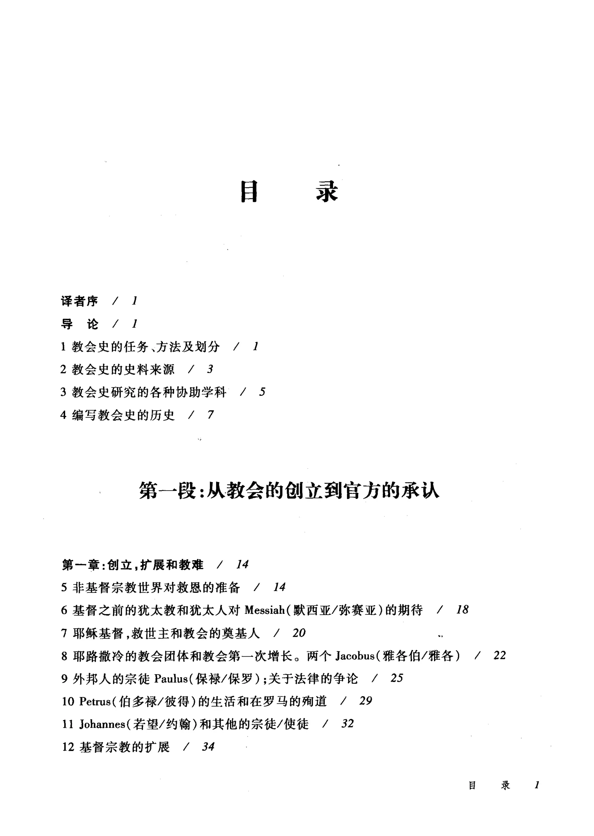 译者序 / 1
导论/ 1
目录
1 教会史的任务、方法及划分 / 1
2 教会史的史料来源 / 3
3 教会史研究的各种协助学科 / 5
4 编写教会史的历史 / 7
第一段:从教会的创立到官方的承认
第一章:创立，扩展和教难/ 14
5 非基督宗教世界对救恩的准备 / 14
6 基督之前的犹太教和犹太人对 Messiah( 默西亚/弥赛亚)的期待 / 18
7 耶稣基督，救世主和教会的奠基人 / 20
8 耶路撒冷的教会团体和教会第一次增长。两个 Jacobus( 雅各伯/雅各) / 22
9 外邦人的宗徒 Paulus( 保禄/保罗) ;关于法律的争论 / 25
10 Petrus( 伯多禄/彼得)的生活和在罗马的殉道 / 29
11 Johannes( 若望/约翰)和其他的宗徒/使徒 / 32
12 基督宗教的扩展 / 34
目录 I
 