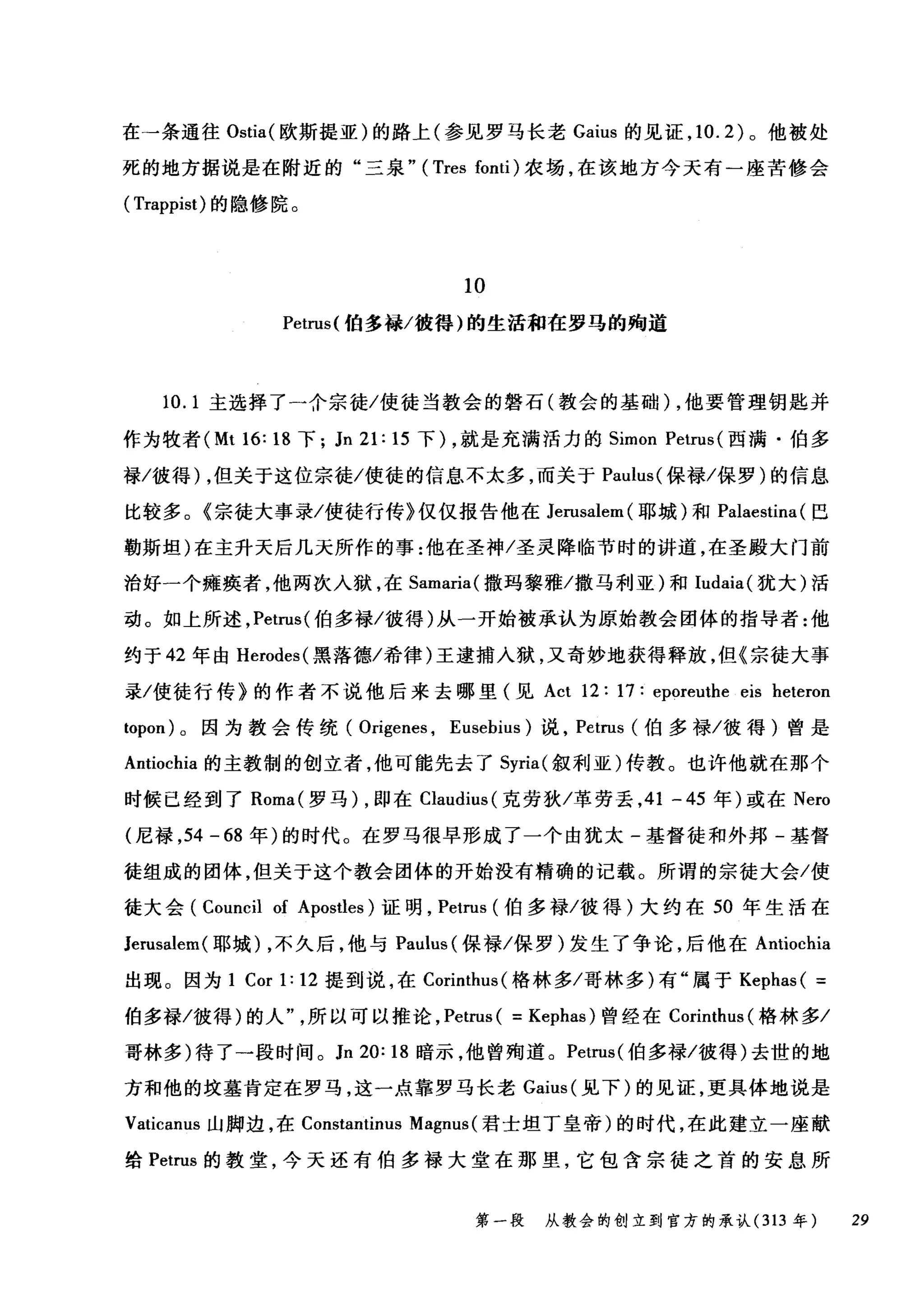 在→条通往 Ostia( 欧斯提亚)的路上(参见罗马长老 Gaius 的见证， 10.2) 。他被处
死的地方据说是在附近的"三泉.. (Tres fonti) 农场，在该地方今天有一座苦修会
( Trappist) 的隐修院。
10
Petrus( 怕多禄/彼得)的生活租在罗马的殉道
10.1 主选择了→合宗徒/使徒当教会的磐石(教会的基础) ，他要管理钥匙并
作为牧者 (Mt 16: 18 下; Jn 21: 15 下) ，就是充满活力的 Simon Petn叫西满·伯多
禄/彼得) ，但关于这位宗徒/使徒的信息不太多，而关于 Paulus( 保禄/保罗)的信息
比较多。《宗徒大事录/使徒行传》仅仅报告他在 Jen刷ler叫耶城)和 Palaestina (巴
勒斯坦)在主升天后几天所作的事:他在圣神/圣灵降临节时的讲道，在圣殿大门前
治好一个瘫痪者，他两次入狱，在 Samaria( 撒玛黎雅/撒马利亚)和 Iudaia( 犹大)活
动。如上所述， Petn叫伯多禄/彼得)从一开始被承认为原始教会团体的指导者:他
约于 42 年由 Herodes( 黑落德/希律)王逮捕入狱，又奇妙地获得释放，但《宗徒大事
录/使徒行传》的作者不说他后来去哪里(见 Act 12: 17: eporeuthe eis heteron
topon) 。因为教会传统( Origenes , Eusebius) 说， Petrus (伯多禄/彼得)曾是
Antiochia 的主教制的创立者，他可能先去了 Syria( 叙利亚)传教。也许他就在那个
时候已经到了 Roma( 罗马) ，即在 Claudius( 克劳狄/革劳丢， 41 一 45 年)或在 Nero
(尼禄， 54 - 68 年)的时代。在罗马很早形成了一个由犹太-基督徒和外邦-基督
徒组成的团体，但关于这个教会团体的开始没有精确的记载。所谓的宗徒大会/使
徒大会 (Council of Apostles) 证明， Petrus (伯多禄/彼得)大约在 50 年生活在
Jerusalem( 耶城) ，不久后，他与 Paulus (保禄/保罗)发生了争论，后他在 Antiochia
出现。因为 1 Corl:12 提到说，在 Corinthus( 格林多/哥林多)有"属于 Kephas( =
伯多禄/彼得)的人所以可以推论， Petrus ( = Kephas) 曾经在 Corinthus( 格林多/
哥林多)待了一段时间。 Jn 20: 18 暗示，他曾殉道。 Petn时伯多禄/彼得)去世的地
方和他的坟墓肯定在罗马，这一点靠罗马长老 Gaius( 见下)的见证，更具体地说是
Vaticanus 山脚边，在 Constantinus Magnus (君士坦丁皇帝)的时代，在此建立一座献
给 Petrus 的教堂，今天还有伯多禄大堂在那里，它包含宗徒之首的安息所
第一段 从教会的创立到官方的承认 (313 年 29
 