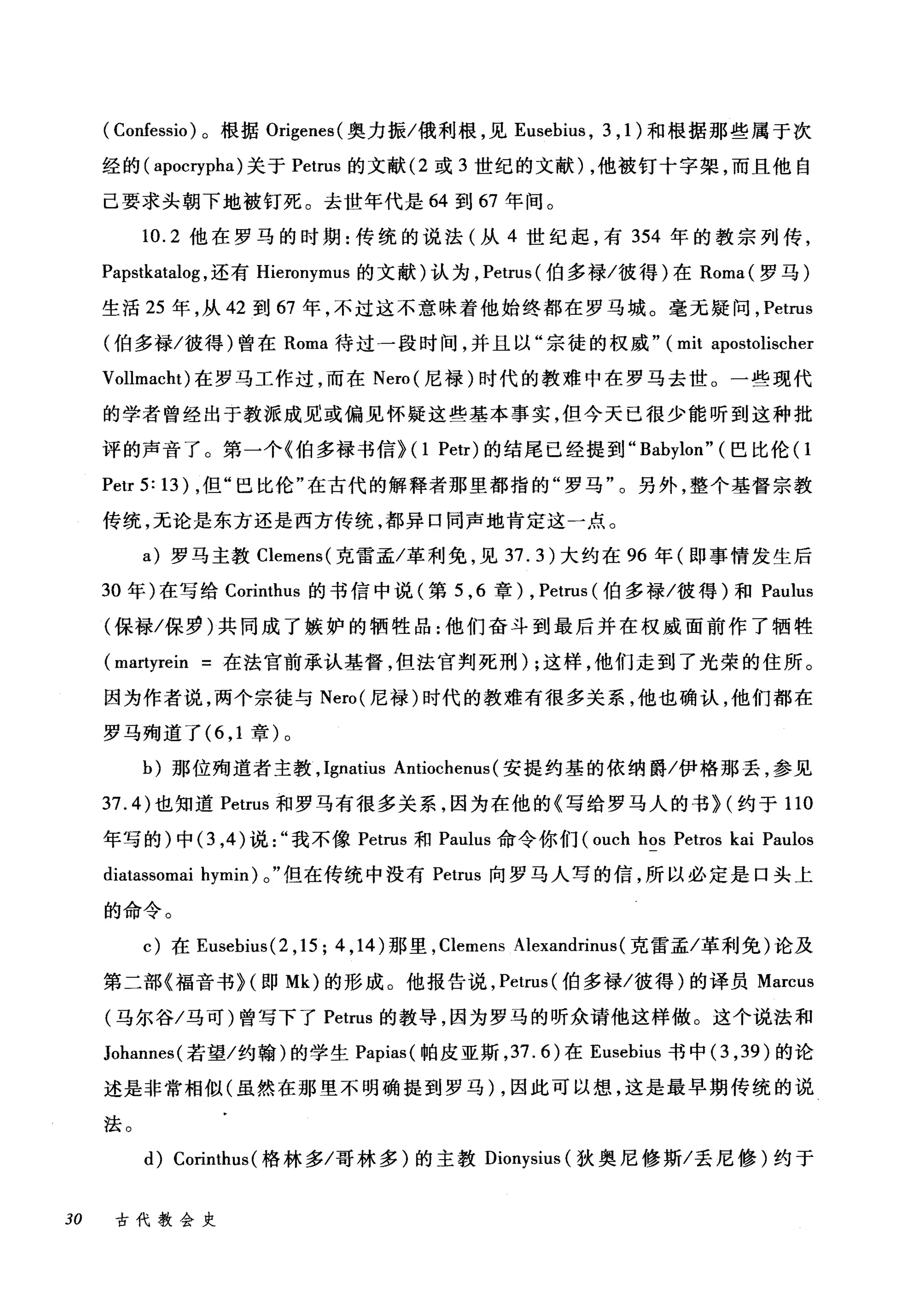 ( Confessio )。根据 Origenes( 奥力振/俄利根，见 Eusebius ， 3 ， 1) 和根据那些属于次
经的( apocrypha) 关于 Petrus 的文献 (2 或 3 世纪的文献) ，他被钉十字架，而且他自
己要求头朝下地被钉死。去世年代是 64 到 67 年间。
10.2 他在罗马的时期:传统的说法(从 4 世纪起，有 354 年的教宗列传，
Papstkatalog ，还有 Hieronymus 的文献)认为， Petrus( 伯多禄/彼得)在 Roma( 罗马)
生活 25 年，从 42 到 67 年，不过这不意味着他始终都在罗马城。毫无疑问， Petrus
(伯多禄/彼得)曾在 Roma 待过一段时间，并且以"宗徒的权威" (mit apostolischer
Vollmacht) 在罗马工作过，而在 Nero( 尼禄)时代的教难中在罗马去世。一些现代
的学者曾经出于教派成见或偏见怀疑这些基本事实，但今天已很少能听到这种批
评的声音了。第一个《伯多禄书信} (I Petr) 的结尾已经提到 "Babylon" (巴比伦(I
Petr 5: 13) ，但"巴比伦"在古代的解释者那里都指的"罗马"。另外，整个基督宗教
传统，无论是东方还是西方传统，都异口同声地肯定这一点。
a) 罗马主教 Clemens( 克雷孟/革利免，见 37.3) 大约在 96 年(即事情发生后
30 年)在写给 Corir由us 的书信中说(第 5 ， 6 章) , Petrus (伯多禄/彼得)和 Paulus
(保禄/保罗)共同成了嫉妒的牺牲品:他们奋斗到最后并在权威面前作了牺牲
(martyrein =在法宫前承认基督，但法官判死刑) ;这样，他们走到了光荣的住所。
因为作者说，两个宗徒与 Nero( 尼禄)时代的教难有很多关系，他也确认，他们都在
罗马殉道了 (6 ， 1 章)。
b) 那位殉道者主教， Ignatius Antiochenus (安提约基的依纳爵/伊格那丢，参见
37.4) 也知道 Petrus 和罗马有很多关系，因为在他的《写给罗马人的书}(约于 110
年写的)中 (3 ，的说我不像 Petrus 和 Paulus 命令你们 (ouch hos Petros kai Paulos
diatassomai hymin) 0" 但在传统中没有 Petrus 向罗马人写的信，所以必定是口头上
的命令。
c) 在 Eusebius(2 ， 15; 4 ， 14) 那里， Clemens Alexandrim叫克雷孟/革利免)论及
第二部《福音书 H 即 Mk) 的形成。他报告说， Petrus( 伯多禄/彼得)的译员 Marcus
(马尔谷/马可)曾写下了 Petrus 的教导，因为罗马的昕众请他这样做。这个说法和
Johannes( 若望/约翰)的学生 Papias( 帕皮亚斯， 37.6) 在 Eusebius 书中 (3 ， 39) 的论
述是非常相似(虽然在那里不明确提到罗马) ，因此可以想，这是最早期传统的说
法。
的 Corinthus( 格林多/哥林多)的主教 Dionysius (狄奥尼修斯/丢尼修)约于
30 古代教会史
 