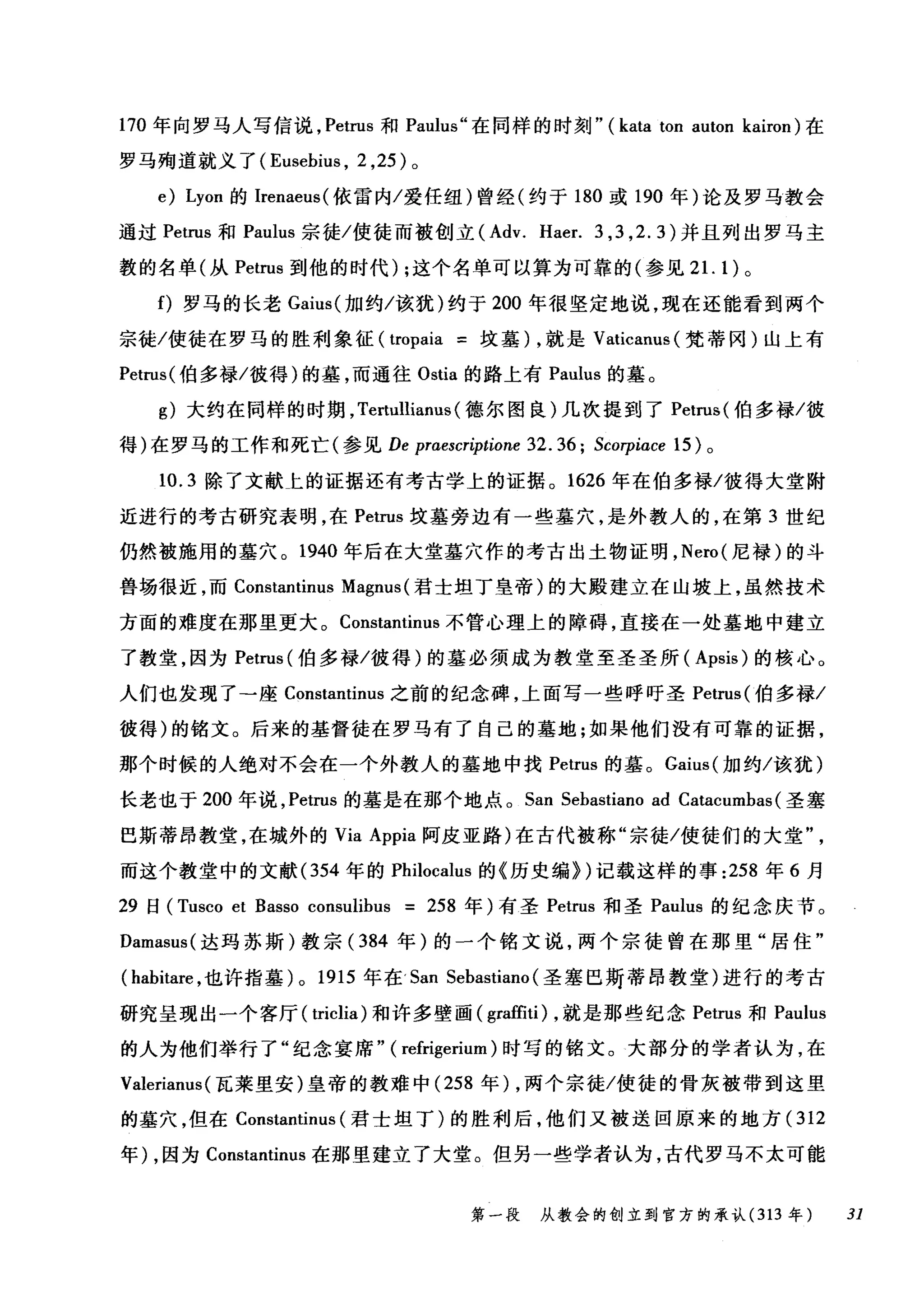 170 年向罗马人写信说， Petrus 和 Paulus" 在同样的时刻" (kata ton auton kairon) 在
罗马殉道就义了 (Eusehius ， 2 ， 25) 。
e) Lyon 的 Irenaeus( 依雷内/爱任纽)曾经(约于 180 或 190 年)论及罗马教会
通过 Petrus 和 Paulus 宗徒/使徒而被创立 (Adv. Haer. 3 ， 3 ， 2.3) 并且列出罗马主
教的名单(从 Petrus 到他的时代) ;这个名单可以算为可靠的(参见 2 1. 1) 。
f) 罗马的长老 Gaius( 加约/该犹)约于 200 年很坚定地说，现在还能看到两个
宗徙/使徒在罗马的胜利象征 (tropaia =坟墓)，就是 Vaticanus( 梵蒂冈)山上有
Petrus( 伯多禄/彼得)的墓，而通往 Ostia 的路上有 Paulus 的墓。
g) 大约在同样的时期， Tertullianus (德尔图良)几次提到了 Petrus( 伯多禄/彼
得)在罗马的工作和死亡(参见 De praescr伊ione 32.36; Scorpiace 15) 。
10.3 除了文献七的证据还有考古学上的证据。 1626 年在伯多禄/彼得大堂附
近进行的考古研究表明，在 Petrus 坟墓旁边有一些墓穴，是外教人的，在第 3 世纪
仍然被施用的墓穴。 1940 年后在大堂墓穴作的考古出土物证明， Nero( 尼禄)的斗
兽场很近，而 Constantinus Magnus (君士坦丁皇帝)的大殿建立在山坡上，虽然技术
方面的难度在那里更大。 Constantinus 不管心理上的障碍，直接在一处墓地中建立
了教堂，因为 Petrus( 伯多禄/彼得)的墓必须成为教堂至圣圣所( Apsis) 的核心。
人们也发现了→座 Constantinus 之前的纪念碑，上面写一些呼吁圣 Petrus( 伯多禄/
彼得)的铭文。后来的基督徒在罗马有了自己的墓地;如果他们没有可靠的证据，
那个时候的人绝对不会在一个外教人的墓地中找 Petrus 的墓。 Gaius( 加约/该犹)
长老也于 200 年说， Petrus 的墓是在那个地点。 San Sehastiano ad Catacumhas (圣塞
巴斯蒂昂教堂，在城外的 Via Appia 阿皮亚路)在古代被称"宗徒/使徒们的大堂
而这个教堂中的文献 (354 年的 Philocalus 的《历史编})记载这样的事 :258 年 6 月
29 日 (Tusco et Basso consulihus = 258 年)有圣 Petrus 和圣 Paulus 的纪念庆节。
Damasus( 达玛苏斯)教宗( 384 年)的一个铭文说，两个宗徒曾在那里"居住"
(hahitare ，也许指墓 )0 1915 年在'San Sehastiano (圣塞巴斯蒂昂教堂)进行的考古
研究呈现出一个客厅( triclia) 和许多壁画( gra的i) ，就是那些纪念 Petrus 和 Paulus
的人为他们举行了"纪念宴席" ( refrigerium )时写的铭文。大部分的学者认为，在
Valerianus (瓦莱里安)皇帝的教难中 (258 年) ，两个宗徒/使徒的骨灰被带到这里
的墓穴，但在 Constantinus (君士坦丁)的胜利后，他们又被送回原来的地方 (312
年) ，因为 Constantinus 在那里建立了大堂。但另一些学者认为，古代罗马不太可能
第一段 从教会的创立到官方的承认 (313 年 31
 