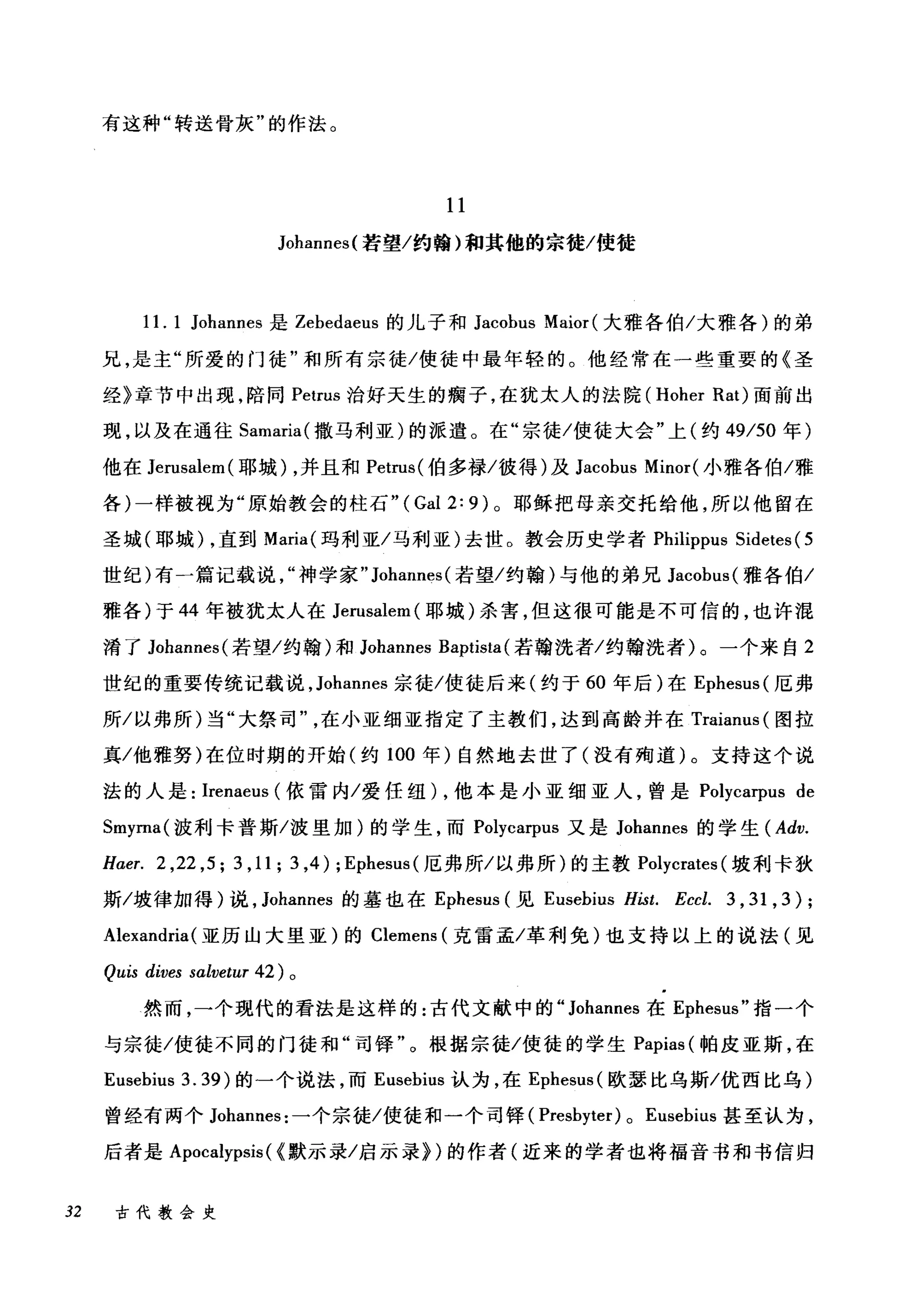 有这种"转送骨灰"的作法。
11
Johannes( 若望/约翰)和其他的宗徒/使徒
11. 1 Johannes 是 Zebedaeus 的儿子和 Jacobus Maior( 大雅各伯/大雅各)的弟
兄，是主"所爱的门徒"和所有宗徒/使徒中最年轻的。他经常在一些重要的《圣
经》章节中出现，陪同 Petrus 治好天生的瘸子，在犹太人的法院 (Hoher Rat) 面前出
现，以及在通往 Samaria( 撒马利亚)的派遣。在"宗徒/使徒大会"上(约 49/50 年)
他在 Jerusalem( 耶城) ，并且和 Petrus( 伯多禄/彼得)及 Jacobus Minor( 小雅各伯/雅
各)一样被视为"原始教会的柱石"( Gal 2: 9) 。耶稣把母亲交托给他，所以他留在
圣城(耶城) ，直到 Maria( 玛利亚/马利亚)去世。教会历史学者 Philippus Sidetes ( 5
世纪)有一篇记载说神学家" Johannes( 若望/约翰)与他的弟兄 Jacobus( 雅各伯/
雅各)于 44 年被犹太人在 Jerusalem( 耶城)杀害，但这很可能是不可信的，也许混
淆了 Johannes( 若望/约翰)和 Johannes Baptista (若翰洗者/约翰洗者)。一个来自 2
世纪的重要传统记载说， Johannes 宗徒/使徒后来(约于 60 年后)在 Ephesus( 厄弗
所/以弗所)当"大祭司在小亚细亚指定了主教 11'们门J ，达到高龄并在 Tra缸iam附1
真/他雅努)在位时期的开始(约 10ω0 年)自然地去世了(没有殉道)九。支持这个说
法的人是: Ire陀enaeus叫(依雷内/爱任纽 )λ，他本是小亚细亚人，曾是 Pol忖ycωar甲pu田1汹s d由e
Smyrna( 披利卡普斯/波里加)的学生，而 Pol与ycar叩pus 又是 Johannes 的学生(忱Adv.
Haer. 2 ,22 ,5; 3 ,11; 3 ,4) ; Ephesus( 厄弗所/以弗所)的主教 Polycrates (坡利卡狄
斯/坡律加得)说， Johannes 的墓也在 Ephesus (见 Eusebius Hist. Eccl. 3 , 31 , 3);
Alexandria(亚历山大里亚)的 Clemens (克雷孟/革利免)也支持以上的说法(见
Quis dives salvetur 42 )。
然而，一个现代的看法是这样的:古代文献中的" Johannes 在 Ephesus" 指一个
与宗徒/使徒不同的门徒和"司锋"。根据宗徒/使徒的学生 Papias (帕皮亚斯，在
Eusebius 3. 39) 的一个说法，而 Eusebius 认为，在 Ephesus( 欧瑟比乌斯/优西比乌)
曾经有两个 Johannes: 一个宗徒/使徒和一个司锋 (Presbyter) 0 Eusebius 甚至认为，
后者是 Apocalypsis( <默示录/启示录})的作者(近来的学者也将福音书和书信归
32 古代教会史
 