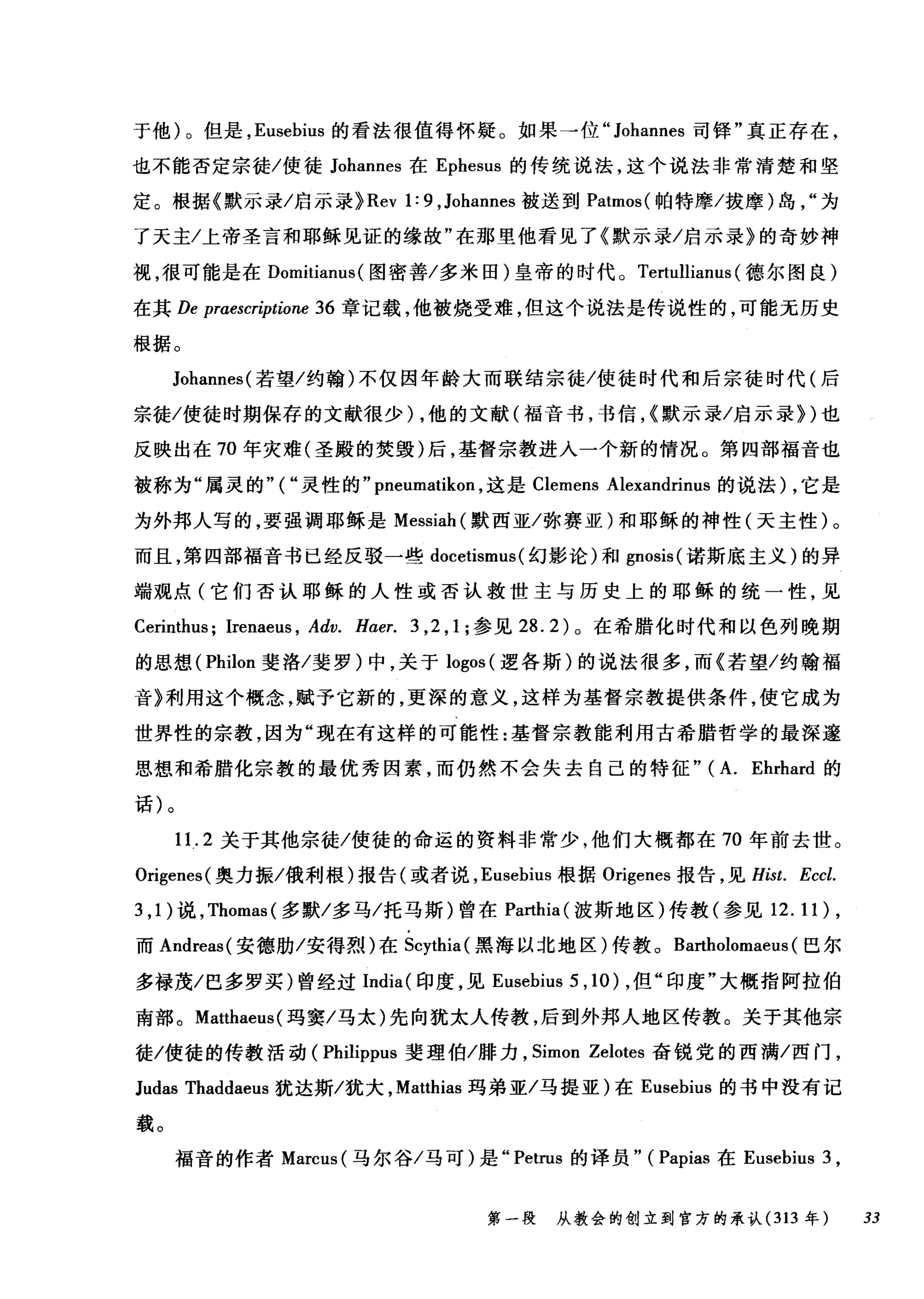 于他)。但是， Eusebius 的看法很值得怀疑。如果→位" Johannes 司锋"真正存在，
也不能否定宗徒/使徒 Johannes 在 Ephesus 的传统说法，这个说法非常清楚和坚
定。根据《默示录/启示录} Rev 1: 9 ， Johannes 被送到 Patmos( 帕特摩/拔摩)岛为
了天主/上帝圣言和耶稣见证的缘故"在那里他看见了《默示录/启示录》的奇妙神
视，很可能是在 Domitianus (图密善/多米田)皇帝的时代。 Tertullianus (德尔图良)
在其 De praescriptione 36 章记载，他被烧受难，但这个说法是传说性的，可能元历史
根据。
Johannes( 若望/约翰)不仅因年龄大而联结宗徒/使徒时代和后宗徒时代(后
宗徙/使徒时期保存的文献很少) ，他的文献(福音书，书信，(默示录/启示录})也
反映出在 70 年灾难(圣殿的焚毁)后，基督宗教进入一个新的情况。第四部福音也
被称为"属灵的"("灵性的" pneumatikon ，这是 Clemens Alexandrinus 的说法) ，它是
为外邦人写的，要强调耶稣是 Messiah( 默西亚/弥赛亚)和耶稣的神性(天主性)。
而且，第四部福音书已经反驳一些 docetismus (幻影论)和 gnosis( 诺斯底主义)的异
端观点(它们否认耶稣的人性或否认救世主与历史上的耶稣的统一性，见
Cerinthus; Irenaeus , Adv. H，αer. 3 ， 2 ， 1; 参见 28.2) 。在希腊化时代和以色列晚期
的思想( Philon 斐洛/斐罗)中，关于 logos (逻各斯)的说法很多，而《若望/约翰福
音》利用这个概念，赋予它新的，更深的意义，这样为基督宗教提供条件，使它成为
世界性的宗教，因为"现在有这样的可能性:基督宗教能利用古希腊哲学的最深邃
思想和希腊化宗教的最优秀因素，而仍然不会失去自己的特征" (A. Ehrhard 的
话)。
11. 2 关于其他宗徒/使徒的命运的资料非常少，他们大概都在 70 年前去世。
Origenes( 奥力振/俄利根)报告(或者说， Eusebius 根据 Origenes 报告，见 Hist. Eccl.
3 ， 1) 说， Thomas( 多默/多马/托马斯)曾在 Parthia( 波斯地区)传教(参见 12.11) ,
而 Andreas( 安德肋/安得烈)在 Scythia( 黑海以北地区)传教。 Bartholomaet叫巴尔
多禄茂/巴多罗买)曾经过 India( 印度，见 Eusebius 5 ,10) ，但"印度"大概指阿拉伯
南部。 Matthaeus( 玛窦/马太)先向犹太人传教，后到外邦人地区传教。关于其他宗
徒/使徒的传教活动( Philippus 斐理伯/排力， Simon Zelotes 奋锐党的西满/西门，
Judas Thaddaeus 犹达斯/犹大， Matthias 玛弟亚/马提亚)在 Eusebius 的书中没有记
载。
福音的作者 Marcus( 马尔谷/马可)是" Petrus 的译员" (Papias 在 Eusebius 3 ,
第一段 从教会的创立到官方的承认 (313 年 33
 