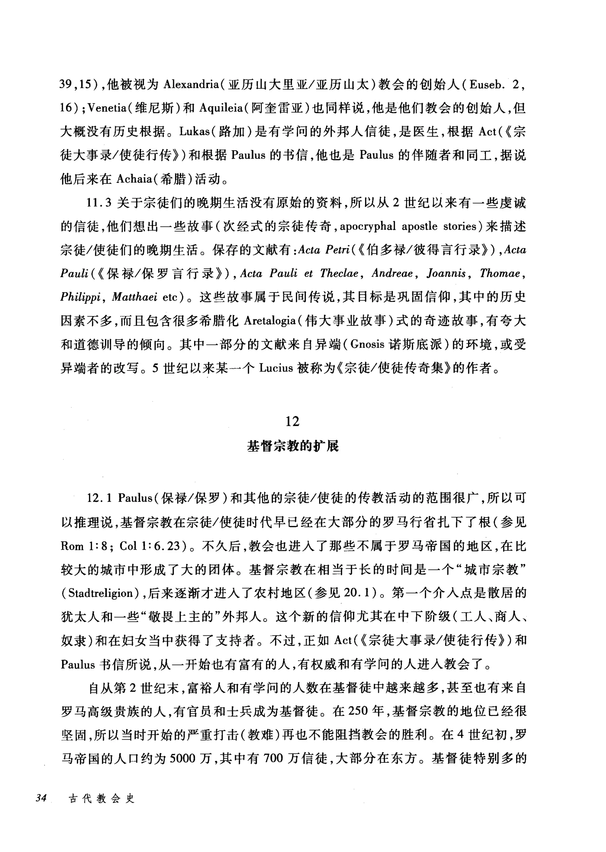 39 ,15) ，他被视为 Alexandria (亚历山大里亚/亚历山太)教会的创始人 (Euseb. 2 ,
16) ;Venetia (维尼斯)和 Aquileia( 阿奎雷亚)也同样说，他是他们教会的创始人，但
大概没有历史根据。 Lukas( 路加)是有学问的外邦人信徒，是医生，根据 Act( <宗
徒大事录/使徒行传})和根据 Paulus 的书信，他也是 Paulus 的伴随者和同工，据说
他后来在 Achaia( 希腊)活动。
11. 3 关于宗徒们的晚期生活没有原始的资料，所以从 2 世纪以来有一些虔诚
的信徒，他们想出一些故事(次经式的宗徒传奇， apOCIγphal apostle stories) 来描述
宗徒/使徒们的晚期生活。保存的文献有 :Acta Petri( < 伯多禄/彼得言行录}) ,Acta
Pauli (<保禄/保罗言行录) ) , Acta Pauli et Theclae , Andre肘， Joannis , Thom时，
Philippi , Matthαei etc) 。这些故事属于民间传说，其目标是巩固信仰，其中的历史
因素不多，而且包含很多希腊化 Aretalogia (伟大事业故事)式的奇迹故事，有夸大
和道德训导的倾向。其中一部分的文献来自异端( Gnosis 诺斯底派)的环境，或受
异端者的改写。 5 世纪以来某一个 Lucius 被称为《宗徒/使徒传奇集》的作者。
12
基督宗教的扩展
12.1 Paulus( 保禄/保罗)和其他的宗徒/使徒的传教活动的范围很广，所以可
以推理说，基督宗教在宗徒/使徒时代早己经在大部分的罗马行省扎下了根(参见
Rom 1: 8; Col 1: 6. 23) 。不久后，教会也进入了那些不属于罗马帝国的地区，在比
较大的城市中形成了大的团体。基督宗教在相当于长的时间是一个"城市宗教"
( Stadtreligion) ，后来逐渐才进入了农村地区(参见 20.1) 。第一个介入点是散居的
犹太人和一些"敬畏上主的"外邦人。这个新的信仰尤其在中下阶级(工人、商人、
奴隶)和在妇女当中获得了支持者。不过，正如 Act( <宗徒大事录/使徒行传})和
Paulus 书信所说，从一开始也有富有的人，有权威和有学问的人进入教会了。
自从第 2 世纪末，富裕人和有学问的人数在基督徒中越来越多，甚至也有来自
罗马高级贵族的人，有官员和士兵成为基督徒。在 250 年，基督宗教的地位已经很
坚固，所以当时开始的严重打击(教难)再也不能阻挡教会的胜利。在 4 世纪初，罗
马帝国的人口约为 5000 万，其中有 700 万信徒，大部分在东方。基督徒特别多的
34 古代教会史
 