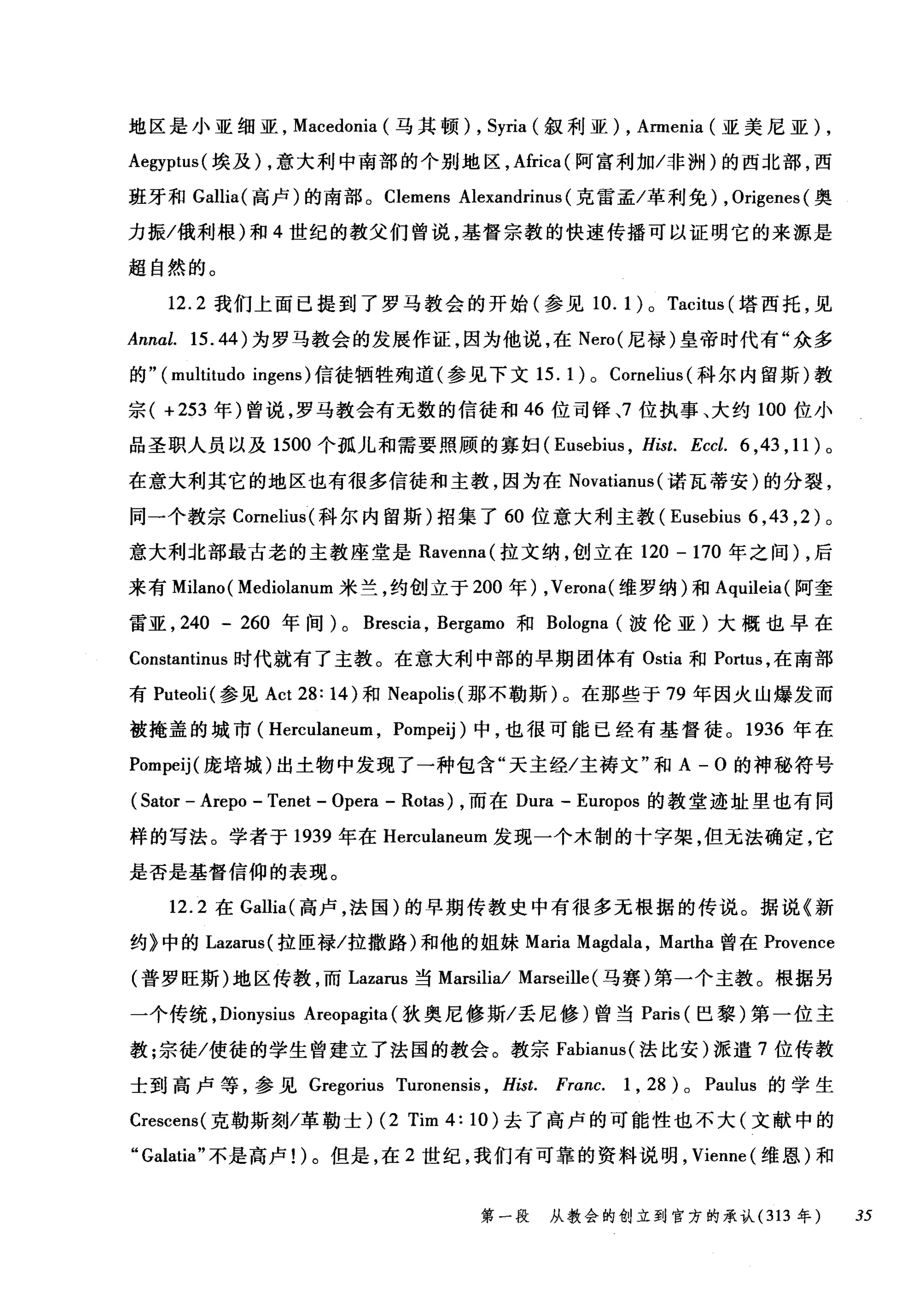 地区是小亚细亚， Macedonia (马其顿) , Syria (叙利亚) , Annenia (亚美尼亚) ,
Aegyptus( 埃及) ，意大利中南部的个别地区， Africa( 阿富利加/非洲)的西北部，西
班牙和 Gallia( 高卢)的南部。 Clemens Alexandrinus (克雷孟/革利免) , Origenes (奥
力振/俄利根)和 4 世纪的教父们曾说，基督宗教的快速传播可以证明它的来源是
超自然的。
12.2 我们上面已提到了罗马教会的开始(参见 10. 1) 0 Tacitus (塔西托，见
Annal. 15.44) 为罗马教会的发展作证，因为他说，在 Nero( 尼禄)皇帝时代有"众多
的" (multitudo ingens) 信徒牺牲殉道(参见下文 15.1)0 Cornelius( 科尔内留斯)教
宗( +253 年)曾说，罗马教会有无数的信徒和 46 位司锋、7 位执事、大约 100 位小
品圣职人员以及 1500 个孤儿和需要照顾的寡妇 (Eusebius ， Hist. Eccl. 6 ， 43 ， 11) 。
在意大利其它的地区也有很多信徒和主教，因为在 Novatianus (诺瓦蒂安)的分裂，
同一个教宗 Cornelil叫科尔内留斯)招集了 60 位意大利主教 (Eusebius 6 ， 43 ， 2) 。
意大利北部最古老的主教座堂是 Ravenna( 拉文纳，创立在 120 - 170 年之间) ，后
来有 Milano ( Mediolanum 米兰，约创立于 200 年) ， Verona( 维罗纳)和 Aquileia( 阿奎
雷亚， 240 - 260 年间) 0 Brescia , Bergamo 和 Bologna (波伦亚)大概也早在
Constantinus 时代就有了主教。在意大利中部的早期团体有 Ostia 和 P。此us ，在南部
有 Puteoli( 参见 Act 28: 14) 和 Neapolis( 那不勒斯)。在那些于 79 年因火山爆发而
被掩盖的城市( Herculaneum , Pompeij) 中，也很可能已经有基督徒。 1936 年在
Pompeij( 庞培城)出土物中发现了一种包含"天主经/主祷文"和 A-O 的神秘符号
(Sator - Arepo - Tenet - Opera - Rotas) ，而在 Dura - Europos 的教堂迹址里也有同
样的写法。学者于 1939 年在 Herculaneum 发现一个木制的十字架，但无法确定，它
是否是基督信仰的表现。
12.2 在 Gallia( 高卢，法国)的早期传教史中有很多元根据的传说。据说《新
约》中的 Lazarus( 拉匣禄/拉撒路)和他的姐妹 Maria Magdala , Martha 曾在 Provence
(普罗旺斯)地区传教，而 Lazarus 当 Marsilia/ Marseille (马赛)第一个主教。根据另
一个传统， Dionysius Areopagita (狄奥尼修斯/丢尼修)曾当 Paris (巴黎)第一位主
教;宗徒/使徒的学生曾建立了法国的教会。教宗 Fabianus( 法比安)派遣 7 位传教
士到高卢等，参见 Gregorius Turonensis , Hist. Franc. 1 , 28 ) 0 Paulus 的学生
Crescens( 克勒斯刻/革勒士) (2 Tim 4: 10) 去了高卢的可能性也不大(文献中的
"Galatia" 不是高卢1)。但是，在 2 世纪，我们有可靠的资料说明， Vienne (维恩)和
第一段 从教会的创立到官方的承认 (313 年 35
 