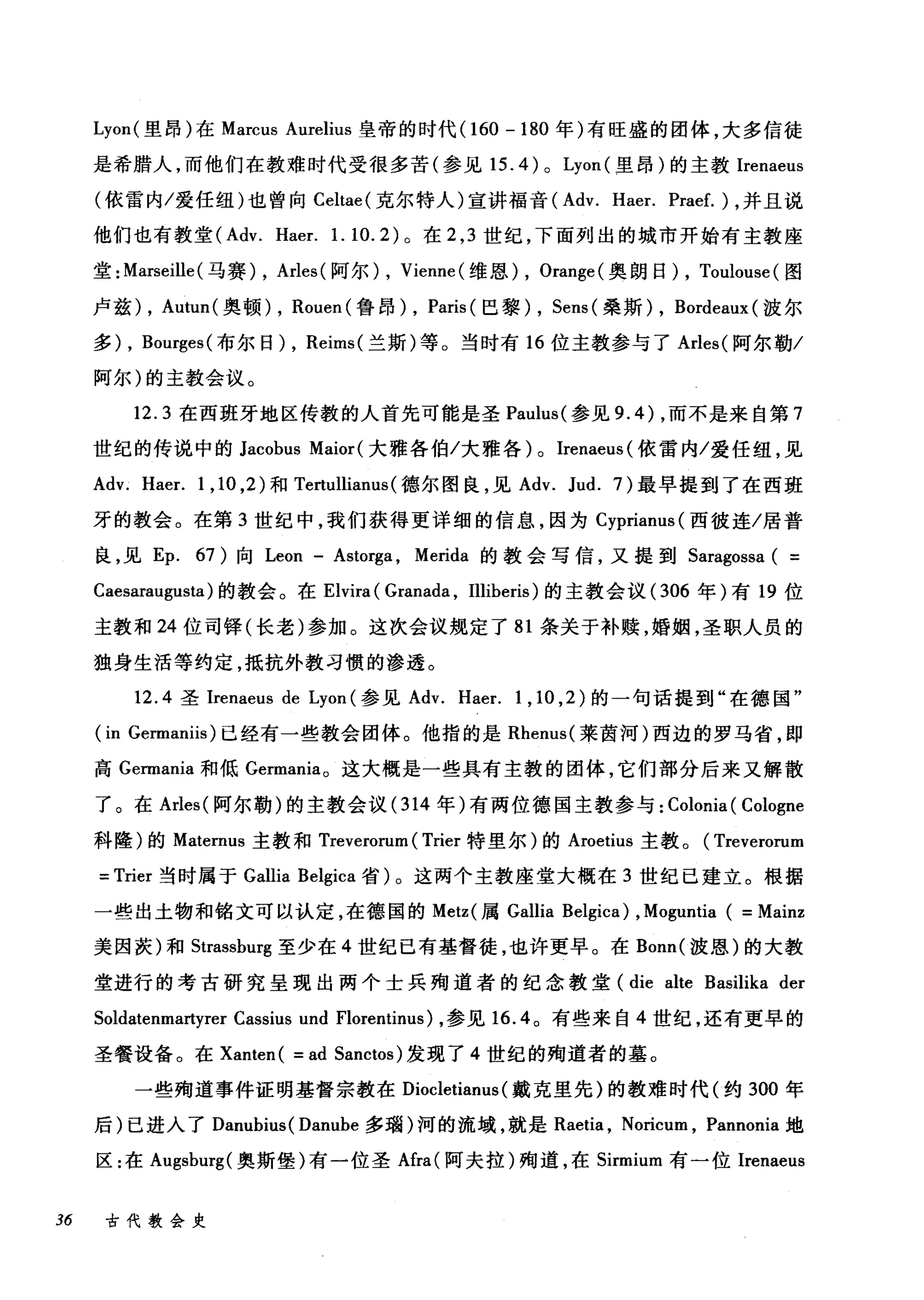 Lyon( 里昂)在 Marcus Aurelius 皇帝的时代 (160 - 180 年)有旺盛的团体，大多信徒
是希腊人，而他们在教难时代受很多苦(参见 15. 4 ) 0 Lyon (里昂)的主教Irenaeus
(依雷内/爱任纽)也曾向 Celtae( 克尔特人)宣讲福音( Adv. Haer. Praef.)，并且说
他们也有教堂 (Adv. Haer. 1. 10.2) 。在 2 ， 3 世纪，下面列出的城市开始有主教座
堂: Marseille (马赛) , Arles( 阿尔) , Vienne (维恩) , Orange( 奥朗日) , Toulouse (图
卢兹) , Autun( 奥顿)， Rouen( 鲁昂) , Paris (巴黎)， Sens( 桑斯)， Bordeaux (波尔
多) , Bourges( 布尔日)， Reims( 兰斯)等。当时有 16 位主教参与了 Arles( 阿尔勒/
阿尔)的主教会议。
12.3 在西班牙地区传教的人首先可能是圣 Paulus( 参见 9.4) ，而不是来自第 7
世纪的传说中的 Jacobus Maior( 大雅各伯/大雅各) 0 Irenaeus (依雷内/爱任纽，见
Adv. Haer. 1 ， 10 ， 2) 和 Tertulliam叫德尔图良，见 Adv. Jud. 7) 最早提到了在西班
牙的教会。在第 3 世纪中，我们获得更详细的信息，因为 Cypriam叫西彼连/居普
良，见 Ep. 67) 向 Leon - Astorga , Merida 的教会写信，又提到 Saragossa ( =
Caesaraugusta) 的教会。在 Elvira ( Granada , Illiberis) 的主教会议 (306 年)有 19 位
主教和 24 位司锋(长老)参加。这次会议规定了 81 条关于补赎，婚姻，圣职人员的
独身生活等约定，抵抗外教习惯的渗透。
12.4 圣Irenaeus de Lyon (参见 Adv. Haer. 1 , 10 ,2 )的一句话提到"在德国"
(in Germaniis) 已经有一些教会团体。他指的是 Rhenus( 莱茵河)西边的罗马省，即
高 Germania 和低 Germania。这大概是一些具有主教的团体，它们部分后来又解散
了。在 Arles( 阿尔勒)的主教会议 (314 年)有两位德国主教参与: Colonia ( Cologne
科隆)的 Matemus 主教和 Treverorum ( Trier 特里尔)的 Aroetius 主教。( Treverorum
= Trier 当时属于 Gallia Belgica 省)。这两个主教座堂大惭在 3 世纪己建立。根据
一些出土物和铭文可以认定，在德国的 Metz( 属 Gallia Belgica) , Moguntia ( =Mainz
美因茨)和 Strassburg 至少在 4 世纪已有基督徒，也许更早。在 Bonn( 波恩)的大教
堂进行的考古研究呈现出两个士兵殉道者的纪念教堂 (die alte Basilika der
Soldatenmartyrer Cassius und Florentinus) ，参见 16.4 。有些来自 4 世纪，还有更早的
圣餐设备。在 Xanten ( = ad Sanctos) 发现了 4 世纪的殉道者的基。
一些殉道事件证明基督宗教在 Diocletianus (戴克里先)的教难时代(约 300 年
后)已进入了 Danubius( Danube 多瑞)河的流域，就是 Raetia ， Noricum , Pannonia 地
区:在 Augsburg( 奥斯堡)有一位圣Afra( 阿夫拉)殉道，在 Sirmium 有一位Irenaeus
36 古代教会史
 