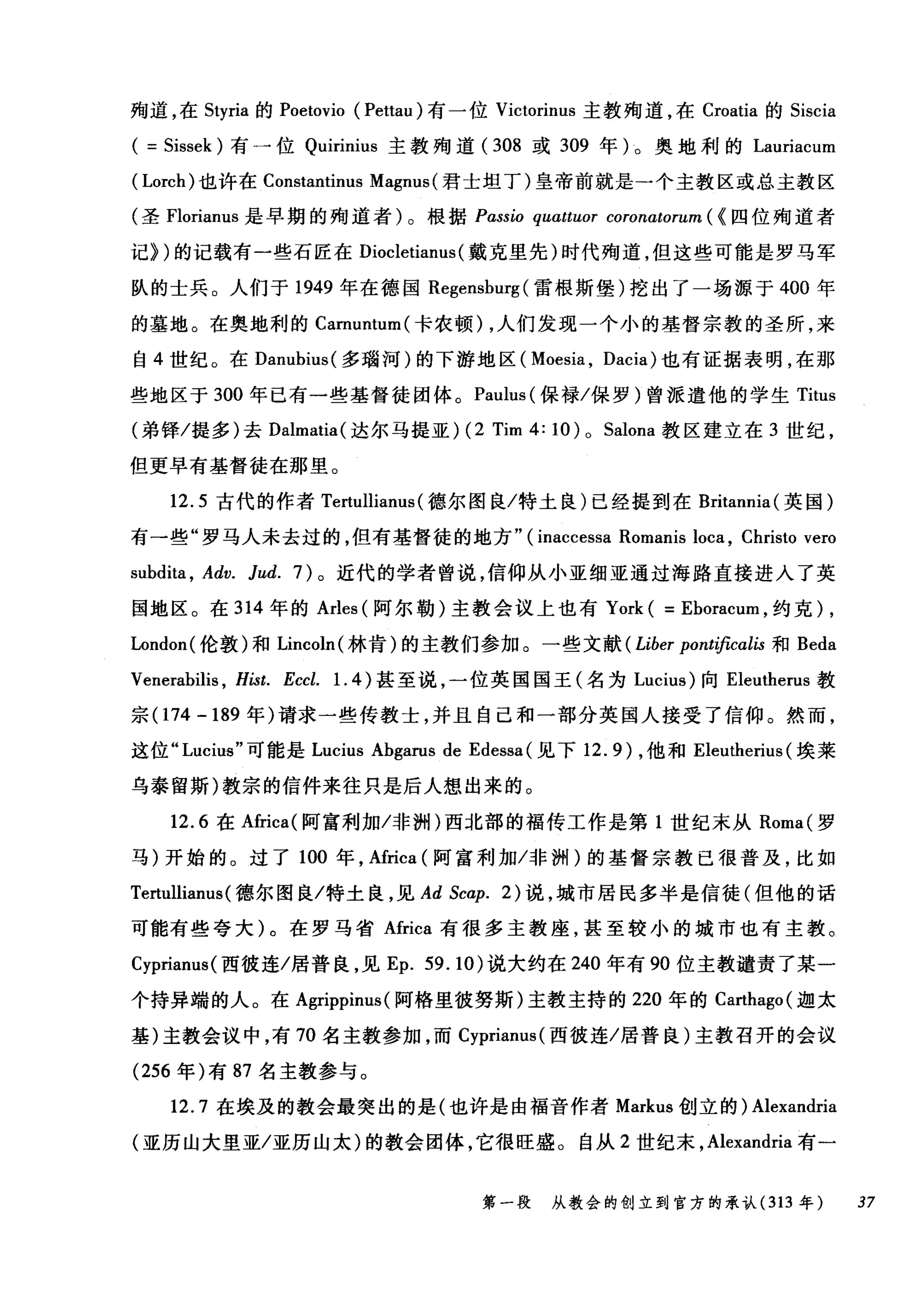 殉道，在 Styria 的 Poetovio (Pettau) 有一位 Victorinus 主教殉道，在 Croatia 的 Siscia
( = Sissek) 有一位 Quirinius 主教殉道( 308 或 309 年)。奥地利的 Lauriacum
( Lorch) 也许在 Constantinus Magnus( 君士坦丁)皇帝前就是一个主教区或总主教区
(圣 Florianus 是早期的殉道者)。根据 Pαssio quαttuor coronatorum ( {四位殉道者
记))的记载有一些石匠在 Diocletianus (戴克里先)时代殉道，但这些可能是罗马军
队的士兵。人们于 1949 年在德国 Regenshurg (雷根斯堡)挖出了一场源于 400 年
的墓地。在奥地利的 Camuntum( 卡农顿)，人们发现一个小的基督宗教的圣所，来
自 4 世纪。在 Danuhius( 多瑞河)的下游地区( Moesia , Dacia) 也有证据表明，在那
些地区于 300 年已有一些基督徒团体。 Paulus( 保禄/保罗)曾派遣他的学生 Titus
(弟锋/提多)去 Dalmatia( 达尔马提亚) (2 Tim 4: 10) 0 Salona 教区建立在 3 世纪，
但更早有基督徒在那里。
12.5 古代的作者 Tertullianus (德尔图良/特土良)已经提到在 Britannia( 英国)
有一些"罗马人未去过的，但有基督徒的地方" (inaccessa Romanis loca , Christo vero
suhdita , Adv. Jud. 7) 。近代的学者曾说，信仰从小亚细亚通过海路直接进入了英
国地区。在 314 年的 Arles (阿尔勒)主教会议上也有 York ( = Ehoracum ，约克) ,
London( 伦敦)和 Lincoln( 林肯)的主教们参加。一些文献 (Liber pont庐cαlis 和 Beda
Venerahilis , Hist. Eccl. 1. 4 )甚至说，一位英国国王(名为 Lucius) 向 Ele叫lerus 教
宗(174-189 年)请求一些传教士，并且自己和一部分英国人接受了信仰。然而，
这位 "Lucius" 可能是 Lucius Ahgarus de Edessa (见下 12.9) ，他和 Eleutherius (埃莱
乌泰留斯)教宗的信件来往只是后人想出来的。
12.6 在Africa( 阿富利加/非洲)西北部的福传工作是第 1 世纪末从 Roma( 罗
马)开始的。过了 100 年，Africa (阿富利加/非洲)的基督宗教已很普及，比如
Tertullianus( 德尔图良/特土良，见 Ad Scap. 2) 说，城市居民多半是信徒(但他的话
可能有些夸大)。在罗马省 Africa 有很多主教座，甚至较小的城市也有主教。
Cyprianus( 西彼连/居普良，见 Ep. 59.10) 说大约在 240 年有 90 位主教谴责了某一
个持异端的人。在 Agrippinus (阿格里彼努斯)主教主持的 220 年的 Ca出ago( 迦太
基)主教会议中，有 70 名主教参加，而 Cyprianus( 西彼连/居普良)主教召开的会议
(256 年)有 87 名主教参与。
12.7 在埃及的教会最突出的是(也许是由福音作者 Markus 创立的) Alexandria
(亚历山大里亚/亚历山太)的教会团体，它很旺盛。自从 2 世纪末， Alexandria 有一
第一段 从教会的创立到官方的承认 (313 年 37
 