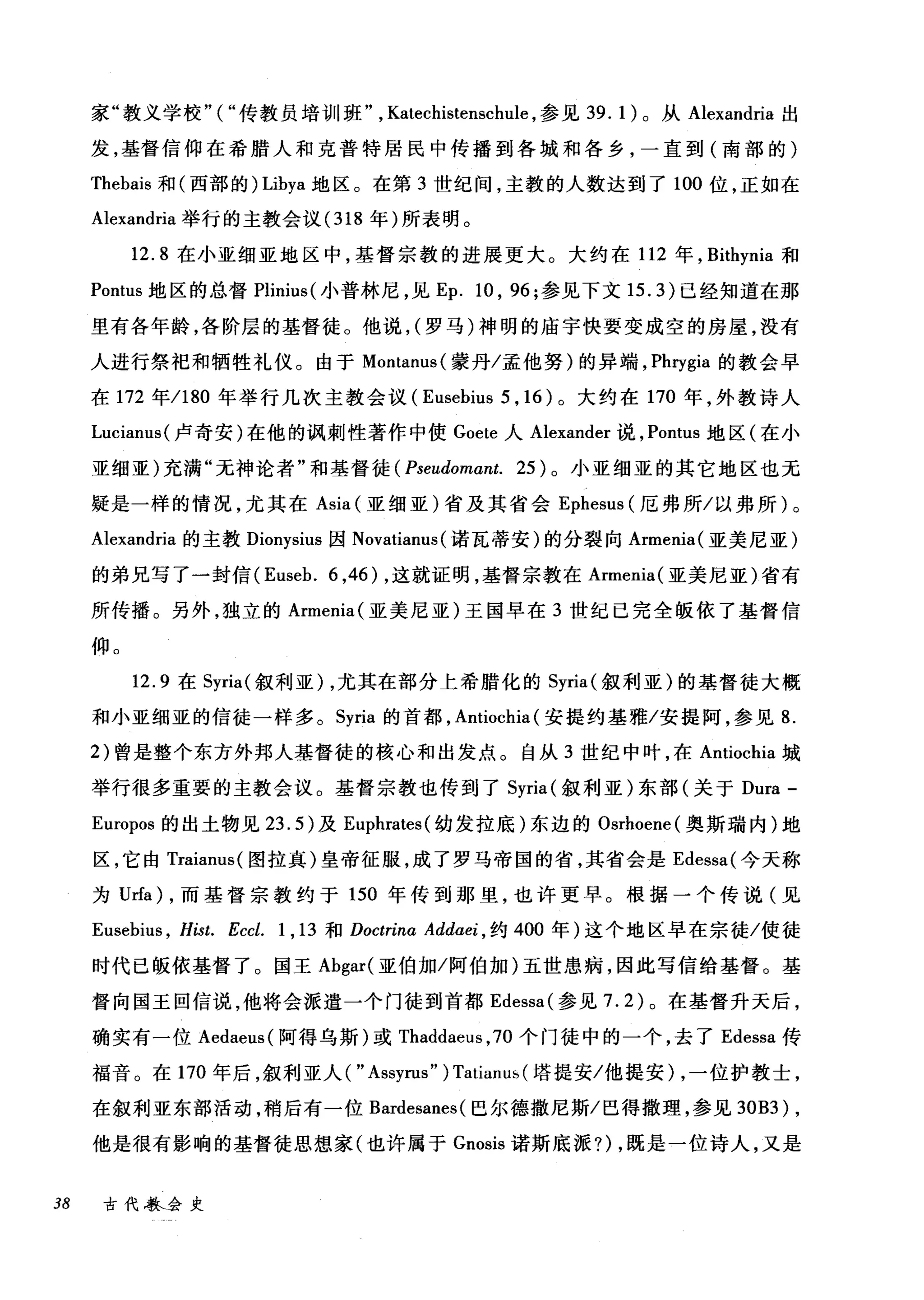 家"教义学校"("传教员培训班" ， Katechistenschl山，参见 39. 1) 。从 Alexandria 出
发，基督信仰在希腊人和克普特居民中传播到各城和各乡，一直到(南部的)
Thebais 和(西部的) Libya 地区。在第 3 世纪间，主教的人数达到了 100 位，正如在
Alexandria 举行的主教会议 (318 年)所表明。
12.8 在小亚细亚地区中，基督宗教的进展更大。大约在 112 年， Bithynia 和
Pontus 地区的总督 Plinius( 小普林尼，见 Ep. 10 ， 96; 参见下文 15.3) 已经知道在那
里有各年龄，各阶层的基督徒。他说， (罗马)神明的庙宇快要变成空的房屋，没有
人进行祭祀和牺牲礼仪。由于 Montanus( 蒙丹/孟他努)的异端， Phrygia 的教会早
在 172 年/180 年举行几次主教会议( Eusebius 5 ， 16) 。大约在 170 年，外教诗人
Lucianus( 卢奇安)在他的讽刺性著作中使 Goete 人 Alexander 说， Pontus 地区(在小
亚细亚)充满"无神论者"和基督徒 ( Pseudomαnt. 25) 。小亚细亚的其它地区也无
疑是一样的情况，尤其在 Asia (亚细亚)省及其省会 Ephesus (厄弗所/以弗所)。
Alexandria 的主教 Dionysius 因 Novatianus (诺瓦蒂安)的分裂向 Armenia( 亚美尼亚)
的弟兄写了一封信 (Euseb. 6 ，46) ，这就证明，基督宗教在 Armenia( 亚美尼亚)省有
所传播。另外，独立的 Armenia( 亚美尼亚)王国早在 3 世纪已完全版依了基督信
仰。
12.9 在 Syria( 叙利亚) ，尤其在部分上希腊化的 Syria( 叙利亚)的基督徒大概
和小亚细亚的信徒一样多。 Syria 的首都， Antiochia (安提约基雅/安提阿，参见 8.
2) 曾是整个东方外邦人基督徒的核心和出发点。自从 3 世纪中叶，在 Antiochia 城
举行很多重要的主教会议。基督宗教也传到了 Syria (叙利亚)东部(关于 Dura -
Europos 的出土物见 23.5) 及 Euphrates( 幼发拉底)东边的 Osrhoene( 奥斯瑞内)地
区，它由 Traianus( 图拉真)皇帝征服，成了罗马帝国的省，其省会是 Edessa( 今天称
为 Urfa) ，而基督宗教约于 150 年传到那里，也许更早。根据一个传说(见
Eusebius , Hist. Eccl. 1 , 13 和 Doctrina Addαe~ ，约 400 年)这个地区早在宗徒/使徒
时代己版依基督了。国王 Abgar( 亚伯加/阿伯加)五世患病，因此写信给基督。基
督向国王回信说，他将会派遣一个门徒到首都 Edessa( 参见 7.2) 。在基督升天后，
确实有一位 Aedaeus( 阿得乌斯)或 Thaddaeus ， 70 个门徒中的一个，去了 Edessa 传
福音。在 170 年后，叙利亚人( " Assyrus" ) Tatianm,(塔提安/他提安)，一位护教士，
在叙利亚东部活动，稍后有一位 Bardesanes( 巴尔德撒尼斯/巴得撒理，参见到B3) ,
他是很有影响的基督徒思想家(也许属于 Gnosis 诺斯底派?)，既是一位诗人，又是
38 古代歇会史
 