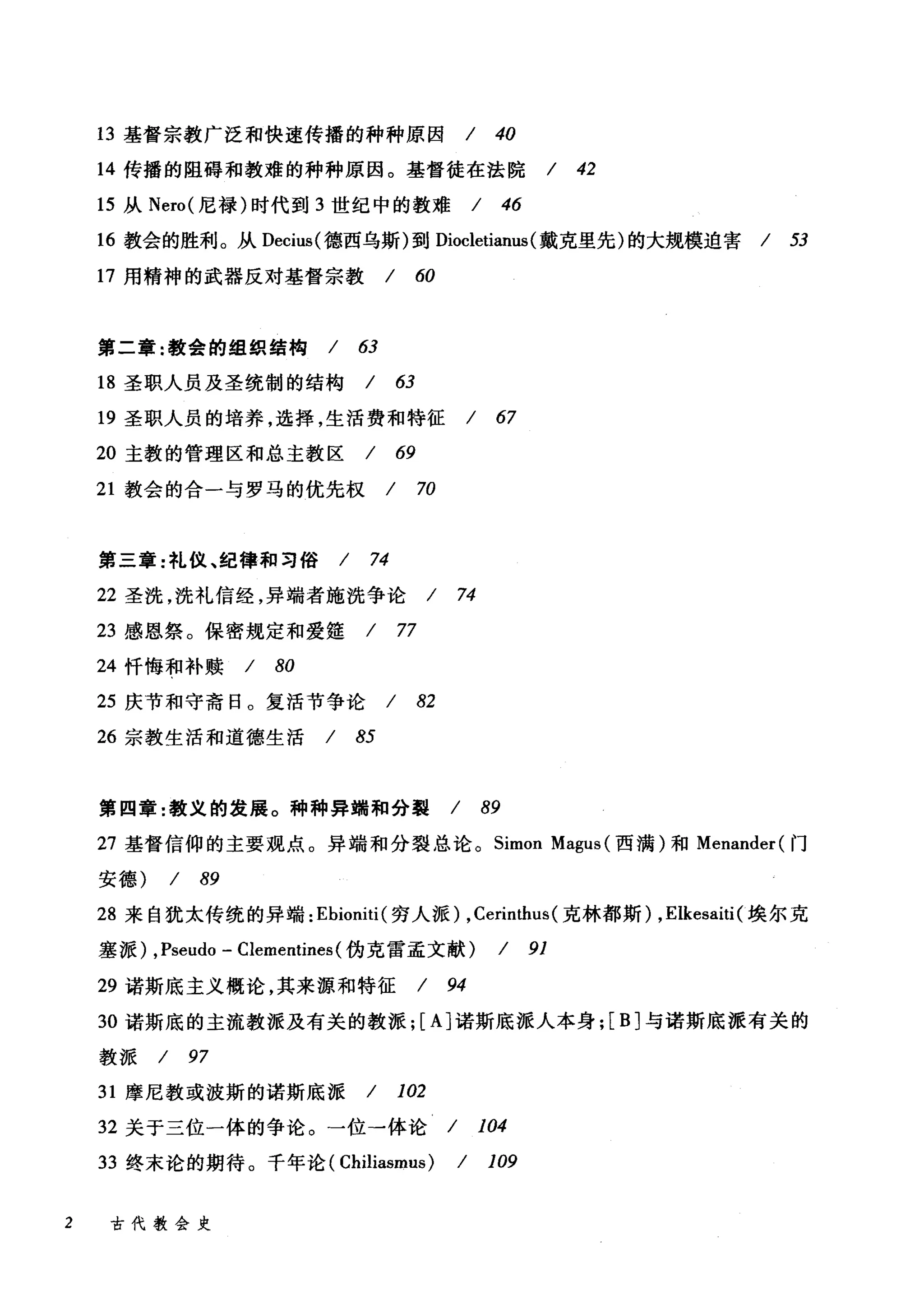 13 基督宗教广泛和快速传播的种种原因 / 40
14 传播的阻碍和教难的种种原因。基督徒在法院 / 42
15 从 Nero( 尼禄)时代到 3 世纪中的教难 / 46
16 教会的胜利。从 Decius( 德西乌斯)到 Diocletianus (戴克里先)的大规模迫害 / 53
17 用精神的武器反对基督宗教 / 60
第二章:教会的组织结构 / 63
18 圣职人员及圣统制的结构 / 63
19 圣职人员的培养，选择，生活费和特征 / 67
20 主教的管理区和总主教区 / 69
21 教会的合一与罗马的优先权 / 70
第三章:礼仪、纪律和习俗 / 74
22 圣洗，洗礼信经，异端者施洗争论 / 74
23 感恩祭。保密规定和爱娃 / 77
24 忏悔和补赎 / 80
25 庆节和守斋日。复活节争论 / 82
26 宗教生活和道德生活 / 85
第四章:教义的发展。种种异端和分裂 / 89
27 基督信仰的主要观点。异端和分裂总论。 Simon Magus (西满)和 Menander( 门
安德) / 89
28 来自犹太传统的异端: Ebioniti( 穷人派) ， Cerir由us( 克林都斯) ,Elkesaiti(埃尔克
塞派) ,Pseudo - Clementines(伪克雷孟文献) / 91
29 诺斯底主义概论，其来源和特征 / 94
30 诺斯底的主流教派及有关的教派; [A] 诺斯底派人本身; [B] 与诺斯底派有关的
教派 / 97
31 摩尼教或波斯的诺斯底派 / 102
32 关于三位一体的争论。一位一体论 / 104
33 终末论的期待。千年论( ChiIiasmus) / 109
2 古代教会史
 