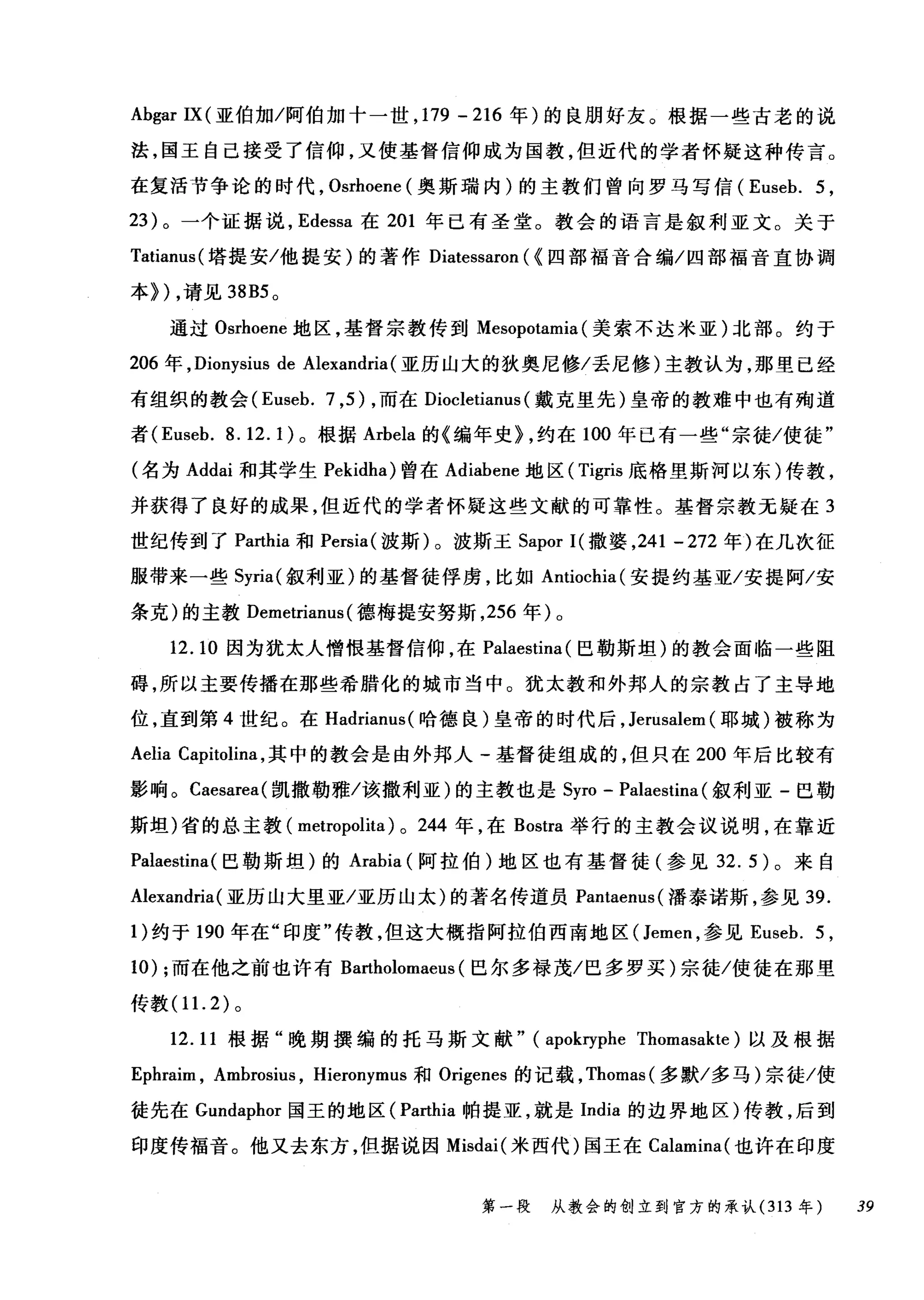 Ab伊r IX( 亚伯加/阿伯加十一世， 179 -216 年)的良朋好友。根据一些古老的说
法，国王自己接受了信仰，又使基督信仰成为国教，但近代的学者怀疑这种传言。
在复活节争论的时代， Osrhoene (奥斯瑞内)的主教们曾向罗马写信 (Euseb. 5 ,
23 )。一个证据说， Edessa 在 201 年已有圣堂。教会的语言是叙利亚文。关于
Tatianus( 塔提安/他提安)的著作 Diatessaron ( <四部福音合编/四部福音直协调
本>) ，请见到 B5 0
通过 Osrhoene 地区，基督宗教传到 Mesopotamia (美索不达米亚)北部。约于
206 年， Dionysius de Alexandria (亚历山大的狄奥尼修/丢尼修)主教认为，那里已经
有组织的教会 (Euseb. 7 ， 5) ，而在 Diocletiam叫戴克里先)皇帝的教难中也有殉道
者 (Euseb.8.12.1) 。根据 Arbela 的《编年史> ，约在 100 年已有一些"宗徒/使徒"
(名为 Addai 和其学生 Pekidl叫曾在 Adiabene 地区( Tigris 底格里斯河以东)传教，
并获得了良好的成果，但近代的学者怀疑这些文献的可靠性。基督宗教无疑在 3
世纪传到了 Parthia 和 Persia( 波斯)。波斯玉 Sapor I( 撒婆， 241 - 272 年)在几次征
服带来一些 Syria( 叙利亚)的基督徒俘虏，比如 Antiochia( 安提约基亚/安提阿/安
条克)的主教 Demetrianus (德梅提安努斯， 256 年)。
12.10 因为犹太人憎恨基督信仰，在 Palaestina (巴勒斯坦)的教会面临一些阻
碍，所以主要传播在那些希腊化的城市当中。犹太教和外邦人的宗教占了主导地
位，直到第 4 世纪。在 Hadrianus( 哈德良)皇帝的时代后， Jerusalem (耶城)被称为
Aelia Capitolina ，其中的教会是由外邦人-基督徒组成的，但只在 200 年后比较有
影响。 Caesarea( 凯撒勒雅/该撒利亚)的主教也是 Syro - Palaestina (叙利亚-巴勒
斯坦)省的总主教( metropolita) 0 244 年，在 Bostra 举行的主教会议说明，在靠近
Palaestina(巴勒斯坦)的 Arabia (阿拉伯)地区也有基督徒(参见 32.5) 。来自
Alexandria( 亚历山大里亚/亚历山太)的著名传道员 Pantaem叫潘泰诺斯，参见 39.
1)约于 190 年在"印度"传教，但这大概指阿拉伯西南地区( Jemen ，参见 Euseb. 5 ,
10) ;而在他之前也许有 Bartholomaeus (巴尔多禄茂/巴多罗买)宗徒/使徒在那里
传教(11. 2) 。
12. 11 根据"晚期撰编的托马斯文献" (apokryphe Thomasakte) 以及根据
Ephraim , Ambrosit叽 Hieronymus 和 0吨enes 的记载， Thomas( 多默/多马)宗徒/使
徒先在 Gundaphor 国王的地区( Parthia 帕提亚，就是 India 的边界地区)传教，后到
印度传福音。他又去东方，但据说因 Misdai( 米西代)国王在 Calamina( 也许在印度
第一段 从教会的创立到官方的承认 (313 年 39
 
