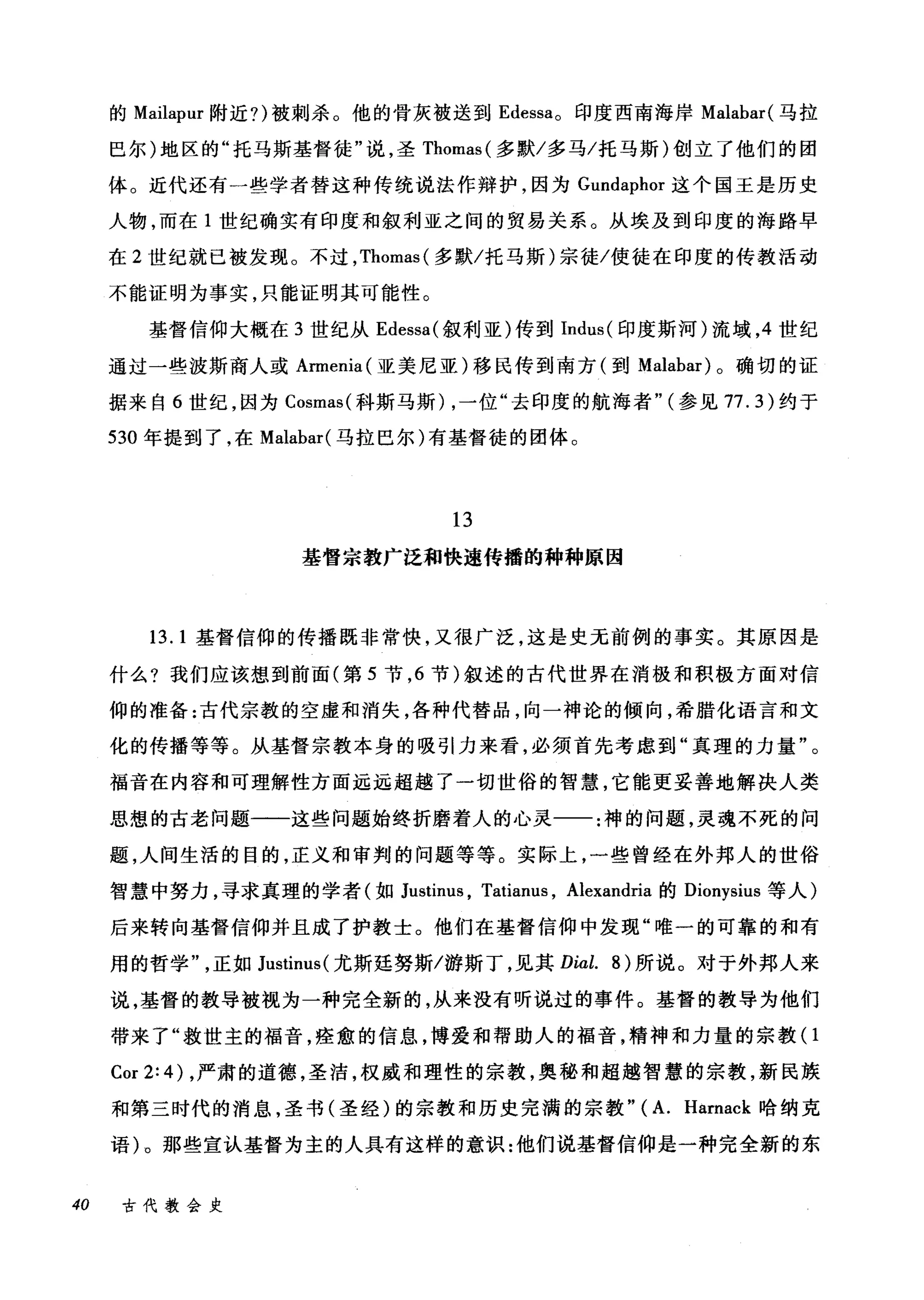 的 Mailapur 附近?)被刺杀。他的骨灰被送到 Edessa。印度西南海岸 Malabar( 马拉
巴尔)地区的"托马斯基督徒"说，圣 Thomas( 多默/多马/托马斯)创立了他们的团
体。近代还有一些学者替这种传统说法作辩护，因为 Gundaphor 这个国玉是历史
人物，而在 1 世纪确实有印度和叙利亚之间的贸易关系。从埃及到印度的海路早
在 2 世纪就已被发现。不过， Thomas( 多默/托马斯)宗徙/使徒在印度的传教活动
不能证明为事实，只能证明其可能性。
基督信仰大概在 3 世纪从 Edessa( 叙利亚)传到 Indus( 印度斯河)流域， 4 世纪
通过一些波斯商人或 Armenia( 亚美尼亚)移民传到南方(到 Malabar) 。确切的证
据来自 6 世纪，因为 Cosmas( 科斯马斯) ，一位"去印度的航海者" (参见 77.3) 约于
530 年提到了，在 Malabar( 马拉巴尔)有基督徒的团体。
13
基督宗教广泛和快速传播的种种原因
13.1 基督信仰的传播既非常快，又很广泛，这是史无前例的事实。其原因是
什么?我们应该想到前面(第 5 节， 6 节)叙述的古代世界在消极和积极方面对信
仰的准备:古代宗教的空虚和消失，各种代替品，向一神论的倾向，希腊化语言和文
化的传播等等。从基督宗教本身的吸引力来看，必须首先考虑到"真理的力量"。
福音在内容和可理解性方面远远超越了一切世俗的智慧，它能更妥善地解决人类
思想的古老问题一一这些问题始终折磨着人的心灵一一:神的问题，灵魂不死的问
题，人间生活的目的，正义和审判的问题等等。实际上，一些曾经在外邦人的世俗
智慧中努力，寻求真理的学者(如 J山tinu日， Tatianus , Alexandria 的 Dionysius 等人)
后来转向基督信仰并且成了护教士。他们在基督信仰中发现"唯一的可靠的和有
用的哲学正如 Justinus( 尤斯廷努斯/游斯丁，见其 Dial. 8) 所说。对于外邦人来
说，基督的教导被视为一种完全新的，从来没有听说过的事件。基督的教导为他们
带来了"救世主的福音，痊愈的信息，博爱和帮助人的福音，精神和力量的宗教(1
Cor 2: 4) ，严肃的道德，圣洁，权威和理性的宗教，奥秘和超越智慧的宗教，新民族
和第三时代的消息，圣书(圣经)的宗教和历史完满的宗教" (A. Harnack 晗纳克
语)。那些宣认基督为主的人具有这样的意识:他们说基督信仰是一种完全新的东
40 古代教会史
 