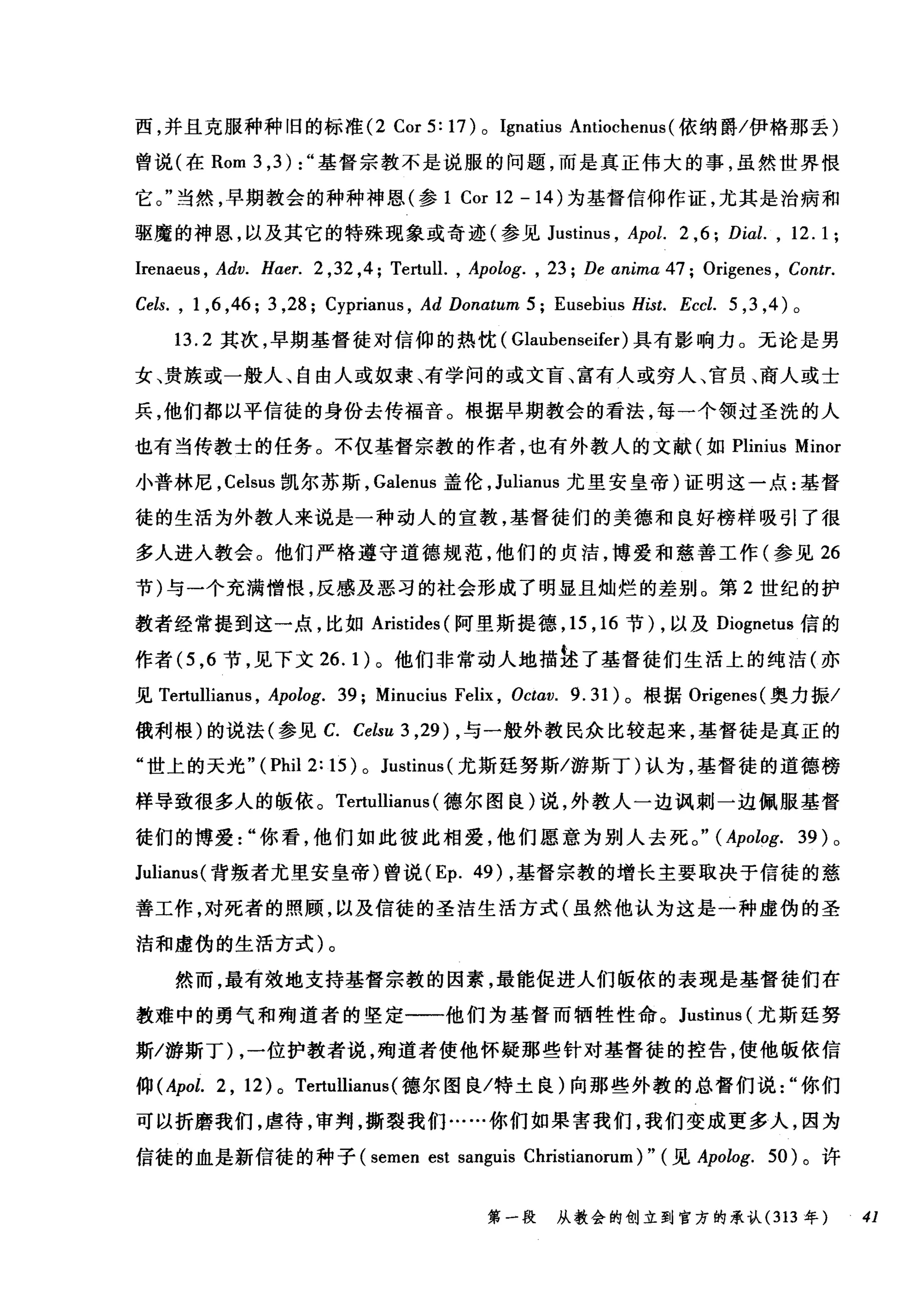 西，并且克服种种旧的标准 (2 Cor 5: 17) 0 Ignatius An川lti眈0倪chenu山s叫(依纳爵/伊格那丢)
曾说(在 Rom 3 ， 3):" 基督宗教不是说服的问题，而是真正伟大的事，虽然世界恨
它。当然，早期教会的种种神恩(参 1 Cor 1口2 -14削)为基督信仰作证，尤其是治病和
驱魔的神恩，以及其它的特殊现象或奇迹(参见 J扣u山s叫tinu山lS飞， Apol. 2 ,6; Di此， 12. 1 ;
Irenaeus , Adv. H，αer. 2 ,32 ,4; Tertull. , Apolog. , 23; De αnima 47; Origenes , Contr.
Cels. , 1 ,6 ,46; 3 ,28; Cyprianus , Ad Donαtum 5; Eusebius Hist. Eccl. 5 ， 3 ， 4) 。
13.2 其次，早期基督徒对信仰的热忱( Glaubenseifer) 具有影响力。无论是男
女、贵族或一般人、自由人或奴隶、有学问的或文盲、富有人或穷人、宫员、商人或士
兵，他们都以平信徒的身份去传福音。根据早期教会的看法，每一个领过圣洗的人
也有当传教士的任务。不仅基督宗教的作者，也有外教人的文献(如 Plinius Minor
小普林尼， Celsus 凯尔苏斯， Galenus 盖伦， Julianus 尤里安皇帝)证明这一点:基督
徒的生活为外教人来说是一种动人的宣教，基督徒们的美德和良好榜样吸引了很
多人进入教会。他们严格遵守道德规范，他们的贞洁，博爱和慈善工作(参见 26
节)与一个充满憎恨，反感及恶习的社会形成了明显且灿烂的差别。第 2 世纪的护
教者经常提到这一点，比如 Aristides (阿里斯提德， 15 ， 16 节) ，以及 Diognetus 信的
作者 (5 ， 6 节，见下文 26.1) 。他们非常动人地描挂了基督徒们生活上的纯洁(亦
见 Tertullianus ， Apolog. 39; Minucius Felix , Octav. 9.31) 。根据 Origenes( 奥力振/
俄利根)的说法(参见 C. Celsu 3 ,29) ，与一般外教民众比较起来，基督徒是真正的
"世上的天光 "(Phil2:15)0 Justinus( 尤斯廷努斯/游斯丁)认为，基督徒的道德榜
样导致很多人的版依。 Tertullianus (德尔图良)说，外教人一边讽刺一边佩服基督
徒们的博爱你看，他们如此彼此相爱，他们愿意为别人去死。" (Apolog. 39) 。
Julianus( 背叛者尤里安皇帝)曾说 (Ep. 49) ，基督宗教的增长主要取决于信徒的慈
善工作，对死者的照顾，以及信徒的圣洁生活方式(虽然他认为这是一种虚伪的圣
洁和虚伪的生活方式)。
然而，最有效地支持基督宗教的因素，最能促进人们版依的表现是基督徒们在
教难中的勇气和殉道者的坚定一一他们为基督而牺牲性命。 Justinus (尤斯廷努
斯/游斯丁) ，一位护教者说，殉道者使他怀疑那些针对基督徒的控告，使他版依信
仰 (Apol. 2 , 12)0 Tertullianus( 德尔图良/特土良)向那些外教的总督们说"你们
可以折磨我们，虐待，审判，撕裂我们……你们如果害我们，我们变成更多人，因为
信徒的血是新信徒的种子 (semen est sanguis Christianorum)" (见 Apolog. 50) 。许
第一段 从教会的创立到官方的承认 (313 年 41
 