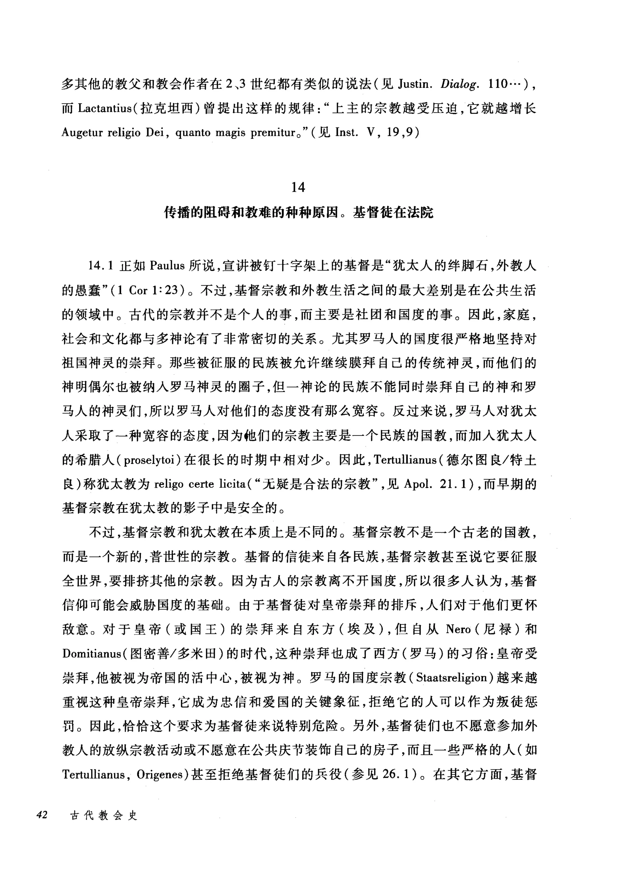 多其他的教父和教会作者在 2 ，3 世纪都有类似的说法(见 Justin. Dialog. 110...) ,
而 Lactantius (拉克坦西)曾提出这样的规律上主的宗教越受压迫，它就越增长
Augetur religio Dei , quanto magis premitur0" (见 Inst. V , 19 ,9)
14
传播的阻碍和教难的种种原因。基督徒在法院
14.1 正如 Paulus 所说，宣讲被钉十字架上的基督是"犹太人的绊脚石，外教人
的愚蠢"(1 Cor 1: 23 )。不过，基督宗教和外教生活之间的最大差别是在公共生活
的领域中。古代的宗教并不是个人的事，而主要是社团和国度的事。因此，家庭，
社会和文化都与多神论有了非常密切的关系。尤其罗马人的国度很严格地坚持对
祖国神灵的崇拜。那些被征服的民族被允许继续膜拜自己的传统神灵，而他们的
神明偶尔也被纳入罗马神灵的圈子，但一神论的民族不能同时崇拜自己的神和罗
马人的神灵们，所以罗马人对他们的态度没有那么宽容。反过来说，罗马人对犹太
人采取了一种宽容的态度，因为他们的宗教主要是一个民族的国教，而加人犹太人
的希腊人( proselytoi )在很长的时期中相对少。因此， Tertullianus (德尔图良/特土
良)称犹太教为 religo certe licita ( "无疑是合法的宗教见 Apol. 21. 1) ，而早期的
基督宗教在犹太教的影子中是安全的。
不过，基督宗教和犹太教在本质上是不同的。基督宗教不是一个古老的国教，
而是一个新的，普世性的宗教。基督的信徒来自各民族，基督宗教甚至说它要征服
全世界，要排挤其他的宗教。因为古人的宗教离不开国度，所以很多人认为，基督
信仰可能会威胁国度的基础。由于基督徒对皇帝崇拜的排斥，人们对于他们更怀
敌意。对于皇帝(或国王)的崇拜来自东方(埃及) ，但自从 Nero (尼禄)和
Domitianus (图密善/多米田)的时代，这种崇拜也成了西方(罗马)的习俗:皇帝受
崇拜，他被视为帝国的活中心，被视为神。罗马的国度宗教( Staatsreligion) 越来越
重视这种皇帝崇拜，它成为忠信和爱国的关键象征，拒绝它的人可以作为叛徒惩
罚。因此，恰恰这个要求为基督徒来说特别危险。另外，基督徒们也不愿意参加外
教人的放纵宗教活动或不愿意在公共庆节装饰自己的房子，而且一些严格的人(如
Tertullianus , Origenes) 甚至拒绝基督徒们的兵役(参见 26.1) 。在其它方面，基督
42 古代教会史
 