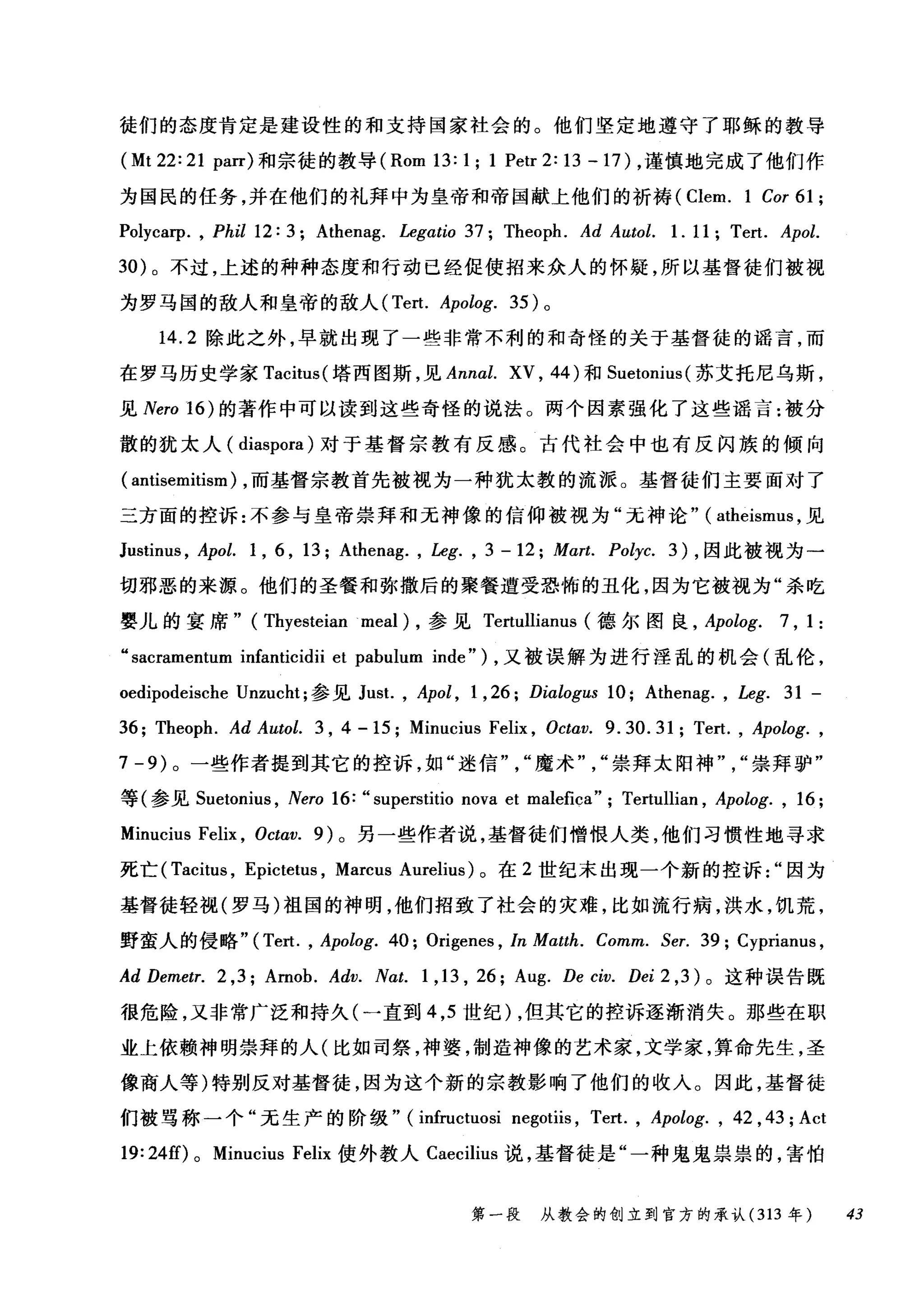 徒们的态度肯定是建设性的和支持国家社会的。他们坚定地遵守了耶稣的教导
(Mt 22: 21 parr) 和宗徒的教导 (Rom 13: 1; 1 Petr 2: 13 - 17) ，谨慎地完成了他们作
为国民的任务，并在他们的礼拜中为皇帝和帝国献上他们的祈祷 (Clem. 1 Cor 61 ;
Polycarp. , Phil 12: 3; Athenag. Legatio 37; Theoph. Ad Autol. 1. 11; Tert. Apol.
30) 。不过，上述的种种态度和行动已经促使招来众人的怀疑，所以基督徒们被视
为罗马国的敌人和皇帝的敌人 (Tert. Apolog. 35) 。
14.2 除此之外，早就出现了一些非常不利的和奇怪的关于基督徒的谣言，而
在罗马历史学家 Tacitus( 塔西图斯，见 Annal. XV , 44) 和 Suetonius( 苏艾托尼乌斯，
见 Nero 16) 的著作中可以读到这些奇怪的说法。两个因素强化了这些谣言:被分
散的犹太人( diaspora) 对于基督宗教有反感。古代社会中也有反闪族的倾向
( antisemitism) ，而基督宗教首先被视为一种犹太教的流派。基督徒们主要面对了
三方面的控诉:不参与皇帝崇拜和无神像的信仰被视为"无神论" ( atheismus ，见
Justinus , Apol. 1 , 6 , 13; Athenag. , Leg. , 3 - 12; Mart. Polyc. 3) ，因此被视为一
切邪恶的来源。他们的圣餐和弥撒后的聚餐遭受恐怖的丑化，因为它被视为"杀吃
婴儿的宴席" (Thyesteian .meal ) ，参见 Tertullianus (德尔图良 ， Apolog. 7 , 1 :
"sacramentum infanticidii et pabulum inde") ，又被误解为进行淫乱的机会(乱伦，
oedipodeische Unzucht; 参见 Just. , Apol , 1 , 26; Dialogus 10; Athenag. , Leg. 31 -
36; Theoph. Ad Autol. 3 , 4 - 15; Minucius Felix , Octav. 9.30.31; Tert. , Apolog. ,
7 -9) 。一些作者提到其它的控诉，如"迷信魔术崇拜太阳神崇拜驴"
等(参见 Suetonius ， Nero 16: "superstitio nova et malefica"; Tertullian , Apolog. , 16;
Minucius Felix , Octω. 9) 。另一些作者说，基督徒们憎恨人类，他们习惯性地寻求
死亡( Tacitus , Epictetus , Marcus Aurelius) 。在 2 世纪末出现一个新的控诉因为
基督徒轻视(罗马)祖国的神明，他们招致了社会的灾难，比如流行病，洪水，饥荒，
野蛮人的侵略" (Tert. , Apolog. 40; Origenes , In Mαtth. Comm. Ser. 39; Cyprianus ,
Ad Demetr. 2 ,3; Arnob. Adv. Nαt. 1 ,13 , 26; Aug. De civ. Dei 2 ,3 )。这种误告既
很危险，又非常广泛和持久(一直到 4 ， 5 世纪) ，但其它的控诉逐渐消失。那些在职
业上依赖神明崇拜的人(比如司祭，神婆，制造神像的艺术家，文学家，算命先生，圣
像商人等)特别反对基督徒，因为这个新的宗教影响了他们的收入。因此，基督徒
们被骂称一个"无生产的阶级" (infructuosi negotiis , Tert. , Apolog. , 42 , 43; Act
19:24的。 Minucius Felix 使外教人 Caecilius 说，基督徒是"一种鬼鬼祟祟的，害怕
第一段 从教会的创立到官方的承认 (313 年 43
 
