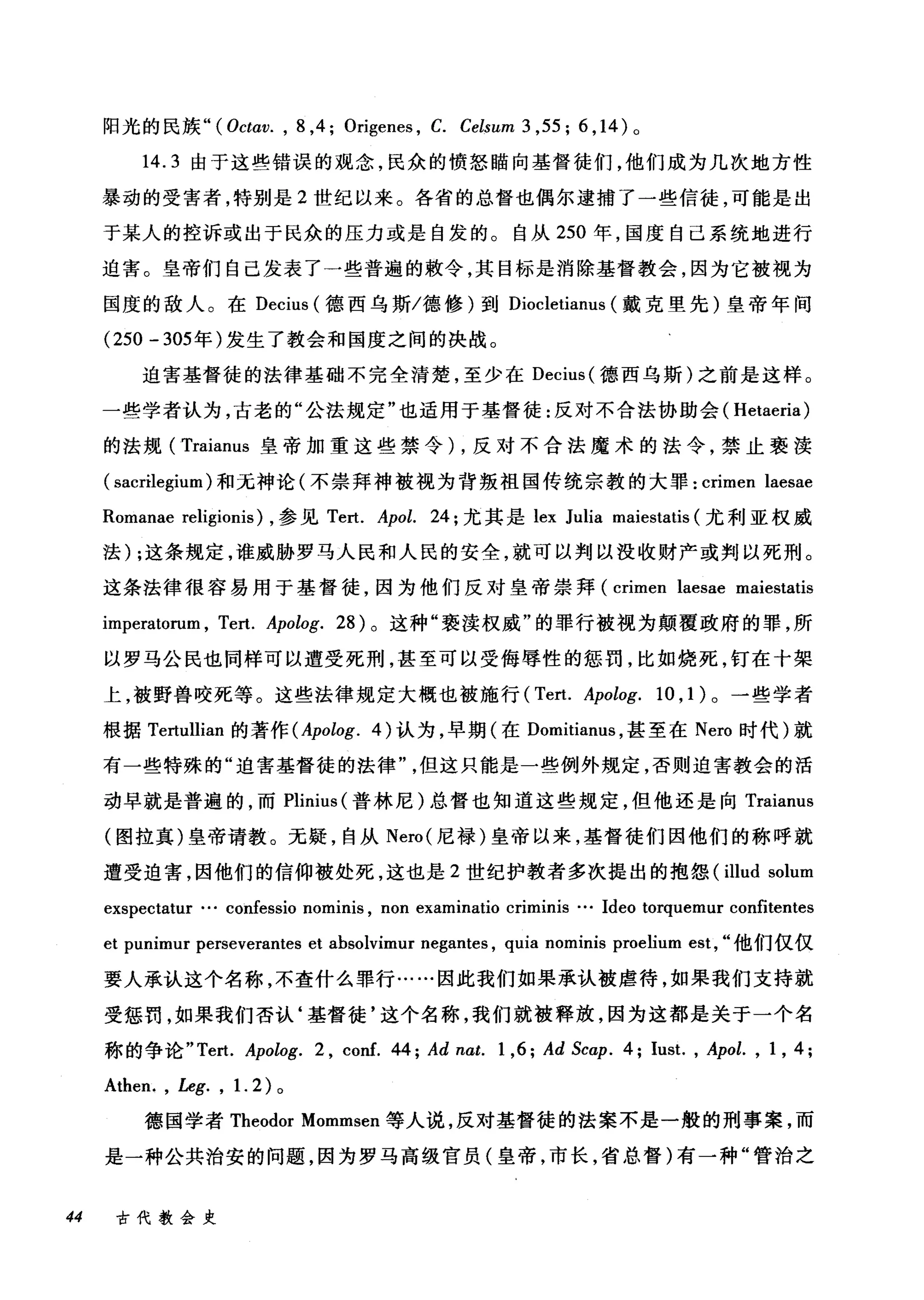 阳光的民族" (Octav. , 8 ,4; Origenes , C. Celsum 3 ,55; 6 ， 14) 。
14.3 由于这些错误的观念，民众的愤怒瞄向基督徒们，他们成为几次地方性
暴动的受害者，特别是 2 世纪以来。各省的总督也偶尔逮捕了一些信徒，可能是出
于某人的控诉或出于民众的压力或是自发的。自从 250 年，国度自己系统地进行
迫害。皇帝们自己发表了一些普遍的敷令，其目标是消除基督教会，因为它被视为
国度的敌人。在 Decius (德西乌斯/德修)到 Diocletianus (戴克里先)皇帝年间
(250 - 305 年)发生了教会和国度之间的决战。
迫害基督徒的法律基础不完全清楚，至少在 Decius( 德西乌斯)之前是这样。
一些学者认为，古老的"公法规定"也适用于基督徒:反对不合法协助会( Hetaeria)
的法规( Traianus 皇帝加重这些禁令) ，反对不合法魔术的法令，禁止亵渎
( sacrilegium )和无神论(不崇拜神被视为背叛祖国传统宗教的大罪: crimen laesae
Romanae religionis) ，参见 Tert. Apol. 24; 尤其是 lex Julia maiestatis (尤利亚权威
法) ;这条规定，谁威胁罗马人民和人民的安全，就可以判以没收财产或判以死刑。
这条法律很容易用于基督徒，因为他们反对皇帝崇拜 (crimen laesae maiestatis
imperatorum , Tert. Apolog. 28) 。这种"亵渎权威"的罪行被视为颠覆政府的罪，所
以罗马公民也同样可以遭受死刑，甚至可以受侮辱性的惩罚，比如烧死，钉在十架
上，被野兽咬死等。这些法律规定大概也被施行 (Tert. Apolog. 10 ， 1) 。一些学者
根据 Tertullian 的著作 (Apolog. 4) 认为，早期(在 Domitianus ，甚至在 Nero 时代)就
有一些特殊的"迫害基督徒的法律但这只能是一些例外规定，否则迫害教会的活
动早就是普遍的，而 Plinius (普林尼)总督也知道这些规定，但他还是向 Traianus
(图拉真)皇帝请教。无疑，自从 Nero( 尼禄)皇帝以来，基督徒们因他们的称呼就
遭受迫害，因他们的信仰被处死，这也是 2 世纪护教者多次提出的抱怨( illud solum
exspectatur … confessio nominis , non examinatio criminis … Ideo torquemur confitentes
et punimur perseverantes et absolvimur negantes , quia nominis proelium est, "他们仅仅
要人承认这个名称，不查什么罪行……因此我们如果承认被虐待，如果我们支持就
受惩罚，如果我们否认‘基督徒'这个名称，我们就被释放，因为这都是关于一个名
称的争论 "Tert. Apolog. 2 , conf. 44; Ad nat. 1 ,6; Ad Scap. 4; Iust. , Apol. , 1 , 4;
Athen. , Leg. , 1. 2 )。
德国学者 Theodor Mommsen 等人说，反对基督徒的法案不是一般的刑事案，而
是一种公共治安的问题，因为罗马高级官员(皇帝，市长，省总督)有一种"管治之
44 古代教会史
 