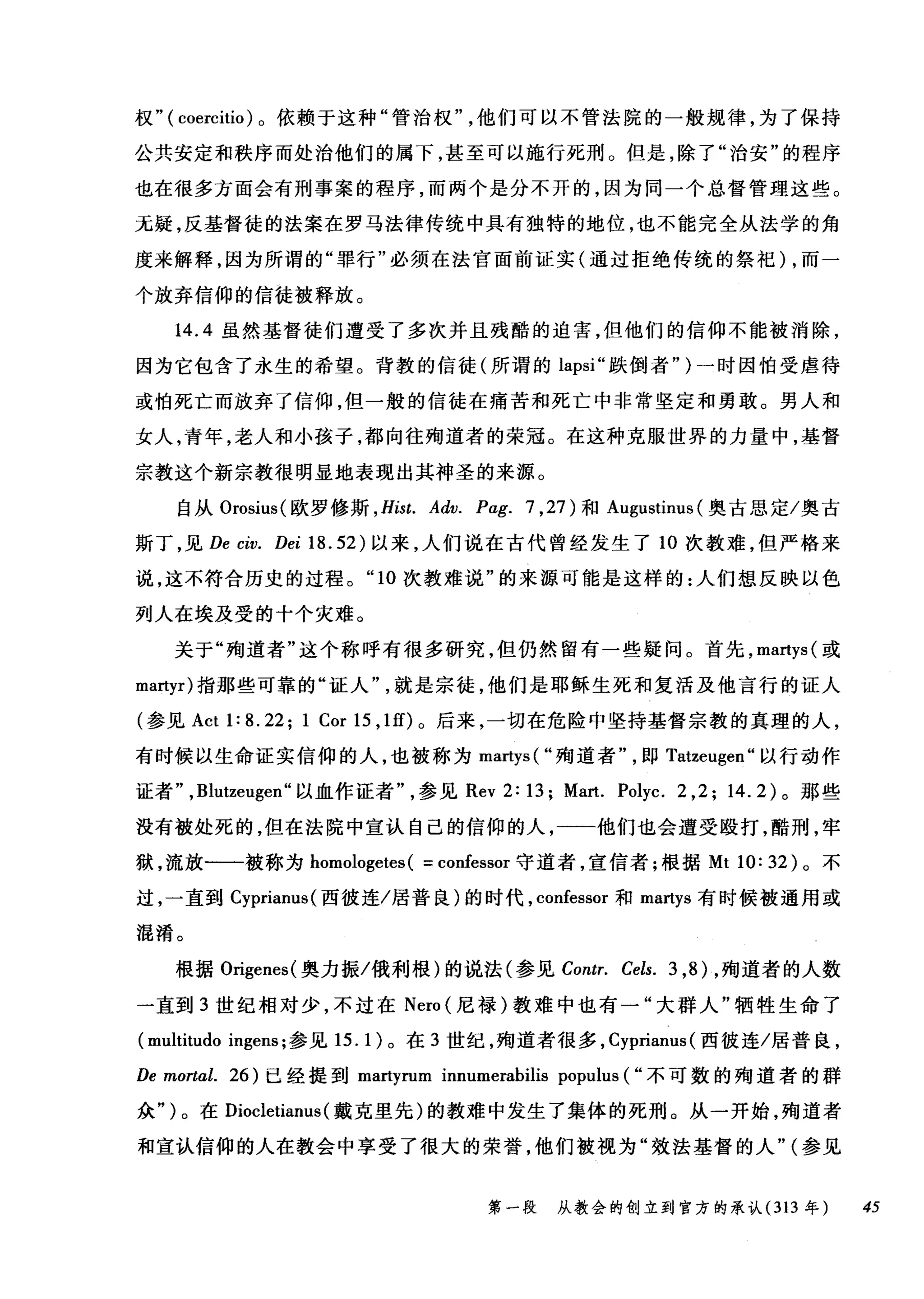 权" ( coercitio) 。依赖于这种"管治权他们可以不管法院的一般规律，为了保持
公共安定和秩序而处治他们的属下，甚至可以施行死刑。但是，除了"治安"的程序
也在很多方面会有刑事案的程序，而两个是分不开的，因为同一个总督管理这些。
无疑，反基督徒的法案在罗马法律传统中具有独特的地位，也不能完全从法学的角
度来解释，因为所谓的"罪行"必须在法官面前证实(通过拒绝传统的祭祀) ，而一
个放弃信仰的信徒被释放。
14.4 虽然基督徒们遭受了多次并且残酷的迫害，但他们的信仰不能被消除，
因为它包含了永生的希望。背教的信徒(所谓的 lapsi" 跌倒者" )一时因怕受虐待
或怕死亡而放弃了信仰，但一般的信徒在痛苦和死亡中非常坚定和勇敢。男人和
女人，青年，老人和小孩子，都向往殉道者的荣冠。在这种克服世界的力量中，基督
宗教这个新宗教很明显地表现出其神圣的来源。
自从 Orosius( 欧罗修斯 ， Hist. Adv. Pag. 7 ， 27) 和 Augustinus (奥古思定/奥古
斯丁，见 De civ. Dei 18.52) 以来，人们说在古代曾经发生了 10 次教难，但严格来
说，这不符合历史的过程。 "10 次教难说"的来源可能是这样的:人们想反映以色
列人在埃及受的十个灾难。
关于"殉道者"这个称呼有很多研究，但仍然留有一些疑问。首先， martys( 或
martyr) 指那些可靠的"证人就是宗徒，他们是耶稣生死和复活及他言行的证人
(参见 Act 1: 8. 22; 1 Cor 15 ， 1 的。后来，一切在危险中坚持基督宗教的真理的人，
有时候以生命证实信仰的人，也被称为 martys( "殉道者即 Tatzeugen" 以行动作
证者" ， Blutzeugen" 以血作证者参见 Rev 2: 13; Mart. Polyc. 2 ,2; 14.2) 。那些
没有被处死的，但在法院中宣认自己的信仰的人，一一他们也会遭受殴打，酷刑，牢
狱，流放一一被称为 homologetes ( = confessor 守道者，宣信者;根据 Mt 10: 32) 。不
过，一直到 Cyprianus( 西彼连/居普良)的时代， confessor 和 martys 有时候被通用或
混淆。
根据 Origenes( 奥力振/俄利根)的说法(参见 Contr. Cels. 3 ， 8) ，殉道者的人数
一直到 3 世纪相对少，不过在 Nero (尼禄)教难中也有一"大群人"牺牲生命了
(multitudo ingens; 参见 15. 1)。在 3 世纪，殉道者很多， Cyprianus (西彼连/居普良，
De mortal. 26) 已经提到 martyrum innumerabilis populus ( "不可数的殉道者的群
众" )。在 Diocletianus (戴克里先)的教难中发生了集体的死刑。从一开始，殉道者
和宣认信仰的人在教会中享受了很大的荣誉，他们被视为"效法基督的人" (参见
第一段 从教会的创立到官方的承认 (313 年 45
 