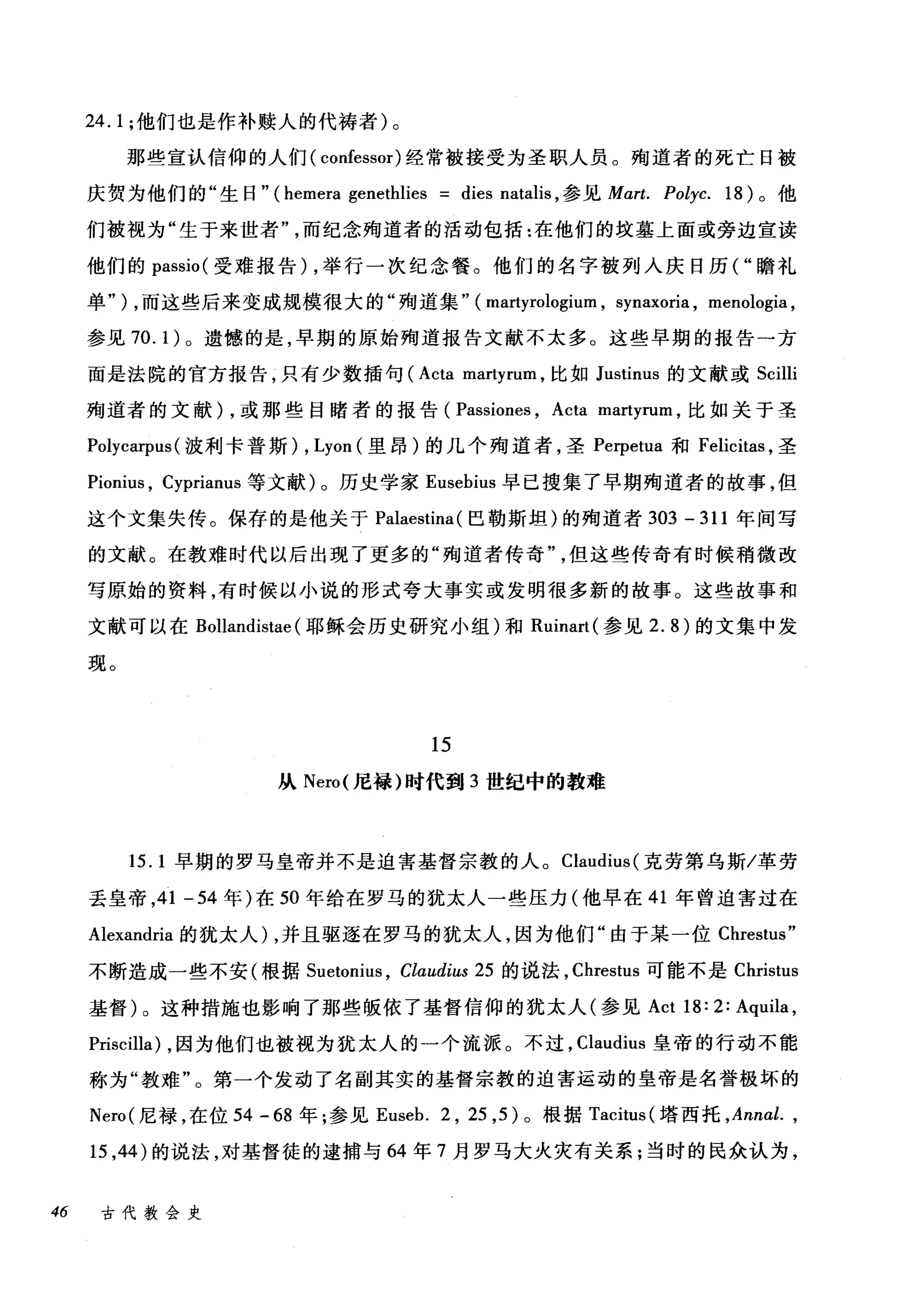 24.1; 他们也是作补赎人的代祷者)。
那些宣认信仰的人们( confessor) 经常被接受为圣职人员。殉道者的死亡日被
庆贺为他们的"生日" (hemera genethlies dies natalis ，参见 Mart. Polyc. 18) 。他
们被视为"生于来世者而纪念殉道者的活动包括:在他们的坟墓上面或旁边宣读
他们的 passio( 受难报告) ，举行一次纪念餐。他们的名字被列入庆日历( "瞻礼
单" ) ，而这些后来变成规模很大的"殉道集" ( martyrologium , synaxoria , menologia ,
参见 70. 1)。遗憾的是，早期的原始殉道报告文献不太多。这些早期的报告一方
面是法院的官方报告，只有少数插句 (Acta ma缸削r此tyrun
殉道者的文献 )λ，或那些目睹者的报告( Pas岱町slOne回s ， Acta martyrum ，比如关于圣
Polyca甲us( 波利卡普斯) , Lyon (里昂)的几个殉道者，圣 Perpetua 和 Felicitas ，圣
Pionius , Cyprianus 等文献)。历史学家 Eusehius 早已搜集了早期殉道者的故事，但
这个文集失传。保存的是他关于 Palaestina (巴勒斯坦)的殉道者 303 - 311 年间写
的文献。在教难时代以后出现了更多的"殉道者传奇但这些传奇有时候稍微改
写原始的资料，有时候以小说的形式夸大事实或发明很多新的故事。这些故事和
文献可以在 Bollandistae (耶稣会历史研究小组)和 Ruinart( 参见 2.8) 的文集中发
现。
15
从 Nero( 尼禄)时代到 3 世纪中的教难
15.1 早期的罗马皇帝并不是迫害基督宗教的人。 Claudius( 克劳第乌斯/革劳
丢皇帝， 41 -54 年)在 50 年给在罗马的犹太人一些压力(他早在 41 年曾迫害过在
Alexandria 的犹太人) ，并且驱逐在罗马的犹太人，因为他们"由于某一位 Chrestus"
不断造成一些不安(根据 Suetonius ， Claudius 25 的说法， Chrestus 可能不是 Christus
基督)。这种措施也影响了那些版依了基督信仰的犹太人(参见 Act 18: 2: Aquila ,
Priscilla) ，因为他们也被视为犹太人的一个流派。不过， Claudius 皇帝的行动不能
称为"教难"。第一个发动了名副其实的基督宗教的迫害运动的皇帝是名誉极坏的
Nero( 尼禄，在位 54 -68 年;参见 Euseh. 2 , 25 ， 5) 。根据 Tacitus (塔西托 ， Ann此，
15 ， 44) 的说法，对基督徒的逮捕与 64 年 7 月罗马大火灾有关系;当时的民众认为，
46 古代教会史
 