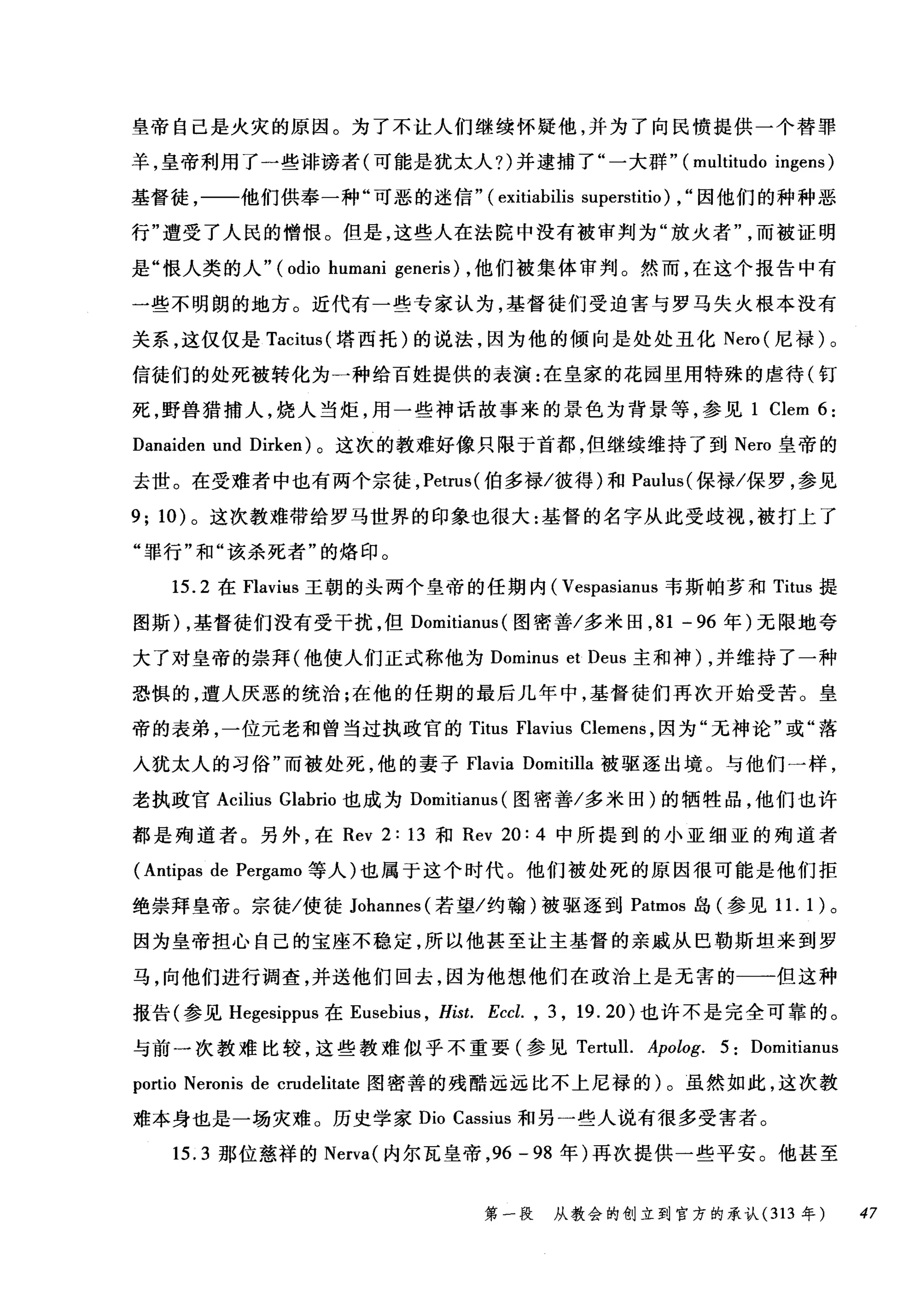 皇帝自己是火灾的原因。为了不让人们继续怀疑他，并为了向民愤提供一个替罪
羊，皇帝利用了一些诽谤者(可能是犹太人?)并逮捕了"一大群" (multitudo ingens)
基督徒，一一他们供奉一种"可恶的迷信" (exitiabilis superstitio) , "因他们的种种恶
行"遭受了人民的憎恨。但是，这些人在法院中没有被审判为"放火者而被证明
是"恨人类的人" (odio humani generis) ，他们被集体审判。然而，在这个报告中有
一些不明朗的地方。近代有一些专家认为，基督徒们受迫害与罗马失火根本没有
关系，这仅仅是 Tacitus (塔西托)的说法，因为他的倾向是处处丑化 Nero( 尼禄)。
信徒们的处死被转化为一种给百姓提供的表演:在皇家的花园里用特殊的虐待(钉
死，野兽猎捕人，烧人当炬，用一些神话故事来的景色为背景等，参见 1 Clem 6:
Danaiden und Dirken) 。这次的教难好像只限于首都，但继续维持了到 Nero 皇帝的
去世。在受难者中也有两个宗徒， Petrus( 伯多禄/彼得)和 Paulus( 保禄/保罗，参见
9; 10) 。这次教难带给罗马世界的印象也很大:基督的名字从此受歧视，被打上了
"罪行"和"该杀死者"的烙印。
15.2 在 Flaviüs 王朝的头两个皇帝的任期内( Vespasianus 韦斯帕萝和 Titus 提
图斯) ，基督徒们没有受干扰，但 Domitianus (图密善/多米田， 81 - 96 年)无限地夸
大了对皇帝的崇拜(他使人们正式称他为 Dominus et Deus 主和神) ，并维持了一种
恐惧的，遭人厌恶的统治;在他的任期的最后几年中，基督徒们再次开始受苦。皇
帝的表弟，一位元老和曾当过执政官的 Titus Flavius Clemens ，因为"无神论"或"落
入犹太人的习俗"而被处死，他的妻子Flavia Domitilla 被驱逐出境。与他们一样，
老执政官 Acilius Glabrio 也成为 Domitianus (图密善/多米田)的牺牲品，他们也许
都是殉道者。另外，在 Rev 2: 13 和 Rev 20: 4 中所提到的小亚细亚的殉道者
(Antipas de Pergamo 等人)也属于这个时代。他们被处死的原因很可能是他们拒
绝崇拜皇帝。宗徒/使徒 Johannes( 若望/约翰)被驱逐到 Patmos 岛(参见 1 1. 1 )。
因为皇帝担心自己的宝座不稳定，所以他甚至让主基督的亲戚从巴勒斯坦来到罗
马，向他们进行调查，并送他们回去，因为他想他们在政治上是无害的一一但这种
报告(参见 Hegesippus 在 Eusebius ， Hist. Eccl. , 3 , 19. 20 )也许不是完全可靠的。
与前一次教难比较，这些教难似乎不重要(参见 Te由111. Apolog. 5ιDomit阳i归anu
p归0此而io Neron旧i扫s de crudelitate 图密善的残酷远远比不上尼禄的)。虽然如此，这次教
难本身也是一场灾难。历史学家 Dio Cassius 和另一些人说有很多受害者。
15.3 那位慈祥的 Nerva( 内尔瓦皇帝， 96 - 98 年)再次提供一些平安。他甚至
第一段 从教会的创立到官方的承认 (313 年 47
 