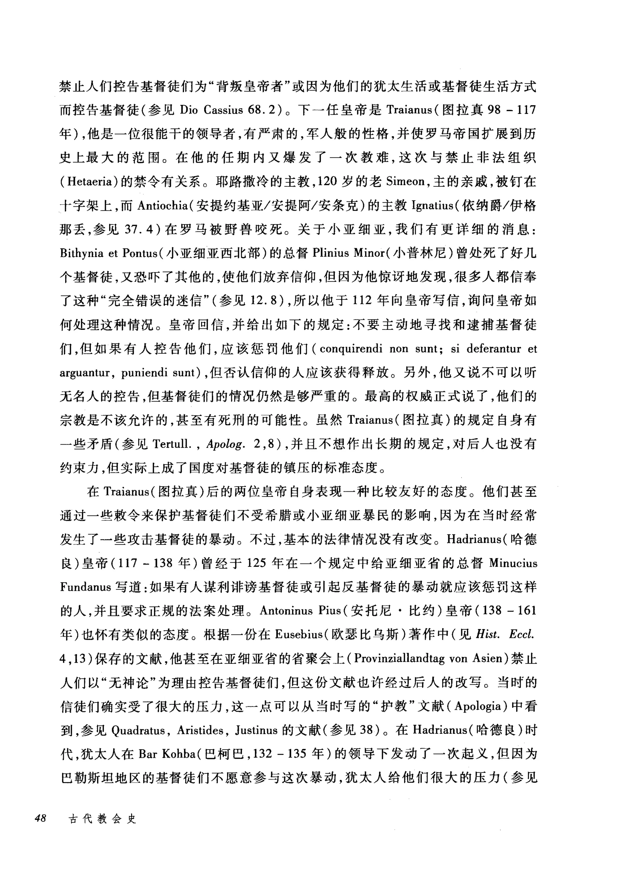 禁止人们控告基督徒们为"背叛皇帝者"或因为他们的犹太生活或基督徒生活方式
而控告基督徒(参见 Dio Cassius 68. 2 )。下一任皇帝是 Traianus( 图拉真 98 - 117
年) ，他是一位很能干的领导者，有严肃的，军人般的性格，并使罗马帝国扩展到历
史上最大的范围。在他的任期内又爆发了一次教难，这次与禁止非法组织
( Hetaeria) 的禁令有关系。耶路撒冷的主教， 120 岁的老 Simeon ，主的亲戚，被钉在
十字架上，而 Antiochia( 安提约基亚/安提阿/安条克)的主教 Ignatius( 依纳爵/伊格
那丢，参见 37.4) 在罗马被野兽咬死。关于小亚细亚，我们有更详细的消息:
Bithynia et Pontus( 小亚细亚西北部)的总督 Plinius Minor( 小普林尼)曾处死了好几
个基督徒，又恐吓了其他的，使他们放弃信仰，但因为他惊讶地发现，很多人都信奉
了这种"完全错误的迷信" (参见 12.8) ，所以他于 112 年向皇帝写信，询问皇帝如
何处理这种情况。皇帝回信，并给出如下的规定:不要主动地寻找和逮捕基督徒
们，但如果有人控告他们，应该惩罚他们 (conquirendi non sunt; si deferantur et
arguantur, puniendi sunt) ，但否认信仰的人应该获得释放。另外，他又说不可以听
元名人的控告，但基督徒们的情况仍然是够严重的。最高的权威正式说了，他们的
宗教是不该允许的，甚至有死刑的可能性。虽然 Traianus( 图拉真)的规定自身有
一些矛盾(参见 Tertull. , Apolog. 2 ， 8) ，并且不想作出长期的规定，对后人也没有
约束力，但实际上成了国度对基督徒的镇压的标准态度。
在 Traianus( 图拉真)后的两位皇帝自身表现一种比较友好的态度。他们甚至
通过一些敷令来保护基督徒们不受希腊或小亚细亚暴民的影响，因为在当时经常
发生了一些攻击基督徒的暴动。不过，基本的法律情况没有改变。 Hadriam叭哈德
良)皇帝 (117-138 年)曾经于 125 年在一个规定中给亚细亚省的总督 Minucius
Fundanus 写道:如果有人谋利诽谤基督徒或引起反基督徒的暴动就应该惩罚这样
的人，并且要求正规的法案处理。 Antoninus Pius (安托尼·比约)皇帝 (138 - 161
年)也怀有类似的态度。根据一份在 Eusebius( 欧瑟比乌斯)著作中(见 Hist. Eccl.
4 ,13 )保存的文献，他甚至在亚细亚省的省聚会上( Provinziallandtag von Asien) 禁止
人们以"无神论"为理由控告基督徒们，但这份文献也许经过后人的改写。当时的
信徒们确实受了很大的压力，这一点可以从当时写的"护教"文献( Apologia) 中看
到，参见 Quadrat肘， Aristides , Justinus 的文献(参见 38) 。在 Hadrianus( 哈德良)时
代，犹太人在 Bar Kohba( 巴柯巴， 132 -135 年)的领导下发动了一次起义，但因为
巴勒斯坦地区的基督徒们不愿意参与这次暴动，犹太人给他们很大的压力(参见
48 古代教会史
 